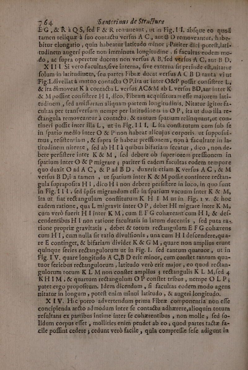 E'G ,&amp; R à QS, fed F &amp; R recaneant , ut in Fig. Uf, abfque eo quod tamen relique à fuo.conza&amp;tu verfus: A C., autiB D remeveantur,habe- bitur elongatio , quin habeatur latitude minor ;:Patiter dici poteft;lati- 'tüdinem augeri poffe nop imminuta longitudine , fi facultas:eodem mo- do , ac fupra operetur ducens non verfus A B,fed verfus-A C, aut. B D. X II I. Si vero:facultas;five interna, five externa fit perinde eft;nitatur folum in latitudinem, feu.partes Fibre ducat verfus A C B D tanta viut IFig:I.divellat à matüo conta&amp;ta O D;ita ut inter-.O&amp;P poffit confiftere L,; &amp; itadimoveat K à contactu L verfus AC&amp;M ab L ver(ns BD;aut inter K .&amp; M poflint con(i(tere.H 1, dico, Fibram acquifituram effe majorem lati- tudinem , fed amitfTaraim aliquam partem longitudinis, Nitatur igitarfa- cultas per tranfverum nempe per latitadinem in O P , ita ut duo illa re- &amp;angula removeantur à conta&amp;tu, &amp; tantum fpatium relinquant;ut con- tíneri pofficinter illa L, ut in Fig. I1 I. L ita conftiratum cum fub fe in fpatio medio inter O &amp; P:non habeat alicujus corporis. ut fuppofui- mus , refiftenriam , &amp; fupra fe habeat preffionem, non à facultate in la- titudinem nitente , fed ab H [ à quibus bifariam fecatur , dico , non de- bere perfiftere inter K &amp; M , fed debere ob fuperiorem preffionem in fpatium inter.O &amp; P migrare ; pariter fi eadem facultas eodem tempore quo doxit Oad A C, &amp; Pad BD, duxerit ctiam K verfus AC, &amp; M verfus B D;iia tamen , ut fpatium inter K &amp; M poflit continere rectan- gula fuprapo(ita H I , dico H l non debere perfiftere in loco, in quo funt in Fig. 111, fed ipfis migrandum eff: in fpatium vacuum inter K &amp; M, ira ut. fiat re&amp;angulum conftitatum K H 1 M utin Fig. 1 v. &amp; hoc eadem ratione , qua L migravit inter O P , debet HI migrare inter K M, cum veró fuerit HL inter K M, cum E F G cohzereant cum H 1, &amp; def- cendentibus H I non ratíone facultatis in latum ducentis , fed puta ra. tione propriz gravitatis , debet &amp; totum rectangulum E F G coharens cum H I, cumnulla fic ratio divalfionis , unacum H I defcendere;qu a- rc E continget, &amp; bifariam dividet K &amp; G M , quare non amplius erunt quinque feries re&amp;angulorum ut in Fig. I. fed tantum quatuor , ut in Fig. I V. quare longitado A C,B D erit minor, cum conftet tantum qua- tuor feriebas re&amp;angulorum , latitudo veró erit major , eo quod rectan- gulorum totum K L M non conftet amplius 3 re&amp;angulis K L M,fed 4 KHIM,&amp; quartum rectangulum O P conftet tribus , nempe OL P; patetergo propofitum. Idem dicendom , fi facultas eodem modo agens nitatur in longum , poteft enim minui latitudo , &amp; augeri longitudo. X [ V. Hic porro advertendum prima Fibrz componentia non effe concipienda arcto admodum inter fe conta&amp;u adhzrere,alioquin totum - efultans ex partibus intime inter fe cohzrentibus , non molle, fed fo- lidum corpus effet , mollities enim pendet ab eo ; quod partes ta fa- cile poflint cedere ; cedunt veró facile , quia compre(Iz fefe adigunt in