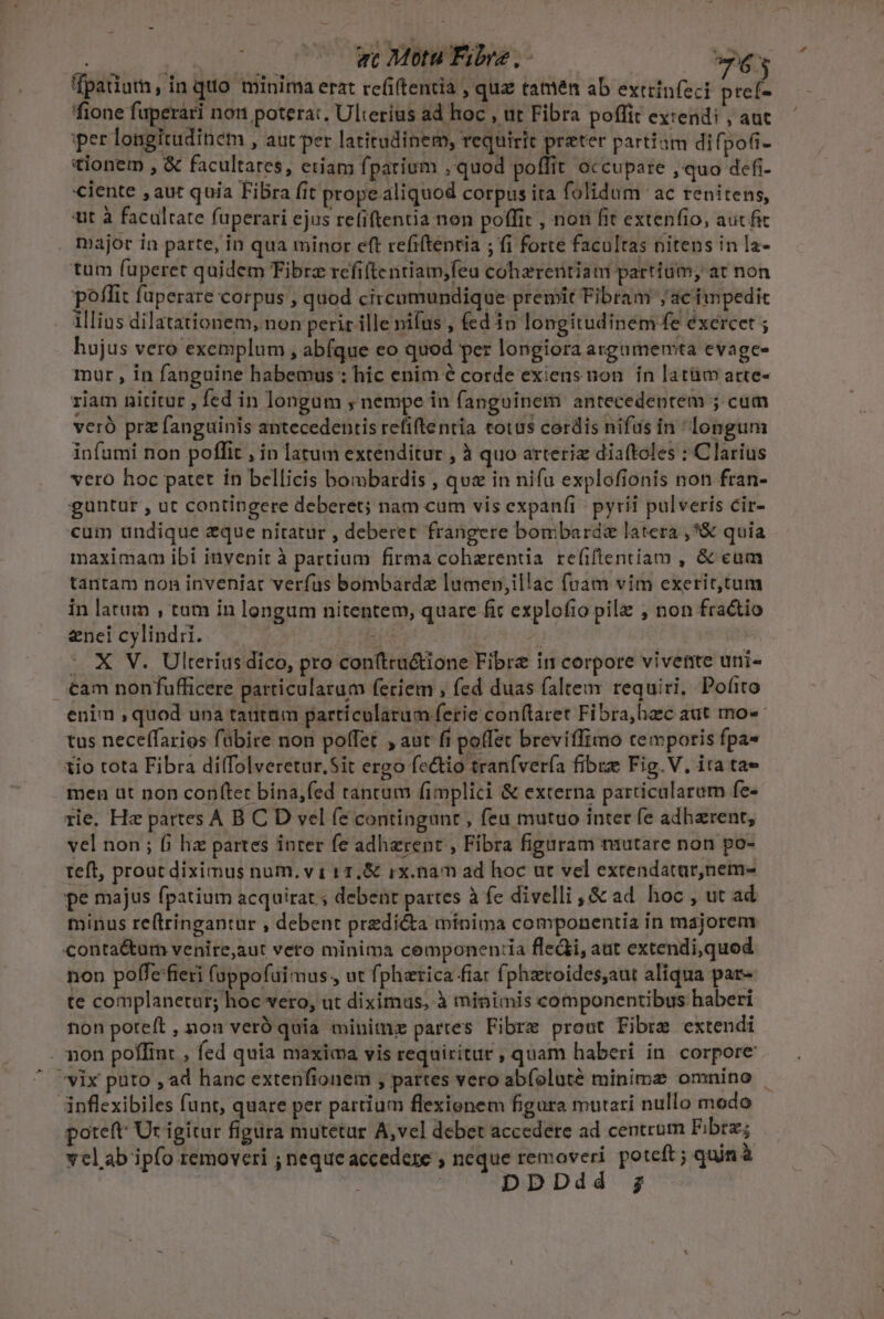 | zc Motu Fibre, - —63 fpadurn, in quo minima erat refi(tentia , quz tamen ab extrinfeci ptef- fione faperari non poterat. Ulterius ad hoc , ut Fibra poffit extendi , aut iper longitudinem , aut per latitudinem, requirit preter partiam difpoti- tionem , &amp; facultares, etiam fpatium , quod poffit occupare , quo defi- ciente , aut quia Fibra fit prope aliquod corpus ita folidum ac renitens, «ut à facultate fuperari ejus refiftentia non poffit , non fit extenfio, aut fic major ia parte, in qua minor eft refiftentia ; fi forte facultas nitens in la- tum fuperet quidem Fibrz refifteritiam;feu coherentiau partium, at non poflit fuperare corpus , quod circomundique premit Fibram jac impedit illias dilatationem, non perir ille nifus , fed io longitudinem fe éxercet ; hujus vero exemplum , abfque eo quod per longiora argamemta evage- mur , in fanguine habemus : hic enim é corde exiens non. ín latüm arte- riam nititur , fed in longum ; nempe in fanguinem antecedentem ; cum veró prz fanguinis antecedentis refiftentia totus cordis nifüs in longum infumi non poffit , in latum extenditur , à quo arteriz diaftoles : Clarius vero hoc patet in bellicis bombardis , quz in nifa explofionis non fran- guntur , ut contingere deberet; nam cum vis expanfi pyríi pulveris cir- cum undique zque nitatur , deberet frangere bombardsz latera ,*&amp; quia maximam ibi invenit à partium firma cohaerentia refiftentíam , &amp; eum tantam non inveniat verfus bombardz lumen,illac fuam vim exerit,tum in latum , tam in longum nitentem, quare fic explofio pil , non fractio enei cylindii. | | RRCO | - X V. Ulterius dico, pro conftru&amp;ione Fibre in corpore vivere uni- . €am nonfufficere particularum feriem ; fed duas (altem requiri, Pofito enim ,quod una tantam particularum ferie conftaret Fibra,hac aut imo tus neceffarios fübire non poffet , aut fi poffet breviffimo temporis fpa« tio tota Fibra diffolveretur,Sit ergo fectio tranfvería fibre Fig.V. ita tae men üt non conftet bina,fed tancum fimplici &amp; externa particalaram fe- rie. Hz partes A B C D vel fé contingunt , feu mutuo intet fe adharent, vel non ; fj hz partes inter fe adherent , Fibra figuram miutare non po- teft, prout diximus num, v 1 11.&amp; ix.namn ad hoc ut vel extendatar,nem- pe majus fpatium acquirat. ; debent partes à fe divelli, &amp; ad hoc , ut ad minus re(tringantur , debent predi&amp;a minima componentia in majorem Conta&amp;urm venire,aut veto minima cemponen:ia fledi, aut extendi,quod non poffe fieri (oppofuimus., ut fphztica fiar fphzroides,aut aliqua par- te complanetur; hoc vero, ut diximus, à minimis componentibus haberi non poteft, non veró quia minime partes Fibre prout Fibre extendi . non poffint , fed quia maxima vis requiritur , quam haberi in corpore vix puto , ad hanc extenfionem , partes vero abfolute minime omnino - ánflexibiles funt, quare per partium flexionem figura mutari nullo modo poteft: Ut igitur figura mutetur A,vel debet accedere ad centrum Fibre; vcl ab ipfo removeri ; neque accedere ; neque removeri poteft ; quin à | DDDdd g