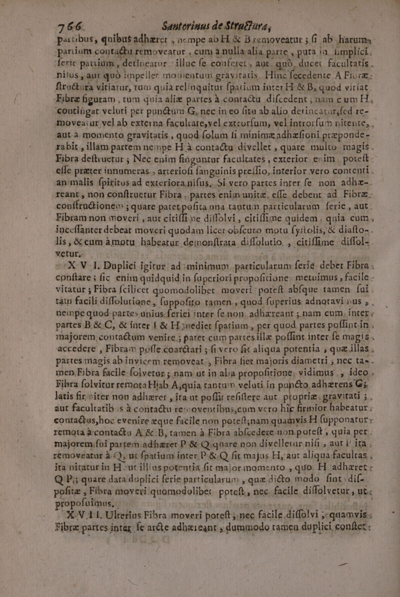 jJ&amp;86 Santoriuut de Struéfura, pactibus, qnibus adhzrer , acpe ao H. &amp; B removeatur ; fi ab- liarum, pariium contà Lu removearur , cum à nulia alia. parte , pura ia. .Gmplici: ferie parium , detipeatur illac fe. conferet , aut. quó, ducet. facultatis . nilus , aut quó impeller mouientum gravitatis Hinz fecedente A Fivcz;. fractura vitiatur, tuo quia relíaquitur fpauium inter H-&amp; B, quod vitiat. Ejbrz üguram , tum quia alie partes à conta&amp;tu difcedent ; nam cum H. contingat veluti per pun&amp;tum.G, nec in eo (ita ab alio detincatar;fed re- movea:ur vel ab externa facultare,vel extcorfum, vel introrfum nitente; , aut à momento gravitatis , quod folum fi minimzadhzftoni preponde- rabit , illam partem nempe H à contactu divellet , quare multo. magis Fibra deftiuetur ; Nec enim fiaguntur facultates , exterior. evim . poteft. efe prater innumeras. arteriofi fanguinis preílio, interior vero contenti  an/malis fpiritus ad exteriora nifus, Si vero partes inrer fe. non adhz-. reant , non conftruetur Fibra , partes enim unitz; effe. debent ad Fibra. conffra&amp;ioneo ;quare patet pofita ona tautum particularum ferie, aut. Fibram non moveri , aut citiffi xe diffolvi, citiffime quidem. quia cum. inceffanter debeat moveri quodam licer obfcuro motu (yitolis, &amp; diafto- . lis, &amp; cum àmotu habeatur demonftrara. diffolutio, , citiflime. diffol- . vetur.- ! et ^X VI. Duplici igitur: ad minimum. particularum ferie: debet Fibra: conftare; fic enim quidquid in fuperiori propofiione. metuimus , facile - vitatur ; Fibra fcilicet quomodolibet. moveri: poreft abfque tamen. fai : tau facili diffolutiane, fuppofiro. tamen., quod fuperius adnataviv»us ,. neinpe quod partes unius. feriei inter fe.non. adhareant ;, nam cum, inter « partes B. &amp; C, &amp; inter 1 &amp; H.jnediet fpatium, per quod partes pollint.in.. majorem, contactum venire ; patet cum pattesilla poffint inter fe magis. accedere , Fibra pofle coatétari ;-fi vero fit aliqua potentia ; quz illas; partes magis ab invicem removeat., Fibra fiet majoris diametri ; nec ta«. men.Fibra facile folvetur ; nam ut in alia propofitione. vidimus, ideo, Fibra folvitur remota Hiab A;quia tantu'n velati in pan&amp;o. adherens G;. latis fir, iter non adhzrer ,ita ut poflic refiftere aut A MES $. aut facultatib.s à contactu rescoventibus,cum vcro hie firmior habeatur . conta&amp;tus,hoc evenire eque facile non poteft;nam quamvis H (upponatur « remota à:contacta A &amp; DB, tamen à Fibra abfzedere.non. poteft ; quia per. majorem.fui partem adharet P &amp; Qiqnare non divelletur ni(i , aut i ita removeatur à (ut fpatium inter P: &amp;.Q fit. majus H, aut ali qua facultas; ita nitatur in H ut illius potentia fit major.momenro., quo. H adhzret: Q P; quare dara duplici ferie particularum , que dicto modo fint dif- pofite , Fibra nroveri quomodolibet. poteft. nec facile. diffolvetur , ut: ropofuimus, | i NUBE nil | Ta OXCN. AL, Ulterius Fibra moveri poteft; nec facile.diffolvi ;;quamvis; Fibra partes inter. fe ar&amp;e adhaieant ; dummodo tamen duplici conftet : Pad