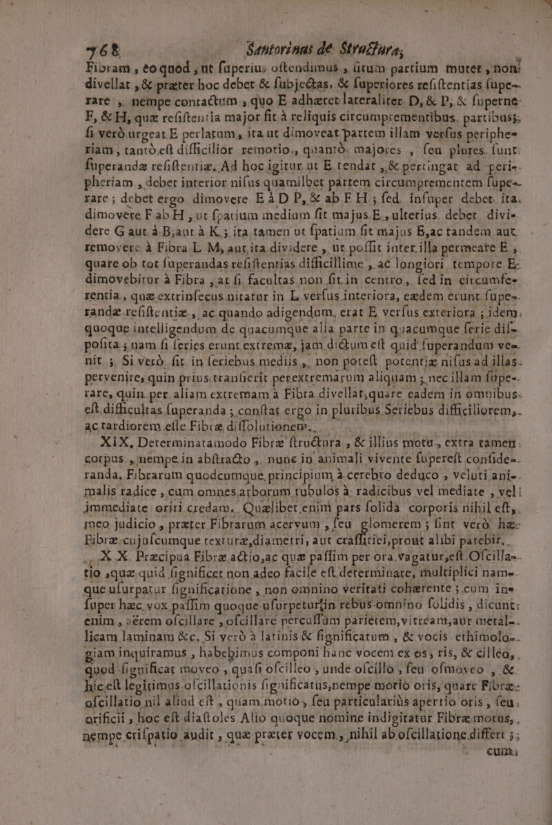 36$ Santorinnt de- Stratfara; | Fibram , eo qued , ut fuperius oftendimus , ütum partíum mutet , nom divellat , &amp; prater hoc debet &amp; fubjectas. &amp; fuperiores refi(tentias fupe-- rare , nempe contractam , quo E adharet lateraliter. D, &amp; D, $ fuperne- F, &amp; H, que re(iftentía major fit à reliquis circumprementibus, paztibuss; fi veró ürgeat E perlatum, ita üt dimoveat partem illam verfus periphe- riam, tantó eft difficilior remotio., quanró. majores , feu plores. funt: fuperanda refiftentiz. Ad hoc igitur ut E tendat ,,&amp; percngat. ad. geri-- pheriam , deber interior nifus quamilbet partem circumprementem fupe«- rare; dcbet ergo dimovere Eà D P, &amp; ab F H ; fed. infuper. debet. ita. dimovere F ab H , ut f;arium inedium fit majus. E., ulterius. debet. divi- dere G aut. à B;aut à K ; ita tamen ut fpatium fit majus B,ac tandem aut. remoyerc à Fibra. L M, aur ita dividere , ut poífit interilla permeate E. ,. quare ob tot fuperandas refi ftentias difficillime , ac longiori tcmpore E dimovebirur à Fibra , at fi facaltas.non fiin centro, fed in circumfe- rentia , que extrinfecus nitatur in. L verfus inteciora, eedem erunt fupe-. randz re(iftentiz., ac quando adigendam, erat E, verfus exteriora ; idem. quoque intelligendum de quacumque alia parte in quacumque ferie dif-. pofita j nam fi feries erunt extrema, jam dictum elt quid fuperandum ves. nit. 5. Si vexó. fit in (eriebus. mediis... non poteft potentiz nifus ad illas. pervenire, quin prius.tranfierit perexiremarum aliquam ; nec illam füpe-- rare, quin.per aliam extremam à Fibra divellat,quare eadem in omnibus. eft. difhicultas (uperanda ; con(tat ergo in pluribus Seriebus difficiliorem;. ac rardiorem efle Fibre di(Tol ütionem; . | E XiX, Determinatamodo Fibrz ftra&amp;ura , &amp; illius motu, extra tamen. corpus. , nempe in abítra&amp;o ,. nune ip animali vivente fupereft confide-. randa, Fibrarum quodcumque, principium à cerebro deduco , veluti ani-. malis radice , cum omnes arborum tubulos à: radicibus vel mediate , vel: jmmediate. oriri credam. Qualibet;enimi pars folida. corporis nihil eft,. ico judicio , preter Fibraram acervum , feu. glomerem ; int. veró. ha- Eibrz.cujafcumque texturz, diametri, aut craffitiei; prout alibi parebir, , KR. X. Przcipua Fibrz.actio,ac qua paffim per ora vagatur;eft Ofcilla-. tio ,quz-quia fignificet non adeo facile eft determinare, multiplici name. que ufurpatur figaificatione , non omnino veritati coherente ;.cum ine Íuper hzc. vox paffim quoque ufurpetartin rebus-omnino folidis , dicunt: inim, sécem afeillare zefullre peteulfand parféten, vittéarit;ali- nelle. licam laminam &amp;c. Si veró à latinis &amp; fignificatum , &amp; vocis ethimolo.. giam inquiramus , habebimus componi hanc vocem ex os, ris, &amp; cilléo, . qued (ignificat moveo , quafi ofcilleo , unde ofcillo , fen ofmoveo , &amp; hiceelt legitimus ofcillationis fignificatus,nempe motio oris, quare Fiore. ofcillatio nil aliad cft , quam.motio , feu particulariüs apertio oris , feu. orificii ; hoc eft dia(toles Alio quoque nomine indigitatur Fibramorus, , nempe crifpatio audit , qu preter vocem , nihil ab ofcillatione differt ;; €um.