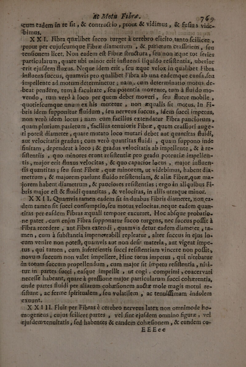 | i at Mota. Fibra. 765. «eum eadem in re fit , &amp; contraétio , prout &amp; vidimus , &amp; fufius vidc-. *bimus. m» M m sug U T i£ 2c di151 231 05 XXI. Fibra qizlibet facco turgec à cerebro elicito tanto fcilicer., ;prout per cujufcumque Fibrz diametram ', &amp;. párierum craffitiem , fea -ten(ionem licer. Non eadem eft Fibre fteu&amp;tura , feüinon ique tot feries particulatum , quare ubi minor erit iafluenii liquido refiftentia, uberior erit ejufdem fluxus. Neque idem erit , feu eque velox in qualibet Fibra. influens fuccus, quamvis pro qualibet Fibra ab una eademque caufa, feu impellente ad motum determinetur ; nain;, cum determinatio motus. de- -beat pendere, tum à facultate » Íeu;potentia movente, tam à fluido mo- vendo, tum verd à loco per quem deber moveri, feu fluere mobile , quotiefcumque unum ex his mutetur , non zqualis fit. motus. 1n. Fi- bris idem fupponitur fluidum , (cu nerveus fuccus , idem fucci impetus, non veró idem locus ; nam. cum facilius extendatur Fibra pauciorum , quam.plurium parietum , facilius«enuioris Fibre , quam craíliori auge- :£i poteft diameter , quare mutato loco mutari debet aut quanritas fluidi, aut velocitatis gradus ; cum veró quantitas fluidi , quam fuppono inde finitam , dependeat à loco ; &amp; gradus velocitatis ab impellente , &amp; à re- /fiftentiis ,quo minores erunt refiftentiz pro grada potentie impellen- tis , major erit fluxus velocitas , &amp; quo capacitor locus , major influen- tis quantitas ; feu funt Fibre , que minorem, ut videbimus, habent dia- metrom , &amp; majorem pariunt fluido refiftentiam, &amp; alie Fibre,qoe ma- orem habent diametrum , &amp; pauciores refiftentias ; ergo án aliquibus Fi- bris major eft &amp; fluidi quantitas , &amp; velocitas, in aliis utraque minor. CKOX LT. Quarivis ramen eadem fit in duabus Fibris diametet, non,ea- dem tamen fit fucci confumptio, feu motus velocitas,neque eadem quan- &amp;itas pereafdem Fibras xquali tempore excurret, Hoc abíque probatio. e patet ,-cum enjm Fibra fupponatur fucco turgens, nec faccus poffit à Fibra recedere , aut Fibra extendi , quamvis detur eadem diameter ,ta- men , cum à fubftantia impeneerabili repleatur , alter fuccus in ejus lo- «um venire non poteft, quamvis aut non defi: materia, aut vigeat impe- tus , qui tamen , cum iunfercientis fucci refiftentiam vincere non poflit, novum faccum non valet impellere, Hinc totus impetus , qui nitebatur in tótum-faccum propellendum , cum major fit impetu refiftentia , niti- cur in partes:fucci , eafque impellit , ut cogi , comprimi ; coacervari nece(Te habeant, quate à preffione major particularum fucci cohzrentia, unde partes fluidi per aliarum.cohefionem auctz mole magis motui rc- fiftunt , ac ferie fpiritualem , feu volatilem , ac tenuiffimam indolem exuunt. NEU Seb) vaio | XX11L Fldit per Fibras é cerebro nerveus latex non omnimode ho- qnogeneus , cujus fcilicec partes , vel fint ejufdem omnino figurz ; vel ejaídemenuitatis ; fed habentes &amp; eandein cohzfionem , &amp; eundem co- | EEEee v 4&amp;9 [*; £4 YT IN