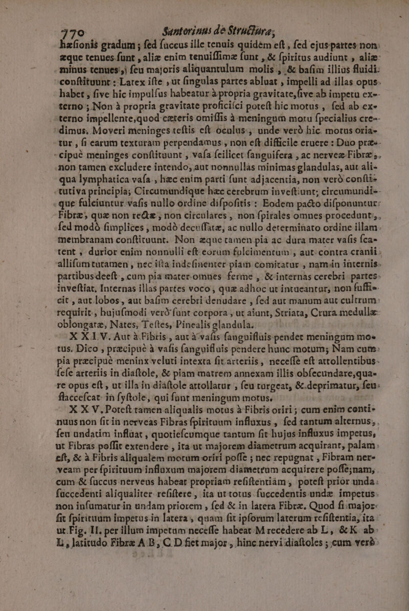 hafioni$ gradum ; fed fuccus ille tenuis quidem eft , fed ejus partes non: zque tenues funt , alie enim tenuiffimz funt ,.&amp; [piritus audiunt ; alie: minus tenues.) feu majoris aliquantulum molis, &amp; bafim illias fluidi: conftituunt : Latex ifte , ut fingulas partes abluat ; impelli ad illas opus. habet , five hic impulfas habeatur à propria gravitate, five ab impetu ex-- terno ; INon à propria gravitate proficiíci poteft hicmotus ,. fed ab ex- terno impellente,quod ceteris omiffis à meningum motu fpecialius cre-- dimus. Moveri meninges teftis eft oculus., unde vero hic. motus oria- tur, fi earum texturam perpendamus , non eft difficile eruere : Duo prze- -cipué meninges conflituunt , vafa feilicet fanguifera , ac nervez-Fibra 5. mon tamen excludere intendo; aut nonnullás minimas glandulas, aut ali- qua lymphatica vafa. hec enim parti funt adjacentia, non veró confti- tutiva principia; Circumundique hac cerebrum inveftiunt; circumundi-- : que fulciuntur.vafis nullo ordine difpofitis : Eodem pa&amp;o difponuntur: Fibrz; quz non red , non circulares , non fpirales omnes procedunt;;, fed modó fimplices , modó decu(fite, ac nollo determinato ordine illam: membranam conftituunt. Non zque tamen pia ac düra mater vafis fca- tent , durior enim nonnulli eft eorum folcimentum , aut: contra cranii . allifümtutamen , nec ifta inde(inenter. piam comitatur , namán internis. partibusdeeft., cum pia eater.omnes. ferme , &amp; internas cerebri partes: inveftíat, Internas illas partes voco , quz adhoc ut intueantar; non fuffis. cit , aut lobos, aut ba(im cerebri denudare , fed aut manum aut cultrum: requirit, hujufmodi veró'fant cotpora , ut aiunt, Striata, Crura medulla oblongatz, Nates, Teítes, Pinealis glandula.. X XLV. Aut à Fibris, auc i vafis fanguiflüis pendet meningum mo* tus, Dico , precipue à vafis fanguifluis pendere hunc motum; Nam cum: pia precipue meninx veluti intexta fit arteriis , neceffe eft attollentibus. fefe arteriis in diaftole, &amp; piam matrem annexam illis obfecundare,qua- re opus eft, ut illa in diáftole attollatur , feu turgeat, &amp;.deprimatur, feu: flaccefcat: in fyftole, qui funt meningum motus, | X X V.Poteft tamen aliqualis motus à Fibris oriri ; cum enim conti- nuus non fit ia nerveas Fibras fpirituum inflüxus , fed tantum alternus, . feu undatim inflüat , quotiefícumque tantum fit hujus influxus impetus; ut Fibras poffit extendere , ita ut majorem diametrum acquirant, palam: £ft, &amp; à Fibris aliqualem morum oriri poffe ; nec repugnat , Fibram ner- veam per fpirituum inflaxum majorem diametrum acquirere poffe;nam, . cüm-&amp; fuccus nerveus habeat propriam refifteniiám , poteft prior unda: füccedenti aliqualiter. refiftere , ita ut totus fuccedentis.undz. impetus. non infumatur in &amp;ndam priorem , fed &amp; in latera Fibre. Quod fi:major- fit fpiritum imperus.in latera, quam fit ipforum laterum refiftentia, ita. ut Fig. II. per illum impetum neceffe habeat.M recedere ab L, &amp; K. ab: L, latitudo Fibre A B; C D fiet major , hinc. nervi diaftoles ; cum vere: