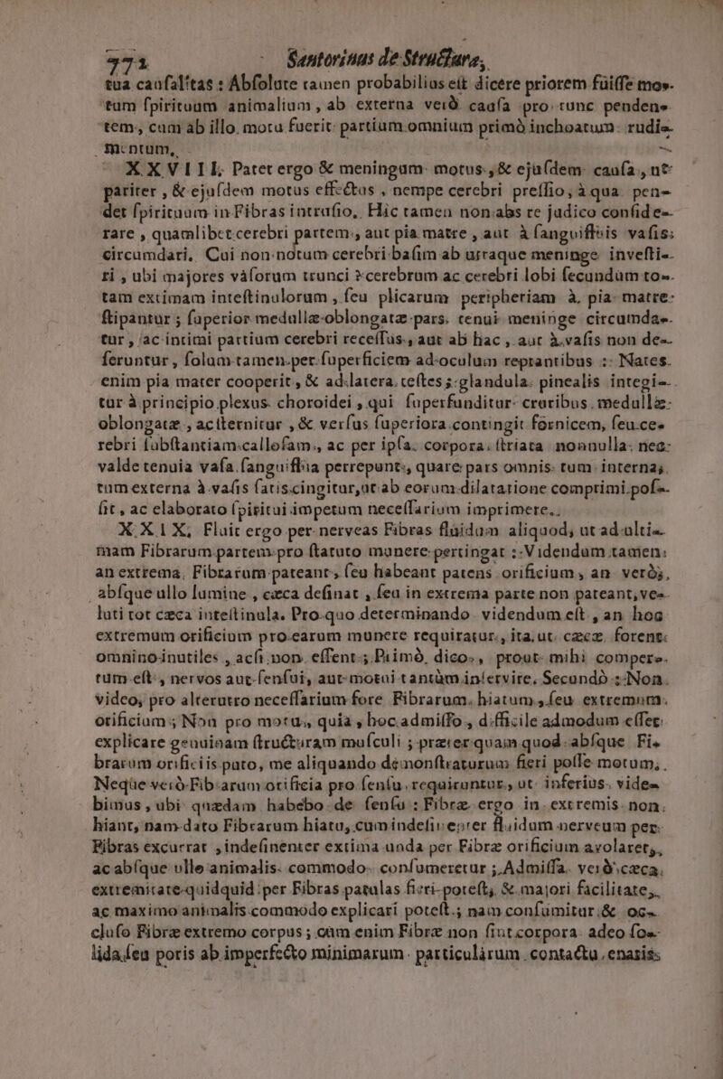 tua caufalítas : Abfolute raien probabilius eit dicere priorem füi(fe mo». tam fpirituum animalium, ab externa verd. caafía pro: tunc pendens tem; cum ab illo. motu fuerit: partium omnium primà inchoatum: rudis € mrnum, — XXVIILIL Patet ergo &amp; meningum: motus, &amp; ejü(dem: caufa., ut pariter , &amp; ejufdem motus effz&amp;us , nempe cerebri preffio; à qua. pen- det fpirituum in Fibras intrufio,, Hic tamen non«abs re jadico confide-- rare Ji osten e amie aut pia matre , aut. à fangviflvis vafis: &amp;ircamdari, Cui non:notum cerebri. ba(im ab urraque meninge. invefli-. ti , ubi majores vàforum trunci cerebrum ac cerebri lobi fecandüm to. tam extimam inteftinulorum , feu. plicarum | peripheriam à, pia- matre: ftipantur ; faperior medulla-oblongatz-pars. tenui meninge circumda«. tur , ac intimi partium cerebri rece(Tus., aut ab hac , auc à.vafis non de-- feruntur , folam-tamen.per.fuperficiem ad-oculum reprantibus :: ates. enim pia mater cooperit, &amp; ad.latera. te(tes ;:glandula. pinealis integi-.. tur à. principio plexus. choroidei , qui. foperfunditur- craribus , medulla: oblongatz , aciternitur , &amp; verfus fuperiora contingit fernicem, feu.ce. rebri fabftantiam:callofam., ac per ip(a. corpora; (trata. noanulla: nea: valde tenuia vafa .fanguiflia perrepunt:, quare pars omnis: tum. interna;. tum externa à.vafis fatiscingitur,at:ab eorum:dilatatione comprimi. pof. it , ac elaborato [pititui impetum nece(Tarium imprimere.. X:X.1 X; Fluit ergo per. nerveas Fibras fláidam aliquod; ut ad.ulti-- mam Fibrarum partem.pro ftatuto manete: pertingat ;: Videndum tamen: an extrema, Fibrarum pateanr; (eu habeant patens orificium, an. veró, , abfque ullo lumine , exca definat , fea in extrema parte non pateant; ves. luti tot czca inteílinula. Pro-quo determinando. videndum e(t. , an hoc extremum orificium pro.earum munere requiraiur., ita. ut. czxcz, forent: omninonutiles , acfi.mon. effent; Primó, dico», prout: mihi compere. tum.eít:, nervos auc-fenfui, aut motai tantàm iníervire, Secundo :- Non. video, pro alterutto neceffarium fore. Fibrarum. hiatum (eu. extremum. orificium ; Non pro motus, quia , boc.admiffo , d.fficile admodum effec: explicare genuinam (iru&amp;turam mufculi ; przier quam quod. abíque | Fi. brarum orificiis pato, me aliquando demonftraturum fieri polle motum, . Neqüe veró-Fib:arum otificia pro.fen(u. reqaicuntur., ut: inferius. vides bimus, ubi: quzdam | habebo de. feníu : Fibre ergo in. excremis. non. hiant, nam-dato Fibrarum hiatu, cumindefiv entrer B.idum nerveum per Fibras excurrat ,inde(inenter extima unda per Fibrz orificium avolaret;, acabíque vlle animalis. commodo- confumeretur ;,Admiffa. verà ceca. exttemirate-quidquid per Fibras patulas ficti-pore(t;, &amp;. majori facilitate; ac maximo animalis.commodo explicari poteft. nam confumitur:&amp; oc clufo Fibra extremo corpus ; oàm enim Fibre non fiut corpora. adeo fo«- lida.feu poris ab imperfe&amp;to minimarum. particulàrum . contacta enaziss