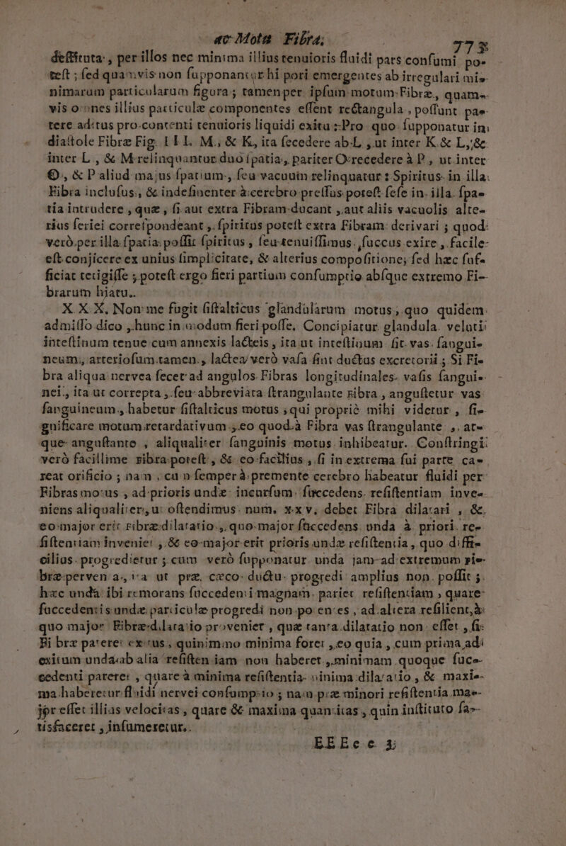 b. d ecMota Fir | 773 deffituta: , per illos nec minima illius tenuioris fluidt pars confumi. po- teft ; fed qna vis non fupponantr hi pori emergeutes ab irregulari mis nimaram particularum figura; tamenper. ipfum motum:Fibrz, quam. vis o:ones illius particule componentes effent re&amp;tangula , poffunt pae tere aditus pro-contenti tenuioris liquidi exitu Pro. quo. fupponatur in; diaitole Fibrz Fig. 1 LL. M., &amp; K, ita fecedere ab.L ur inrer K. &amp; L,j&amp; inter L., &amp; Mrelinquantue duo [patia, pariter Ocrecedere à P , ut inter O., &amp; Paliud ma;us fpatium. feu vacuuin relinquatar : Spiritus. in illa. Eib:a inclufus., &amp; indefinenter àccercbro pretfas poteft fefe in. iila. fpa» tia intrudere , que , fi.aut extra Fibram-ducant ,.aut aliis vacuolis alte- ráus feriei correfpondeant ,. fpiritus poteft extra Fibram: derivari ; quod: veró.per illa fpatia: poffit fpiritus , feu-tenuiffimus. fuccus exire , facile- eft conjicere ex unius implicitate, &amp; alterius compofitione; fed hac fuf- ficiat tetigiffe ; poteft exgo fieri partium confumptio abíque extremo Fi-- brarum hiatu. | ! X. X X. Non: me fügit (iffalticus glandularum: motus; quo quidem: admiífo dico ,.htinc in .aodum freri poffe. Concipiatur. glandula. veluti: inteftínum tenue cum annexis lacteis , ita ut inteftinum. fit. vas: faogui. neum, arteriofum.tamen., lactea veró vafa fint ductus excretorii ;.Si Fi- bra aliqua nervea fecet ad angulos. Fibras longitadinales. vafis fangui- nei. ita ut correpta ,.feu: abbreviata (trangulaute Fibra , anguftetur. vas farguineum., habetur fiftalticus motus ;qui proprié mihi viderur , fi- gnificare motum retardativum ,.eo quod.à Fibra vas ftrangulante.,. at« que- anguftante , aliqualiter. fangninis motus. inhibeatur. Conflringi: veró facillime zibra.poreft , 8. eo facilius ,.[i in extrema fui parte. ca» 1eat orificio ; nam , cu n femperà; premente cerebro habeatur. fluidi per: Ribras mo:us , ad-prioris unde: incarfüm. füccedens. refiftentiam. inve- niens aliqualirer, u: oftendimus. num. xx v, debet Fibra dilarari , &amp;. eo:major erit ribra:dilatatio., quo-major faccedens. onda. à. priori. rc- fiteariam invenie! ,.86 co-major etit prioris unde refiteniia , quo diffi- cilius. progredierur ;.cum | veró fupponatur. unda jam-ad extremum pie brz-perven a4,:a ut prz, ceco: ductu: progredi amplius non. poffit ;. hzc und&amp; ibi r«morans füccedenii magnarn. pariet. refiftentiam ; quare facceden:is unde pariicule progredi non po en:es , ad. altera refilient,à: quo major Bibrze:d.lira:io proveniet , qua tan'a dilatatio non: effet , fi: Ei brx pa'ere: cx:cus , quinimmo minima fore: ,.eo quia , cum priaa ad: exitum undaab alia 're(iften iam nou haberet, minimam quoque. fuce- cedenti parere: , quare à minima refitentia: »inima dila'atio , &amp; maxi» ma.habere:ur floidi nervei confamp:io ; nam piz minori refiftentia ma- jer effec illias velocitas, quare &amp; maxima quan:itas , quin in(tiuto fa-- , Aisfaceret , infüumereiur.. Msg | | EEREece 3