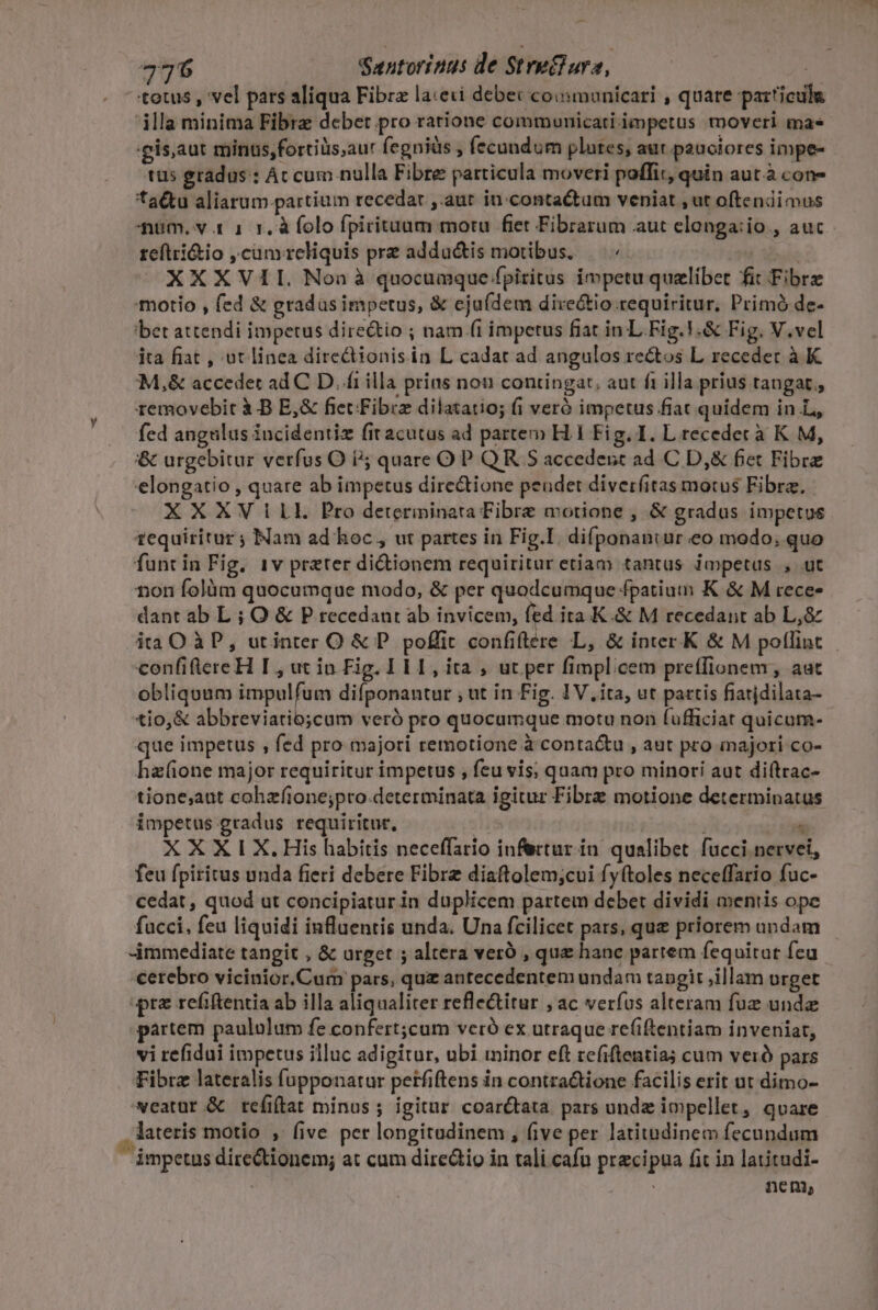 totus , vel pars aliqua Fibrz la:eti debet coinmuníicari , quare particula dla minima Fibre debet pro ratione communicati impetus tmoveri mas gis, aut minus,fortiüs,aur fegniàs , fecundum plates, aut pauctores impe- tus gradus : Ác cum nulla Fibre particula moveri poffit, quin aut à con- ta&amp;tu aliarum.partium recedar ,.aut in.contactum veniat , ut oftendimus num. v 1 1 1. à folo fpirituum motu fiet Fibrarum aut elonga:io , auc reftri&amp;io ,cum reliquis pre addu&amp;tis motibus. — «- : XXXVII. Non à quocumque fpiritus impetu quelibet fit Fibre motio , fed &amp; gradas impetus, &amp; ejufdem dixe&amp;tio requiritur, Primó de- bet attendi impetus dire&amp;tio ; nam (1 impetus fiat in L Fig. V.&amp; Fig. V.vel ita fiat , ut linea diredionisin L cadat ad angulos rectos L receder à K M,&amp; accedet ad C D. fi illa prias nou contingat, aut ft illa prius taugat., removebit à B E,&amp; fiet Fibre dilatatio; (i veró impetus fiat quidem in L, fed angulus incidentiz fit acutus ad partem H.1 Fig. I. L recedet à K M, '&amp; urgebitur verfus O i5 quare OP QR S accedenst ad C D,&amp; fiet Fibre elongatio , quare ab impetus directione peudet diverfitas motus Fibra. XXXV ILL. Pro determinata Fibre motione , &amp; gradus impetus 1equiritur ; Nam ad hoc , ut partes in Fig.I. difponancaur €o modo, quo funt in Fig. 1v preter dictionem requiritur etiam tantus impetus , ut non folàm quocumque modo, &amp; per quodcumque fpatium K &amp; M rece- dant ab L ; O &amp; P recedant ab invicem, fed ita K.&amp; M recedant ab L,&amp; ita O ÀP, utinter O &amp; P. poffit confiflére L, &amp; inter K &amp; M poflint confifiereH I, ut in Fig. TEL, ita , ut per fimplicem preffionem, aut obliquum impulfum difponantur , ut in Fig. IV.ita, ut partis fiarjdilata- tio, &amp; abbreviatio;cum veró pro quocumque motu non fufficiat quicum- que impetus , fed pro majori remotione à contactu , aut pro majori co- disent major requiritur impetus , feu vis; quam pro minori aut diftrac- tione;aut cahzfione;pro.determinata igitur Fibre motione determinatus impetus gradus requiritur, ! - XXXIX.His habitis neceffario infertur ín. qualibet fucci nervei, feu fpiritus unda fieri debere Fibre diaftolem;cui fyftoles neceffario fuc- cedat , quod ut concipiatur in duplicem partem debet dividi mentis ope fucci, feu liquidi influentis unda. Una fcilicet pars, quz priorem undam -immediate tangit , &amp; urget ; altera veró , que hanc partem fequitat feu cerebro vicinior.Cum pars, quz antecedentem undam taugit ,illam urget pre refiftentia ab illa aliqualiter refle&amp;itur , ac verfus alteram fuz unda partem paululum fe confert;cum veró cx utraque re(iftentiam inveniat, vi refidui impetus illuc adigitur, ubi minor eft refiftentia; cum veró pars Fibrz lateralis fupponatur perfiftens in contraQione facilis erit ut dimo- veatur &amp; refíiftat minus; igitur coarétata pars unde impellet, quare. lateris motio , five per longitudinem , five per latitudinem fecundum impetus direQtionem; at cum dirediio in tali cafu precipua fit in latitudi- | | nem,