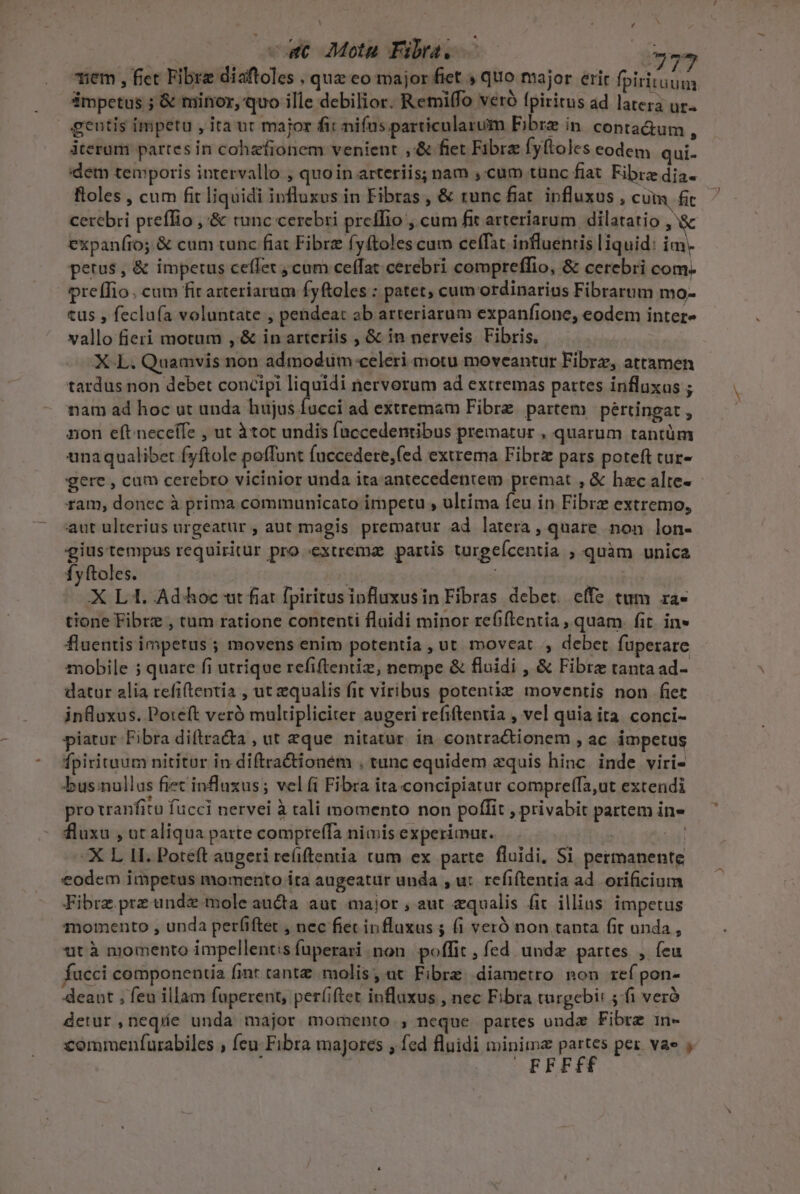 | | / ct Mota Fibra. — DP , * nm $ y i i e Le S277 iem , fiet Fibre diaftoles , quz eo major fiet ; quo major erit fpiritum ámpetus ; &amp; minor, quo ille debilior. Remifo veró fpiritus ad latera ur. gentis impetu , ita ut major fit nifus particularum Fibre in. conta&amp;um : terum partes in cohzfionem venient ,.&amp; fiet Fibra fyftoles eodem qui- dem temporis intervallo , quoin arteriis; nam ,:cum tunc fiat Fibre dia- ftoles , cum fit liquidi influxus in Fibras, &amp; runc fiat. influxus , cum fic cerebri preffio ,'&amp; runc cerebri preífio , cum fit arteriarum dilatatio ,'&amp; expaníio; &amp; cum tunc fiat Fibre fyftoles cum ceffat influenris liquid: im. petrus, &amp; impetus ceffet ; cum ceffat cerebri compreffio, &amp; cerebri com. preífio. cam fir arteriarum fyftoles : patet, cum ordinarius Fibrarum mo- tus , feclufa voluntate , pendeat ab arteriarum expanfione, eodem inter- vallo fieri motum , &amp; in arteriis , &amp; in nerveis Fibris. XL. Quamvis non admodum celeri motu moveantur Fibrz, attamen tardus non debet concipi liquidi nervorum ad extremas partes influxus ; nam ad hoc ut unda hujus facci ad extremam Fibre. partem pertingat , nion eft neceffe , ut àtot undis faccedentibus prematur , quarum tantüm unaqualibet fyftole poffunt fuccedere,fed extrema Fibrz pars poteft cur- gere , cum cerebro vicinior unda ita-antecedentem premat , &amp; hac alte- ram, donec à prima communicato impetu , ultima feu in Fibre extremo, aut ulterius urgeatür , aut magis prematur ad latera, quare non lon- giustempus requiritur pro «extrema. partis turgeícentia ; quàm unica fyftoles. its tes | XL. Ad hoc ut fiat fpiritusiofluxusin Fibras debet. effe tum ra- tione Fibre , tum ratione contenti flaidi minor refiftentia , quam. fit. in» fluentis impetus ; movens enim potentia , ut moveat , debet füperare mobile ; quare fi utrique refiftentiz, nempe &amp; fluidi , &amp; Fibre tanta ad- datur alia refiftentía , ut qualis fit viribus potente moventis non fiet influxus. Poteft veró multipliciter augeri refiftentia , vel quia ita. conci- piatur Fibra di(tracta , ut eque nitatur. in. contra&amp;tionem , ac impetus fpirituum nititur in diftracioném . tunc equidem xquis hinc. inde viri- bus:nullus fiec influxus; vel fi Fibra ita concipiatur compreffa,ut extendi pro vranfitu fucci nervei à tali momento non poffit , privabit partem in- fluxu , ut aliqua parte compreffa nimis experimur. M. X L 1I. Poteft augeri re(iftentia tum ex parte. fluidi, Si permanente eodem impetus momento ita augeatur unda , u: refiítentia ad. orificium Fibrz prz unde mole aucta aut major , aut equalis fit illius impetus momento , unda per(iftet , nec fiet influxus ; fi veró non tanta fit unda , ut à momento impellent:s (uperari non. poffit , fed unde partes , feu fucci componentia finr cantz molis, ut Fibre. diametro non ref pon- deant ; feu illam fuperent, per(iftet influxus , nec Fibra turgebi: 4f veró detur neque unda major momento , neque partes onde Fibre in- commenfurabiles , feu: Fibra majores , fed fluidi minime Hd: ^ per vae , | FFF