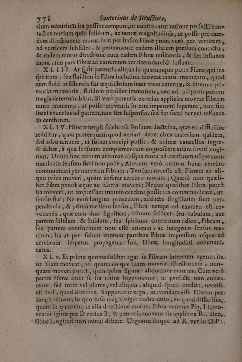 rium occurfum ita poffint componi;ut conttit«atur ratione perfe&amp;i cone- ta&amp;tus tertium quid folidum , ac tantz: magnitudinis , ut poffit per;eame- . dem directionem morus ferri per bafimn Fibre ; non. vero. per. verticem ,, ad verticem fubfi(ter , &amp; permanente eodem illarum partium conta&amp;tu ,. &amp; eadem motus directione cüm eadem Fibrz refillentia , &amp; fiet influxus. mora , feu pars Fibrz ad extremum verticemcarebit influxu, XILILL:Ar à fit potentia aliqua in quacumque parte Fibrz;qui ita. fpiritam , feo fluidum in Fibra inclufum moveat tanto. momento , quod: cum fluid: refiftentia fiat equilibrium inter vires externg, &amp; interne. po-- tentiz moventis , fluidum per(iftet immotum ,.nec ad. aliquam partem. magis determinabitur, Si veró potentia exterius applicita moveat Fibram: tanto momento , ut poffit moventis interni impetum fuperare , non fiet: fucci excurfusad partem,non fiet fufpenfio, fed fiet (acci nervei refluxus. in cerebrum. - vri XL I V. Hinc emergit falebrofa fenfuum do&amp;trina, quz eo difficilior. redditur , quia preterquam quod veríari. debet circa materiam. quidem, fed adeo tenuem , ut folum concipi poffit, &amp; anime cancellos. ingre-- di debet ,à qua fenfuum complementum: cognofcere eiiam inviti cogi- mur, Unum hoc certum arbitror abfque motu ad cerebrum ufque come. municato fenfum fieri non pofle ; Alterum. veró. motum honc. cerebro. communicari per nervcam Fibram ; Tertium neceffe eft: Fibram ab ali-- quo prius moveri , qnàm deferat cerebro- motum ; Quartó non quzli- bet Fibra poteft eque ac. altera. moveri.; Neque. quzliber Fibra potcft: ita moveri , ut impreffüum motum cerebro poflit ita commmunicare , ut. fenfus fiat : Ne verólongius procedam , adducta fingillatim funt. per-- pendenda , &amp; primó medium feníus , Fibra. nempe. ad. examen eft re»- vocanda, quz cum dao. fignificet, Fibram fcilicet, feu: tubulum , aut- partem folidam , &amp; fluidum , feu. fpiritum. contentum : dico , Fibram ,, feu partem continentem non- effe unicum ; ac. integram feníus. mee. dium, ita ut. per. folum morum partibus Pibrz.impreffum vfque: ad: cerebrum. impetus propagetur. foli Fibre. longitudini. communi. . catus, | X L v. Et primo quomodoliber.agat: in Fibram internum. agens, ita: ut illam moveat , per quamcumque illam. movear. dire&amp;ionem , nun- quam moveri poreft , quin ipfias. figura. aliqualiter muterur. Cüm veró; partes Fibra. inter fe ita unite-fupponantur, ut perfcé non. cohz-. reant . fed. inter vel plares , vel aliquas , aliquid. fpatii . mediét; necetfe- eft fieri , quod dicemus, Supponator ergo, movendam effe. Fibram pere longitodinem; in quo cafü magis viget noflra ratio, eo quod difficiliüs;, quam in quacumg ae alia d:rectione motus, Fibra mutetur Fig, I 15mo-. veatur igitur per D verfus B; &amp; potentia movens fit applicita.R:, dicos, Fibra longitudinem minui debere, Urgeaturitaque. ad. R verfus QAP 5 ;