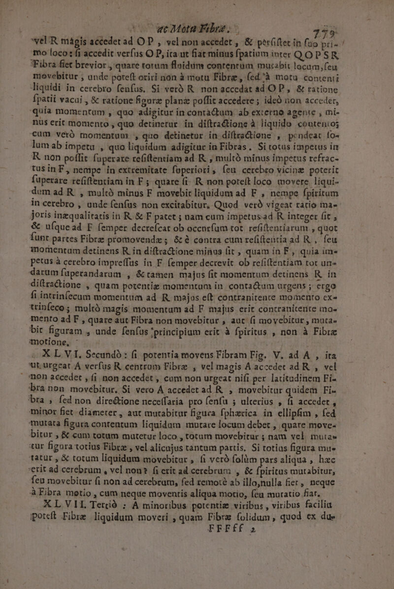 - veUR magis accedet ad OP , vel non accedet , &amp; perüftet in fao pii- Fibra fiet brevior , quare torum flnidum contentum mutabit locam,feu movebitur , unde poteft oriri non à motu Fibre, (ed^à motu contenti liquidi in cerebro fenfus. Si verà R. non accedat ad O P, &amp; ratione fpatii vacui , &amp; ratione figure plan poflit accedete ; ideó non acceder, quía momentum , quo adigitur in contá&amp;tum ab externo agente , mi- lumab impetu , quo liquidum adigitur in Fibras. Si totus impetus im K non poflit fuperare refiftentíam ad R. , multó minus impetus refrac- tus inF, nempe ín extremitate fuperiori ; feu cerebro vicina poterit fuperare re(iftentiam in F ; quare (i. R. non poteit loco movere. liqui- dem ad R. , multó minos F movebit liquidum ad F , nempe fpiritum joris inzqualitatis in R. &amp; F patet ; nam cum impetusad R integer fit &amp; u(íquead E (emper decreícat ob occnrfum tot. refiftentiarum , quot Íunt partes Fibre promovende; &amp; à contra cum re(itentia ad R.,. feu morentum detinens R. in diftradtione minus (it , quam in F, quia im» petus à cerebro impreffus ín F. (emper decrevit. ob refitentiam tor un darum fuperandarum , &amp;tamen majus fit momentum detinens Rin di(tractione , quam potentie momentum in. contactum urgens ; ergo fi intzinfecum momentum ad. R. majas e(t contranitente momento ex» trinfeco ; mulró magis momentum ad F majus erit contraniterite mo- mento ad F , quare aut Fibra non movebitur , auc (1 movebitur , muta bir figuram , unde fenfus principium erit à fpiritus , non à Fibrz Tnotlone, ' 4 «XL VI, Secundó: fi potentia movens Fibram Fig. V. ad A , ita ut. urgeat A verfus R. centram Fibre , vel magis A accedet ad R. , vel mon accedet , fi. non accedet , cam non urgeat nifi per. latitudinem Fi- bra non movébitur. Si vero À accedet ad R. , movebitur quidem Fi- minor fiet diameter, aut mutabitur figura fpherica in ellipfim , fed mutata figura contentum liquidum mutare locum debet , quare move- bitur , &amp; cum totum mutetur loco , totum movebitur ; nam vel mutas tur fignra totius Fibre , vel alicajus tantum partis, Si totias figura imu« tatur , &amp; totum liquidum movebitur , fi veró folàm pars aliqua , hzc erit ad cerebrum , vel non? fi erit ad cerebrum , &amp; fpiritus mutabitur, Íeu movebitur fi non ad cerebram, fed remote ab illo,nulla fiet, neque A Fibra metio , cum neque moventis aliqua motio, feu muratio fiar. XL VIT. Tertió ; A minoribus potentie viribus , viribus facilia poteft Fibre liqoidum moveri , quam DUE ndum quod ex due FRFÍfÍ 2 —