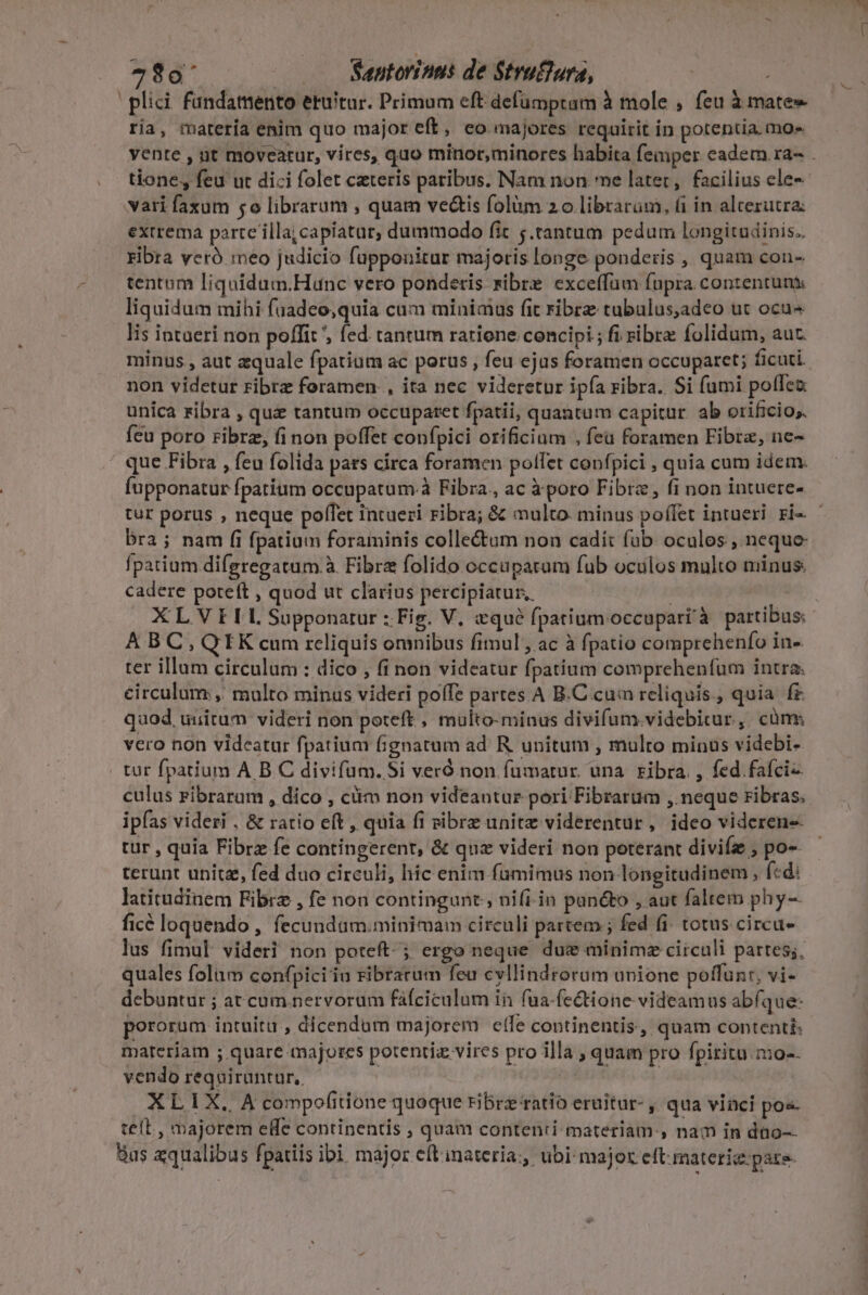 79à' ... Sautorinus de Strufiura, plici fundamento eruitur. Primum eft defümptam à mole , feu à mate» ria, marería enim quo major eft, eo majores requirit in potentia. mo» yente , nt moveatur, vires, quo minor,minores habita femper cadem ra- . tione, feu ut dici folet ceteris paribus. Nam non me latet, facilius ele- vari faxum 5o librarum , quam vectis folüm 2o librarum, (i in alterutra: extrema parte illa; capiatur, dummodo fit ;.tantum pedum longitudinis., ribra veró meo judicio fupponirur majoris longe ponderis , quam con- tentum liquidum.Hunc vero ponderis sibre exce(fam fupra contentuni liquidum mihi fuadeo;quia cum minimus fit ribre tubulus,adeo ut ocu^ Iis intueri non poffit , fed tantum ratione concipi ; fi ribre folidum, auc. minus , aut aquale fpatium ac porus , feu ejus foramen occuparet; ficuti. non videtur ribrz foramen. , ita nec videretur ipfa ribra. Si fumi poflea unica ribra , que tantum occuparet fpatii, quantum capitur. ab orificio; fcu poro ribrz, fi non poffet confpici orificium , feü foramen Fibre, ne- que Fibra , feu folida pars circa foramen polfet confpici , quia cum idem. fupponatur fpatium occupatum.à Fibra., ac à poro Fibre, fi non intuere- tur porus , neque poffet intueri ribra; &amp; multo minus poffet intueri ri- - bra; nam fi fpatium foraminis colle&amp;um non cadit füb oculos , neque fpatium difgregatum.à Fibra folido occupatam fub oculos multo minus. cadere potett A quod ut clarius percipiatur, | XLVIIL Supponatur :; Fig. V, «qué (patium occupari à partibus: A BC, QIK cum reliquis omnibus fimul, ac à fpatio comprehenfo in- ter illum circulum : dico , fi non videatur fpatium comprehenfum intra. circulum, multo minus videri poífe partes A B.C cam reliquis., quia fr quod uuitum videri non poteft , multo-minus divifum.videbirur, cüms vero non videatur fpatium fignatum ad. R. unitum , multo minus videbi- | tur fpatium A B C divifum. 5i veró non fuümatur. una. ribra. , fed fafci- culus ribrarum , díco , ciim non videantur pori Fibrarum ,. neque ribras. ipfas videri . &amp; ratio eft, quia fi sibrz unite viderentur, ideo videren-- tur , quia Fibrz fe contingerent, &amp; quz videri non poterant diviíe , po- terunt unit, fed duo circuli, hic enim fumimus non longitudinem, fcd: latitudinem Fibrz , fe non contingunt, nifi.in panéto , aut faltem phy- ficé loquendo , fecundam.minimam circuli partem ; fed fi. totus circu lus fimul: videri non poteft. ; ergo neque due minimz circuli partes;, quales folum confpiciin ribratum feu cvllindrorum unione poffunr, vi- debuntur ; at cum.nervorum fáfciculum in fua-fectione videamus abíque- pororum intuitu ; dicendum majorem elfe continentis, quam contentis materiam ; quare majores potentia vires pro illa , quam pro fpiritu. mo-- vendo requirantur,. 1 j APRINXUM compofitione quoque ribrz ratio eruitur- , qua vinci pos. teft , majorem eHe continentis , quam contenti materiam:, nam in duo Bus aqualibus fpatiis ibi major eftinateria:, ubi major eft materie: pate.