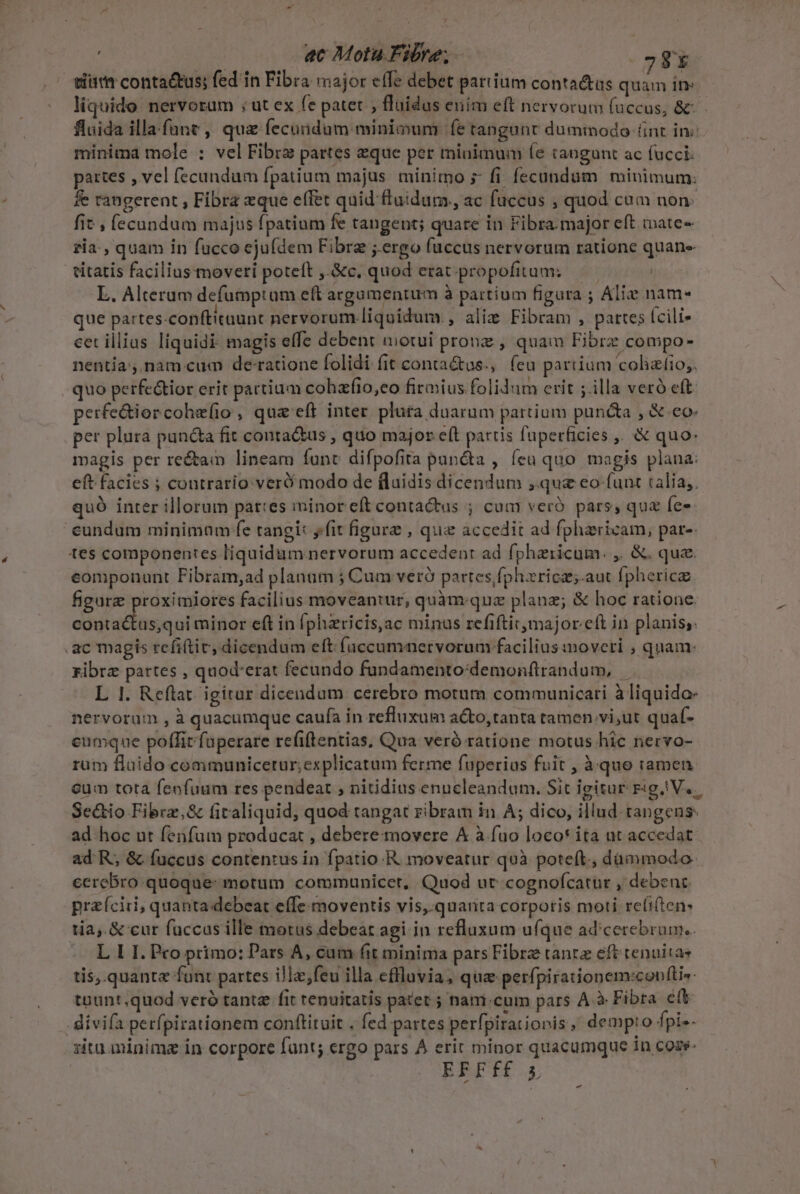 LÀ ac Mota Fibre; 78 liquido. nervorum ; ut ex fe patet , fluidas enim eft nervorum (accus, &amp;: fluida illa fune, qua fecundum minimum fe tangunt dummodo fint in: minima mole : vel Fibra partes zque per minimum (e tangunt ac fucci: partes , vel fecundum fpatium majus minimo s fi. fecundum minimum: fe rangerent , Fibra xque effet quid fluidum, ac fuccus , quod cam non. fit , fecundum majus fpatium fe tangent; quare in Fibra. major eft ixate- zia, quam in fucco ejufdem Fibre ;.ergo fuccus nervorum ratione quane citatis facilius moveri poteft ,.&amp;c. quod erat. propofitum: | L. Alteram defumptum eft argumentum à partium figura ; Alie nam- que partes-conftitaunt nervorum liquidum. , alie Fibram , partes (cili- cet illius liquidi magis effe debent motui pronz , quam Fibrz compo- nentía',.nam cum de-ratione folidi (it contaétus., feu partium 'colizíio,. quo perfectior erit partium cohzfio,eo firmius folidum crit ; illa veró eft. perfe&amp;iorcohe(io , qua eft inter pluta duarum partium puncta , &amp; eo. per plura pun&amp;a fit conta&amp;us , quo major e(t partis fuperficies ,. &amp; quo: magis per re&amp;ain lineam func difpofita puncta , (eu quo. magis plana: eft facies ; contrario veró modo de (laidis dicendum , quz eo funt talia, quÓ inter illorum pattes minor eít contactus ; cum veró pars, que Íe- eundum minimam fe tangi: yfit figure , quz accedit ad fphaericam, par- tes componentes liquidum nervorum accedent ad fphzricum. ,. &amp;. que. componunt Fibram,ad planum ; Cum veró partes fphzricz;.aut fpherica figure proximiores facilius moveantur, quàm.quz planz; &amp; hoc ratione contactus,qui minor eft in fphzricis,ac minus refiftit major eft in planis; .ac magis refiftic, dicendum eft [uccumnervorum facilius moveti , quam: ribrz partes , quod'erat fecundo fundamento:demonftrandum, — L 1. Reftat. igitur dicendum cerebro motum communicari à liquidae nervorum , à quacumque caufa in refluxum acto,tanta tamen vi,ut quaf- eumque poffirfuperare refiftentias, Qua veró ratione motus hic nervo- rüm flaido communicetur;explicatum ferme fuperius fuit , à quo ramen cum tota fenfuum res pendeat , nitidius enucleandum. Sit igitur Fig V. Se&amp;io Fibrz,&amp; firaliquid, quod tangat zibram in A; dico, illud. tangens: ad hoc ut fenfum producat , debere movere &amp; à fao loco* ita ut accedat ad R, &amp; fuccus contentus in fpatio. R moveatur quà poteft., dammodo. ecrebro quoque: motum communicet, Quod ut cognofcatur , debent praíciri, quanta debeat effe moventis vis, quanta corporis moti reíi(ten: tia, &amp; cur fuccas ille motus debeat agi in refluxum ufque ad'cerebrun.. L I I. Pco primo: Pars A, cum (it minima pars Fibre tanta eft tenuitas tis,.quante funt partes illz,feu illa eflluvia, quz perfpirationem:confti«- tpunt quod veró tante fit renuitatis patet ; nam.cum pars A à Fibra eft . divifa perfpirationem conftituit . fed partes perfpirationis, demp:o fpi-- zita.minimz in corpore funt; ergo pars À erit minor quacumque in coze- BRIT. -