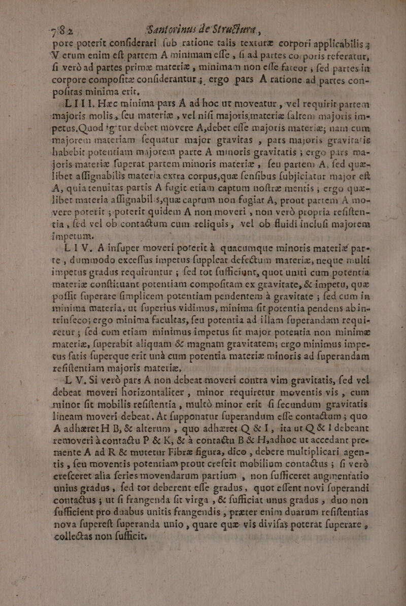 pore poterit confiderari (ub ratione talis textur£. corpori applicabilis 3 N erum enim eft partem A minimam effe , 1.ad partes co: poris referatur, fi veró ad partes primz materiz , minimam non ete fateor ; fed partes.ia corpore compofitz con(iderantur, ergo pars À ratione ad pattes con- pofiras minita erit, 4L IIL Hec minima pars A ad hoc ut moveatur , vel requirir partem majoris molis; (eu materi , vel nifi majorismaterie falten: majoris im- petus.Quod igtur debet movere A,debet effe majoris materi; nam cum majorem materiam fequatur major gravitas , pats majoris gravira'is habebit potentiam majorem parte A minoris gravitatis ; ergo pars ma- joris materiz fuperat partem minoris materie , feu partem A, fed qua- libet affiguabilis materia extra corpus,que fenfibus fubjiciatur major eft A, quia tenuitas partis À fugic etiam captum noftre mentis ; ergo qua- libet materia affignabil:s,qua capram non fugiat A, proat partem A mo- vere porerit ;;poterit quidem A non moveti , non veró propria refiften- tia , fed vel ob conta&amp;tum cum reliquis, vel ob fluidi inclufi majorem impetum. j L IV. A infuper moveri poterit à quacumque minoris materi&amp; par» te , dummodo excelffas impetus fappleat defe&amp;tum materiz, neque multi impetus gradus requiruntur ; fed tot fufficiunt, quot umiti cum potentia materie conítituant potentiam compofitam ex gravitate, &amp; impetu, quz poflit füperare (implicem potentiam pendentem à gravitate ; fed cum in miuima materia, ut faperius vidimus, minima fit potentia pendens abin- trinfeco; ergo minima facultas, feu potentia ad illam fuperandam requi- retur ; fed com etiam minimus impetus fit major potentia non minime materie, fuperabit aliquam &amp; magnam gravitatem; ergo minimus impe- tus fatis fuperque erit unà cum porentia materiz mínoris ad fuperandam refitentiam majoris materie, | jy -«L V. Si veró pats À non debeat moveri contra vim gravitatis, fed vel debeat moveri horizontaliter , minor requiretur. moventis vis , cum minor fit mobilis refitentia , multó minor erit fi fecundum gravitatis lineam moveri debeat. Át (apponatur fuperandum effe conta&amp;am ; quo A adhzret H B, &amp; alterum , quo adhzret Q &amp; I, ita ut Q &amp; I debeant removeri àÀcontactu P. &amp; K, &amp; à contactu B &amp; H;adhoc ut accedant pre- mente À ad R. &amp; mutetur Fibrz figura, dico , debere multiplicari agen- tis , fcu moventis potentiam prout crefcit mobilium conta&amp;tus ; fi veró erefceret alia feries movendarum partium , non fufficeret auginentatio unius gradus , fed tor deberent effe gradus, quot effent novi foperandi contactus 5 ut fi frangenda fit virga , &amp; fufficiat unus gradus ; duo non fufficient pro daabus unitis frangendis , prater enim duarum refiftentias nova fupereft fuperanda unio , quare quz- vis divifas poterat fuperare ; colle&amp;as non fufficit, —