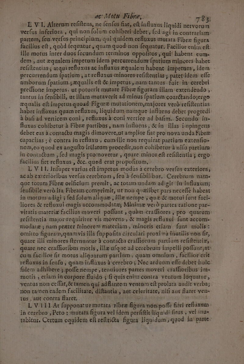 I VI. Alterum refiftens, ne fenfus fiat, eft influxus liquidi netvorum verfus inferiora , qui non folum cohiberi-deber, fed agi in contrariam: patrem; feu.verfus principium; qui quidem reflüxus inutata Fibrz fi gura facilius eft , quód (equatur , qnam quod: non fequatur. Facilior enim eft: ille motus inter duos fecundum terminos oppofitos'; qui! habent. eum- dem , aut zqualem impetum idem percarcendunr fpatium minores:habet- refileatiass atqui refluxus ac influxus qualem habent: impetum, idem percurrendum fpatium ; at refluxus minores-refiftentias ; pater'idem effe: amborum fpatium.;.zqualis eft &amp; impetus ,.nam tantas. fait: in: cerebri prelfione impetus. ut potuerit mutare Fibrz figuram illam: extendendo ,. tantus in fenfibili, ut illam mutaverit ad mínus fpatium coar&amp;tando;ergo vqualis eftimpetus quoad Figurz mutationem,majores veró-refiftentias- habet inflaxus.quam refluxus, liquidum. namque inflüens debet progredi: à-ba(i ad verticem coni , reflüxus à:coni vertice ad bafim.. Secando in- fluxus cohibetur à Fibrz partibus , nam inflüens, &amp; in illas impingeus: debet eas à contactu magis dimovere,ut amplior fiat pro nova unda Fibre: capaciías ; é contra in reflaxu , cumille non requirat partium extenfio- nem,eo quod ex angufto inilatam procedir,non cohibetur à nifu partium: in contactum , fed magis promovetur ,.quare minor eft refiflentia ; ergo: facilius fiet refluxus , &amp;c. qued erat propofitum, ^7 j L V.11. Infuper varias eft impetus-modas a cerebro verfus exteriora; acab exterioribus verfus cerebram , fea à fen(ibilibas.. Cerebram nam. que totum Fibra orificium premit, ac toramundam adigi in influxum; fenfibileveró ita Fibram comprimit, ut non q»zlibet pars neceffe habeat: in motum adigi ; fed folamalique, ille nempe ; qu &amp; motui funt faci- liores &amp; refluxui magis accommodate; Minime veró partes ratione par- vitatis-materiz facilius moveri poffunt ; quàm:craffiores , pro quarum: zefiftentia majorrequiritur vis movens, &amp; magis reflaxoi- funt. accom- modatz ; nam prater fninore materiam, minoris etiam: fünt molis : omitto figuram,quamvis illà füappofita circulari proxi à inutilis non fit, . quare illi minores fternuntur à conta&amp;a craffioram parium refiftentiz, quare nec craffioribus motis , illz ufque ad cerebrum impelli poffünr;at: cum facilior fit motus aliquarum partiam.. quam omnium , facilior erit refluxus in fenfa , quam inflàxus à-cerebro ; Nec atduum effe debet huic. fidem adhibere ; poffe nempe ; tenuiores partes moveri craffioribus: ini- motis , etiam in corpore fluido ; fi quisenim contra. ventum lóquaror, ventas non ceffat,&amp; tamen qui adflantem ventum eft prolata audit verba; non tamen eadem facilitate, diftantia , aut celeritáte; nifi aut flarer ven tus , aut contra flarer, ELO : s lbs L V1ILAt fupponatur mutata ribre figura non:poffe fiéri reflaxum | ih cerebro , Peto : mutata fizura vel idem perfititliquidi fitus , vel inu» tabitur, Certum equidem eft reflricta. figura liquidum, quod ia^ parte: