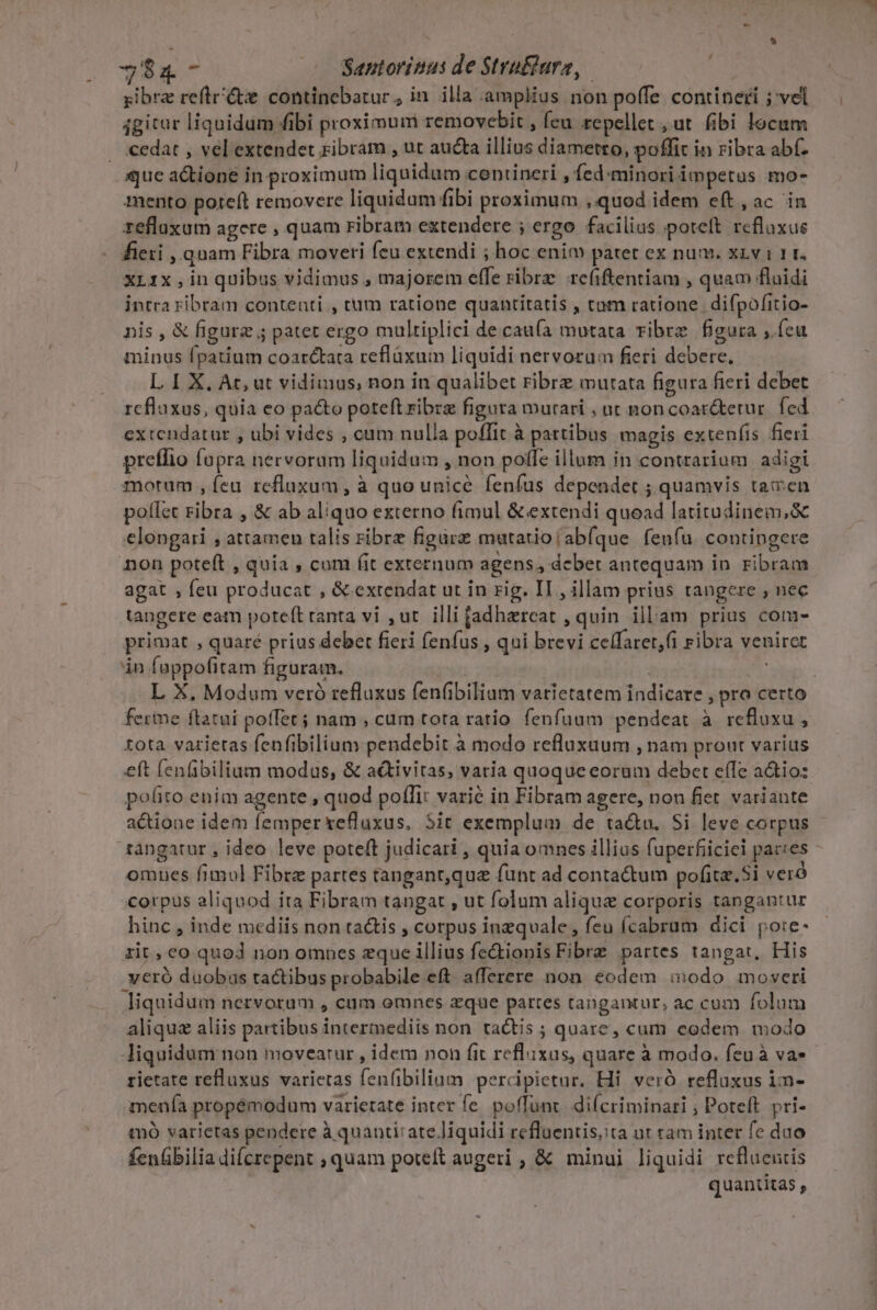 / $4 - Santorinus de Stri&amp;ura, yibr refte continebatur, in illa amplius non poffe contineri ; vel igitur liquidum fibi proximum removebit , feu repellet , ut. fibi locum . €edat , vel extendet ribram , ut aucta illius diametto, poffit in ribra abf. que atione in proximum liquidum contineri , fed:minori impetus mo- mento poteft removere liquidum fibi proximum , quod idem e(t , ac in zeflaxum agere , quam ribram extendere ; ergo facilius poteft rcflaxue fieri quam Fibra moveri feu extendi ; hoc eni patet ex num. XLv 1 1. xrix,in quibus vidimus , majorem effe ribrz refiftentiam , quam flaidi intra ribram contenti , tum ratione quantitatis , tom ratione. difpofitio- nis , &amp; figure ; pater ergo multiplici de cau(a mutata vibre figura , feu minus fpatium coarc&amp;tata reflüxum liquidi nervorum fieri debere, L I X, At; ut vidimus, non in qualibet ribre mutata figura fieri debet rcflaxus, quia eo pacto poteft ribra figura mutari , ut noncoar&amp;terur. fed extendatur , ubi vides , cum nulla poffit à partibus magis extenfis fieri preffio fopra nervoram liquidum , non poffe illum in contrarium adigi morum , fcu refluxum, à quo unicé fenfus dependet ; quamvis tamen potlet ribra , &amp; ab aliquo externo fimul &amp; extendi quead latitudinem,&amp; elongari , attamen talis ribrz figare mutatio (ab(que feufu. contingere non poteft , quia , cum fit externum agens, debet antequam in. ribram agat , feu producat , &amp; extendat ut in rig. II , illam prius tangere , nec tangere eatn poteft ranta vi ,ut. illi fadhareat , quin illam prius com- primat , quaré prius debet fieri fenfus , qui brevi ceffaret,fi ribra veniret án fappofitam figuram. ! L X. Modum veró refluxus fenübilium varietatem indicare , pro certo ferme ftatui poffet; nam , cum tota ratio fenfuum pendeat à refluxu , tota varietas fenfibilium pendebit à modo refluxaum , nam prout varius eft fenfibilium modus, &amp; a&amp;tivitas, varia quoque eoram debet effe aio: pofito enim agente , quod poflit varié in Fibram agere, non fiet. variante actione idem femper xefluxus, 5it exemplum de ta&amp;u. Si leve corpus tàngatur , ideo leve poteft judicari , quia omnes illius fuperfiiciei pacces omues fimul Fibrz partes tanganr,que funt ad contactum pofita.Si veró Corpus aliquod ita Fibram tangat , ut folum alique corporis tangantur hinc , inde mediis non ta&amp;tis , corpus inzquale, feu (cabrum dici po:e- zit, co quod non ompes eque illius fe&amp;ionis Fibrz partes tangat, His .veró duobus tactibus probabile eft afferere non eodem inodo moveri liquidum nervorum , cum omnes zque pattes tangantur, ac cum folum aliquz aliis partibus intermediis non ta&amp;tis ; quare, cum codem modo liquidum non moveatur , idem non fit reflixas, quare à modo. feuà va rietate refluxus varietas fenfibilinm percipietur. Hi veró refluxus im- menía propémodum varietate inter fe. poffünt. difcriminari ; Poteft. pri- mó varietas pendere à quanti: ate liquidi refluentis;ta ut ram inter fe dao fenübilia difcrepent ; quam poteft augeri , &amp; minui liquidi reflueutis quantitas ,