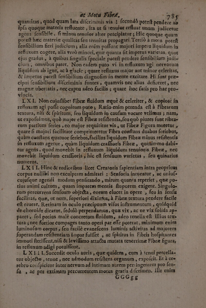 | at Moti Fibr£z, ^38, quantitas , quod quam lata di(criminis via. ! (ccundóá poreft pende:e ab ipfa quoque matetía refluente , ita ut (1 tenuior refluat unum judicetur agens fenfibile, fi minus tenuior alter percipiatur ; Hic quoque quam oteft hec materiz qualitas fea cenuíras propagari Tertió à motu. poteft fenfibiliam fieri judicium ; alia enim poffunt majori impe:u liquidum in refluixum cogere, alia veró minori, que quanta (it impetus varicias, quot ejus gradus , à quibus fingulis fpeciale poteft pendere fenfibilium judi- cium , omnibus patet. Non cadem puto vi in refluxum agi nectvorum liquidum ab igne, ac à elacie ; quare reflaxus major aut minor celeritas, &amp; impetus peteft fenfibilium diagnofim in mente excitare. Hi fant prz cipui fenfibilium difcriminis fontes , quamvis nec alius deficeret , nec magnz uberiatis , nec captu adeo facilis ; quare hoc fatis pro hac pro- vincia. LXL Noncujuflibet Fibre fluidum qué &amp; celeriter, &amp; copiosc in refluxum agi poffe cognitum puto ; Ratio enim petenda eft à Fibrarum textura, nifi &amp; fpiritum, feu liquidum in caufam vocare velimus ; nam, ut expofuimus, quó major eft Fibra refiftentia,fcu quó plures funt ribra- rum partium feries , eo major requiritur vis , ut Fibrz Figura mutetur , quare fi majori facilitate comprimeretur Fibra conftans duabus fcricbus, quàm conftans quatuor feriebus, facilius liquidum Fibre minus refiftentis in refluxum agetur , quàm liquidum craffiorís Fibrz , quiriimmo dabi- tur ageris , quod movebit in refluxum liquidum tenuioris Fibrz, nec movebit liquidum craffioris ; hic eft im varietas , feu quinarius numerus, ! | LXII.Hinc&amp; rudiotibus licet Creatoris fapientiam intra propríum - corpus nullibi non exculptam admirari : Senforia intueatur , ac uniuf- cujufque agendi tnodum penfitando , mirum quanta reperiet , qua po- tius animi cultum, quam imparem mentis fluporem exigenr. Singulo- rum percurrens fenfuum objeéta , eorum elucet in opere , fcu in fenfu facilixas, qua, ot num, fuperiori diximfos, à Fibre textura pendere facile eft eruere, Retinam in oculo przcipuum vifus inftrumentum , quidquid. de.choroide dicatur, feduló perpendamus, qua vix ; ac ne vix folida ap» paret, fed potius malé concretum fluidum, adeo tenellaeft illius tex- tura ; ec fortior compages tanto opeti par effe poterat, minimum enim luminofum eerpus ; fea facilé evanefcens luminis aivitas ad majorem faperandam re(iftentiam impar fuiffet , ac fpiritus in Fibris hofpitantes immoti ftetiffent;ni(i &amp; leviffimo atta&amp;tu mutata tenerrimz Fibra figura, in refluxum adigi poxuiffent, L X 1.1 I, Succedit oculo auris , que quidem , cum à tenui percella- cur obje&amp;te ; tenue , nec admodum rc(iftens organum , expofcit. Et à cee rebro coufpicitar inter nervum ad intimam aurem periingentem pro fen- Ía , ac per extimam percurrentem motus gratia difcrimen. llle enim GGGgg