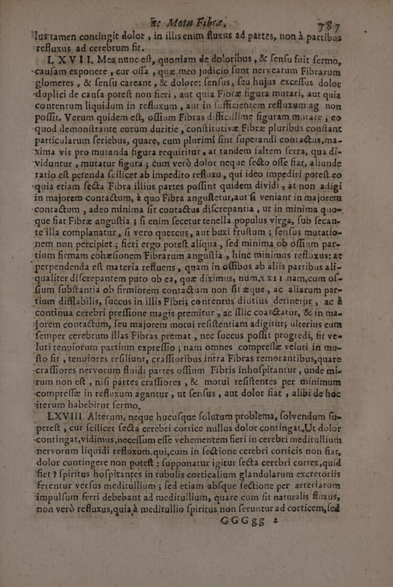 La 7$5 Tustamen contingit dolor , in illisenim fluxus ad partes, non à partibüs zelluxus. ad.cerebram fit... su 1 vx Ji | OLX VL IE, Meanuncett, quoniam de doloribus , &amp; fenfu fuit fermo, -Caufam exponere ,.cur offa ,qua;. meo judicio fant nervearum Fibrarum :glomeres., &amp; fenfu careant , &amp; dolore: fenfus, feu hujas exceffus dolor duplici de caufa:pote(t non fieri , aut quia Fibrz figura mutari, aut quia. -€ontentum liquidum in refluxum , aur in (cffiziéntem refluxum ag nom poffit. Verum quidem eft, offium Fibras difficillime figuram mutare j eo quod demon(trante eoram duritie , conftitauive Fibre pluribus con(tant particularum feriebus, quare, cum plurimi fint fuperandi contactas,ma- :Xina vis pro mutauda figura requiritüt » at tandem íaltem ferra; qua di- 'viduntur , mütatur figura ; &amp;um veró dolor neque fe&amp;o offe fiat, aliunde ratio eft petenda fcilicet ab impedito refloxu., qui ideo impediri pote(t eo quia etiam fe&amp;ta Fibra illius partes poffint quidem dividi. atnom adigi in majorem contactum, à quo Fibra anguftetur,autfi veniant in majorem contactum., adeo minima fit contactus difcrepantia , ut in minima quoe. que fiat Fibre augultia ; (i enim fecetur tenella.populus virga, fub fecan- te illa complanatur, fi vero quercus, aut buxi fruftam 5 fenfus mutatio- nem non percipiet; fieri ergo poteft aliqua., fed minima ob offiam par- tium firmam cohzfionem TFibrarum angu(tia » hinc minimus refluxus:at Sperpendenda eft materia refluens, quam in offibus ab aliis partibus ali- qualiter diferepantem puto ob ea, quz diximus, num.x x1 1.nam,cum of- fium fubí(tantia ob firmiorem conta&amp;am non fit eque, ac aliarum par- tium difflabilis, faccus in illis Fibris contentus diutius detinetur , ac à continua cerebri preffione magis premitur , ac illic coar&amp;atur, &amp; in ma- '$orem contactum, feu majorem motui re(iftentiam adigicur; ulrerius cum / femper cerebrum illasFibras premat, nec fuccus poflit progredi, fit ve» luti tenuiorum partium expreffio ; nam omnes compre(Iz velati in mu- fto fit , tenuiores re(iliunr, craífioribus intra Fibras remorantibus,quare -eraffiores nervorum fluidi partes offium Fibris inhofpitantur , unde mi- srum non eft , ni(i pattes craffiores ,&amp; motui refi(terites per minimum compreffz in réfloxum agantur ; ut fenfus , aut dolor fiat , alibi de hoc 3terum habebirut fermo, rx | 23 — &amp;XVIIL Alteram, neque hucufque folutum problema, folvendum fue 'pereft , cur fcilicet fe&amp;ta cerebri cortice nullus dolor contingat,Ut dolor contingat, vidimus,neceíTum effe vehementem fieri in cerebri meditullium nervorum liquidi reuxum.qui,cum in fe&amp;ione cerebri corticis non fiar, -dolor contingere non poteft : fupponatur igitur fecta cerebri cortex quid fiet? fpiritus hofpitantes in tubulis corticalium glandularum exctetoríis ferentur verfus meditullium; fed etiam abfque fe&amp;tione per. arteriarum impulfum ferri debebant ad meditulliam, quare cum fit naturàlis flaxus, non veró refluxus,quiaà meditullio fpiritus non feruntur ad corticem, (ed