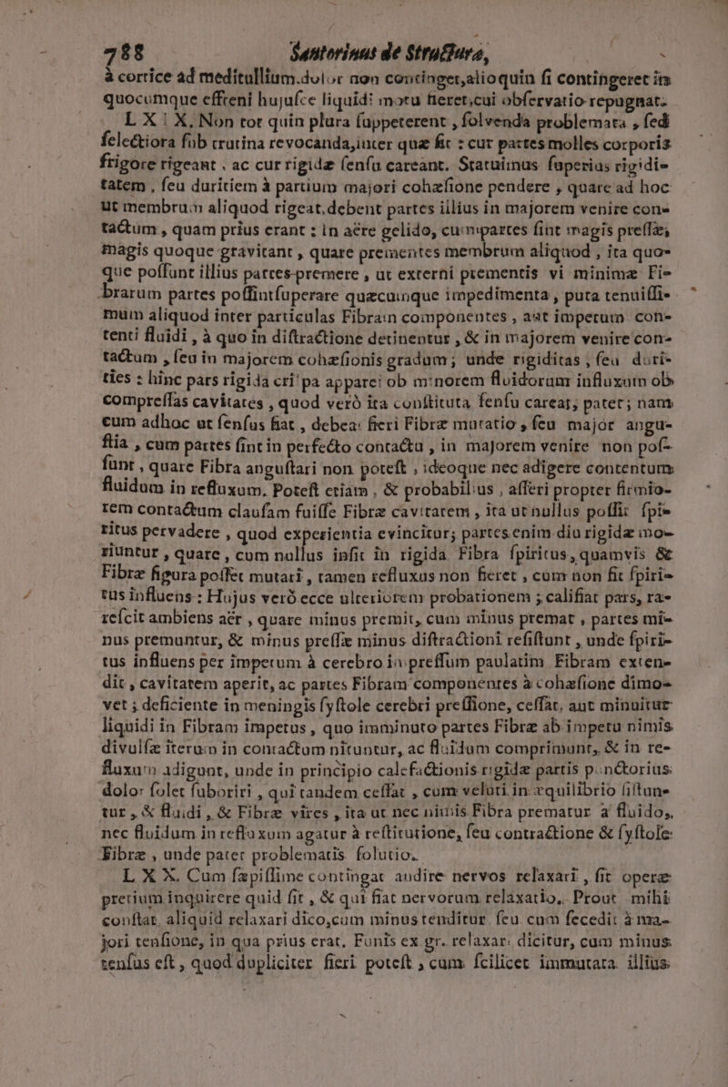 - 72$8 Suntorinut de $trufiura, (OR CE à cortice ad meditullium.doior aon concinger,alioquin fi contingeret im quocumque effreni hujufce liquidi motu fieret;cui obfervatio repugnat: L X | X, Non tot quin plura fappeterent , folvenda problemata , fedi felectiora füb trutina revocandajiucer qua fic : cur partes molles corporis frigore rigeant . ac cur rigide (enfa careant. Statuimus: faperius rigidi» tatem , feu duritiem à partium majori cohzfione pendere , quare ad hoc ut membru: aliquod rigeat, debent partes iilius in majorem venire con» tatum , quam prius erant : in aere gelido, cuimpartes fint magis pre(Tze; magis quoque gravitant , quare prementes membrum aliquod , ita quo que poffunt illius patces-premere , ut externi prementis vi minima Fi rarum partes poffintfuperare quzcuinque impedimenta , puta tenuiffi- mum aliquod inter particulas Fibra:n componentes , aat impetum. con- tenti fluidi , à quo in diflractione detinentur , &amp; in majorem venire con- tactum , feu in majorem cohzfionis gradum ; unde rigiditas , (eu. diri- ties : hinc pars rigida crí'pa apparei ob m:norem fluidoram influxum ob compreffas cavitates , quod veró ita conftituta fenfu carear; pater; nam cum adhoc ut fen(us fiat , debea: fieri Fibre mutatio , feu. major angu- flia , cum partes (int in perfecto conta&amp;a , in majorem venire non pof- funt : quare Fibra anguftari non poteft , ideoque nec adigere contentum fluidum ip refluxum. Poteft ctiam , &amp; probabilius , afferi propter firmio- rem contactum claufam fuiffe Fibra cavitarem , ita ut nullus pofi: fpi- ritus pervadere , quod expezientia evincitur; partes.enim diu rigida inge riuntur , quarc , cum nullus infit in rigida Fibra fpiritus, quamvis &amp; Fibre figura poífét mutari , tamen refluxus non fieret , cum non fit fpiri tus influens: Hujus veró ecce ulteriorem probationem ; califiat pars, ra- reícit ambiens a&amp;r , quare mínus premit, cum ininus premat , partes mi- nus premuntur, &amp; minus pre(fie minus diftradioni refiftrunt , unde fpiri- tus influens per impetum à cerebro iv preffum paulatim Fibram exten- dit , cavitatem aperit, ac partes Fibram componentes à cohafione dimo- vet ; deficiente in meningis fyftole cerebri preffione, ceffat. ant minuitur liquidi in Fibram impetus , quo imminuto partes Fibre ab impetu nimis divulfe iterum in contactum nituntur, ac fluidum comprimunt, &amp; in re- fluxum Adigunt, unde in principio calcfactionis r'gide partis p..n&amp;orius: dolo: folet fuboriri , qui tandem ceffat , cum veluti. in: cquilibrio (iltuns tir, &amp; fluidi, &amp; Fibre vires , ita ut nec niibis Fibra prematur. à fluido, nec fluidum in reffa xum agatur à reftitutione, feu contra&amp;tione &amp; fyftole: JKibre , unde pater problematis. folutio. | L X X. Cum íapiflime contingat audire nervos relaxari, fit oper prerium inquirere quid fit , &amp; qui fiat nervorum relaxatio, Prout mihi conftat, aliquid relaxari dico,cam minus tenditur. feu. cum fecedit à nza- jori tenfione, in qua prius erat, Funis ex gr. relaxar. dicitur, cum minus tenfus eft , quod dupliciter fieri poteft ; cum: fcilicet immatara. illius