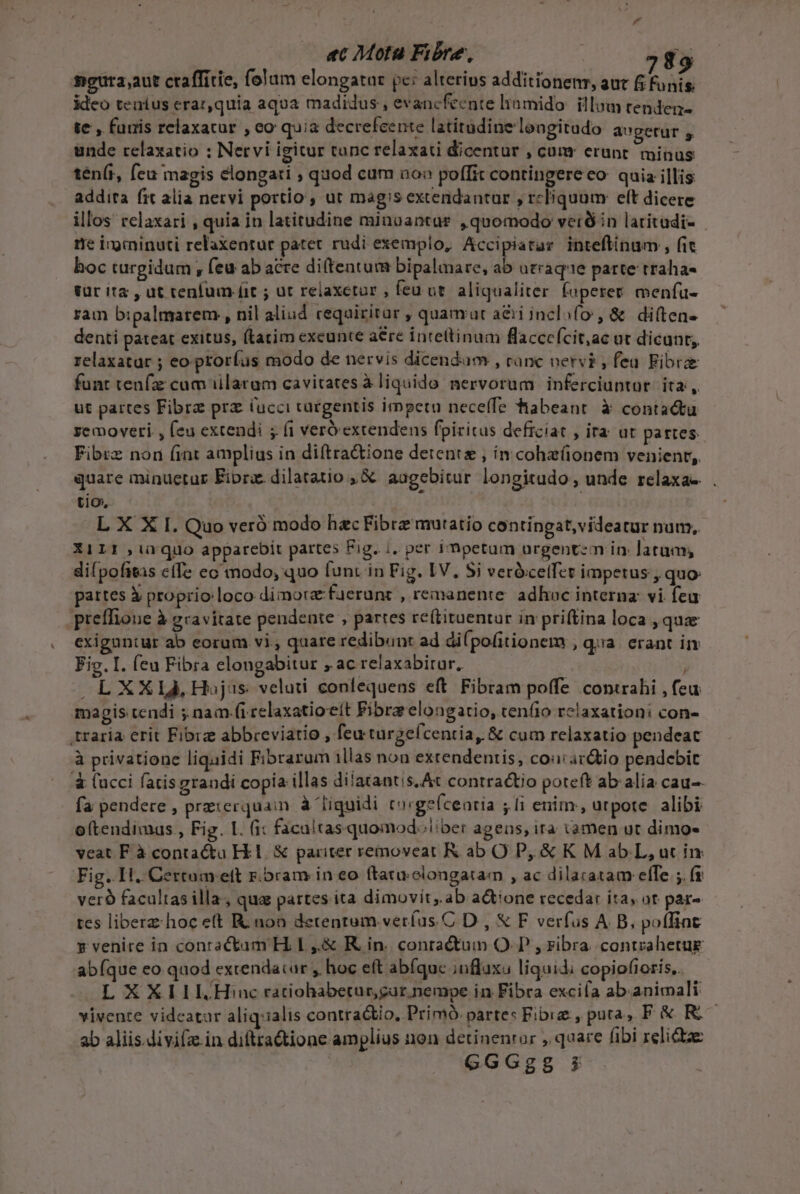 ac Mota Fibre, / $9 mgura,aut craffítie, folum elongatar pc: alterius additionenr, aut 6 funis. ideo teníus erar,quia aqua madidus , evancfeente liomido. illum tenden- te , furis relaxacur , eo quia decrefeente latitudine longitudo augetur unde relaxatio ; Nervi igitur tunc relaxati dicentur , cum erant minus tén(t, (eu magis elongati ; quod cum ao» poffit contingere co quia illis addita fit alia nervi portio , ut magis extendantur , reliquam eft dicere illos celaxari , quia in latitudine minuantur , quomodo vetó in latitudi- rie ingminuti relaxentur patet rudi exemplo, Accipiatar inteflinum , fit hoc turgidum , feu ab acre di(tentum bipalmare, ab utraqe parte traha- tür it2 , ut cenfum fit ; ur reiaxetur , feu ut. aliqualiter. foperet. menfü- ram bipalmarem., nil aliud requiritar , quamut a&amp;i inclofo , &amp; di(tea- denti pateat exitus, (tatim exeunte a&amp;re intettinum flacccícit;ac ot dicunt; relaxatar ; eo prorfus modo de nervis dicendum , ranc nervi , feu Fibre funt teufz cum illatam cavitates à liquido. nervorum. inferciuptur. ita, ut partes Fibrz prz lucci cacgentis impetu neceffe habeant à contactu semoveri , (eu extendi ; fi verexrendens fpiritus deficiat , ira ut partes Fibrz non (int amplius in diftra&amp;ione detente , in cohe(onem venient, quare minuetur Fiprz. dilatatio , &amp; aagebitur longitudo, unde relaxa-. . tio, L X X I. Quo veró modo hecFibre mutatio contingat,videatur pum, X1LII ,iüquo apparebit partes Fig. i, per impetum uürgentzm in. latum, dilpofitas cfTe ec modo, quo funr in Fig. IV. Si verócelfet impetus , quo: partes X proprio loco dimora faerunc , remanente. adhoc interna: vi fea preffioue à gravitate pendente , partes re(tituentur in priftina loca , que exiguntur ab eorum vi, quare redibunt ad di(pofitionem Qa erant T Fig. I. feu Fibra elongabitur , ac relaxabirur. E ) L XXIJ, Hojas. veluti confequens eft Fibram poffe contrahi , feu magis tendi ; nam (i celaxatioeít Fibra elongatio, teníio rclaxationi con- traria erit Fibrz abbreviatio , feu turgeícentia, &amp; cum relaxatio pendeat à privatione liquidi Fibrarum illas non extendentis, cou ar&amp;iio pendebit &amp; (ucci fatis grandi copia illas dilatantis.At contractio poteft ab alia cau-- fa pendere ; praierquain à liquidi tacge(cearia ; li enim: urpote alibi o(tendimas , Fig. I. (i: facultas quomod» ber ageas, ira tamen ut dimo- veat F à contactu Hl. &amp; pariter removeat Rab O P, &amp; K M ab. L, uc in Fig. 1H. Certumeeft r.bram in eo (tatuelongatam , ac dilaratam effe ;. fi veró facultas illa, qua partes ita dimovit,.ab actione recedar ita, ot par- tes libere hoc e(t R non detenrum.veríus C D , &amp; F verfus A B, poflint s venire in conractam H. L ,.&amp; KR. in. conractum OI? , ribra. conrzahetue abfque eo quod extendacar , hoc eft abíquc influxu liquidi copiofioris,. LXXIIL.Hiuc ratiohabeturgar nempe in Fibra exciía ab.animali vivente vidcatar aliq:ialis contradtio, Prim partes Fibig , puta, F &amp; Ro ab aliis. divifz.in diftra&amp;tione amplius non detinenror , qaare fibi relie