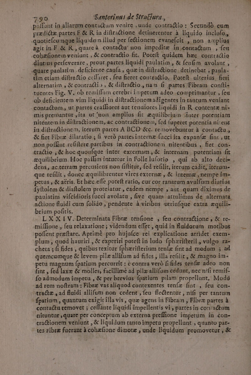 poffunt ia aliatum contactum venire , uude coatra&amp;tio : Secandó cum predicta partes F. &amp; Rin diftractione detinerentur à liquido inclufo,, .quoticfcumque liquidam illud per (e&amp;ionem evanefcit , non amplius agitin.F &amp; R , quarcà contacta! non impedite in.conta&amp;um ,ícu .cobzfionem veniunt , &amp;.contra&amp;io fit. Poteft quidem hec contractio diutius perfeverare , prour partes liquidi paulatim , &amp; fenfim avolant , «quare paulatim .-deficiente.caufa ; quz in di(tra&amp;ione. detinebat , paula- tim etiam.di(lra&amp;io ccffaret , feu fieret contra&amp;io. Poteít ulterius. fieri alternatim , &amp; contractio , &amp; di(lractio., nam fi partes Tibram confti- ruentes Fig. V. ob remilTam cerebri impetum adeo. comprimantur , feu ob deficientem vim liquidi in diftra&amp;iionemadigentes in tantum veniant contactum., ut partes craíliores aut tenuiores liquidi in R. contente ni- imis premantur ,ita ut bon amplius fit equilibrium inter potentiam niténtem in di(tra&amp;tionem, ac contra&amp;ione:, fed (uperet potentia nitens in di(tra&amp;ionem, iterum partes ÀA BCD &amp;c. removebuntar à contactu, &amp; fiet Fibrz dilaratio ; (i veró pattesinternz fucci ita expaníz (inc , ut non poffint.rc(ítere partibus. in .contra&amp;tionem nitentibus , fiet con- tractio ,&amp; hoc quoufque inter externam; &amp; internam potentiam fit &amp;quilibrium. Hoc paffim intuetur in Follelufortio , qui ab alto decie dens, ac.terram percutiens non fiítitar, fed re(ilit, iterum cadit, iteram- que re(ilit , donec zquilibrentur vires externe ,.&amp; internz , nempe im- petus , &amp; aeris. Et hec.eíTe poteft rario, cur cor ranarum avulfum diutius fytolem &amp; diaftolem protelatur , eadem nempe ;, aut. quam diximus de a&amp;ione fluidi cum folido , pendente à viribus utriufque extra equili- brium pofitis. b Lil | - LXXI V. Determíinata Fibre reníione , feu contra&amp;ione , &amp; re- miffioue , feu relaxatione ; videndum effet , quid in fluidoram | motibus poffent preftare. Aprimé pro hujuíce rei explicatione arridet exem- plum, quod hauriri , &amp; experiri poteft in lado fphzrifterii , vulgo ra- cheta ; fi fides , quibus texitur fpharifterium teníz fint ad modum 5 ad quemcumque &amp; levem pila allifum ad fides , illa refilit, &amp; magno im- petu magnum fpatium percurrit : &amp;contra veró fifides tenfie adeo. non fint , fed laxe &amp; molles, facillimé ad pilzallifum cedunt, nec nifi remif- fo admodum impetu , &amp; per brevius fpatium pilam propellunt, Modó Ad rem noftram: Fibrz vas aliquod contexentes teníz fiot , feu con- 4ra&amp;z , ad fluidi allifum non cedent , feu fle&amp;entur , nifi per tantum | fpatium quantum exigit illa vis, quz agens in Fibram , Fibrz partes à conta&amp;u removet ; celfante liquidi impellentis vi ; partesin con:actum nituntur ,quare per conceptum ab externa preffione impetum in con- tra&amp;tionem veniurit , € liquidum tanto impetu propellunt , quanto par- tes ribre fuerant à cohzfione dimote , unde liquidum promovetur , &amp;