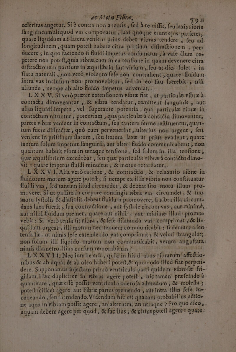 ini at Motu Fibre; —.— | I9 celeritas augetur, Si ? contra noà a cen(is , fed à remi(frs, (eu laxis cibtis. fanguincumaliquod vas componatur ; laxi quoque erunt ejus: patietes;. quare liquidum ad latera.venien: prius. debet: ribras tendere ,. (ea ad. longitudinem , quam potett habere citra. partiam diftradtionem , per- ducere 5 in.quo faciendo (1 fluidi impetus confumatur , à vafe illam te- petere non poteft,quia ribra.cuam in ea tenfione in quam devencere citra: diftractionem parium in equilibrio fint virium ,.feu-üt.dici folet , in. ftatu naturali ,non.veró violento fefe non. contrahent quare. fluidum. lhtra vas inclufüm non. promovebitur, fed «in. eo-(itu. hzrebit. , nifi: aliunde , nempe ab alio flüido impetus adveniar.. | L X X V. Si veró preter extenfionem Fibre fiat , ut particule ribra à: contadu dimoveanrur ,.&amp; ribra tendatur , remittent. fanguinis , aut. alius liquidi impeta, vel fuperante potentia; qua particule ribre in: contactum nituntur , potentiam ,qua patticulz-à conta&amp;u dimoventur, partes ribrz venient in conta&amp;um , feu tantam ferme reftituentur,quan-- tun fuere diflrra&amp;tz , quó cum pervenerinr ,.ulterius: non urgent , feu venient in priftinum ftarum , feu iterum laxe: ut prius evadent ; quare- tantum folum impetum fanguini aur alteri fluido communicabunt ; non: quantum habuit ribra in utraque tenfione , fed folum in. illa. tenfione ; . quz zquilibrium excedebat , feu qua particulas gibrieà contacta dimo-- vit t quare impetus fluidi minuitur, &amp; motus retardatur.. . LXX V1, Alia veró ratione , &amp;: contractio , &amp;- relaxatio ribre in: flaidorum-mo:rum agere poteft; (i nempe ex iilis ribris non conftituatur: fluidi vas , fed'tantum illud cireuader , &amp; debeat fno mota. illum. pro- movere. Si ut paffim in corpore contingit tibra vas. circamdet , &amp; (uo: motu fyftolis &amp;.diaftolis debeat luidun promovere; (i ribra illa circum- dans laxa fuerit , fua contra&amp;tione , aut fyftole circum vas:, aut:minime, . aut nihil fluidum premet,; quareaut nihil; aut minime illud: promo- vebit: $i veró tenía (it Fibra , &amp; cfe dilatando vas comprimat ,&amp; li-- quiduturgeat: illf motum nec tenaem commuaicabir : fi demi adeo: tenfa fic. at nimis (fe extendendo vas comprimat ; &amp; velati ftrangulet; . non folam. illi liqaido- motum non- communicabit, verum anguftata: nimis diametroillius corfüumremorabitur? ^ 7 7 70777 0S LXXVLI Nec inuile eriz, quid in hisd abus ribrarum 'affe&amp;io- nibus &amp; ab àqua; &amp; ab olco haberi poteft,&amp; quo:vodo illad fiat perpeti» dere. Supponamus inje&amp;tam pririó ventriculo parti quidem: ribrofz: fri- gidam, Hzc dapliciter in ribras agere poteft. , hic tamen prefcindo à quancitate , qua efle poffit:veniriculo onerofa admodum , &amp;- ioleffa 5. poteft fcilicet agere. aut Fibra partes premendo ; aut intra. illas fefe. in»- cuneando , fea 1a rudendo. Videndum hic eft quanam probabili us adio ne aqua in Fibram poffit agere , an alteratra, au utraque ? Pro quo dico; . aquam debere agere per quod , &amp; facilius ; &amp; cirius poteft agere? quare-