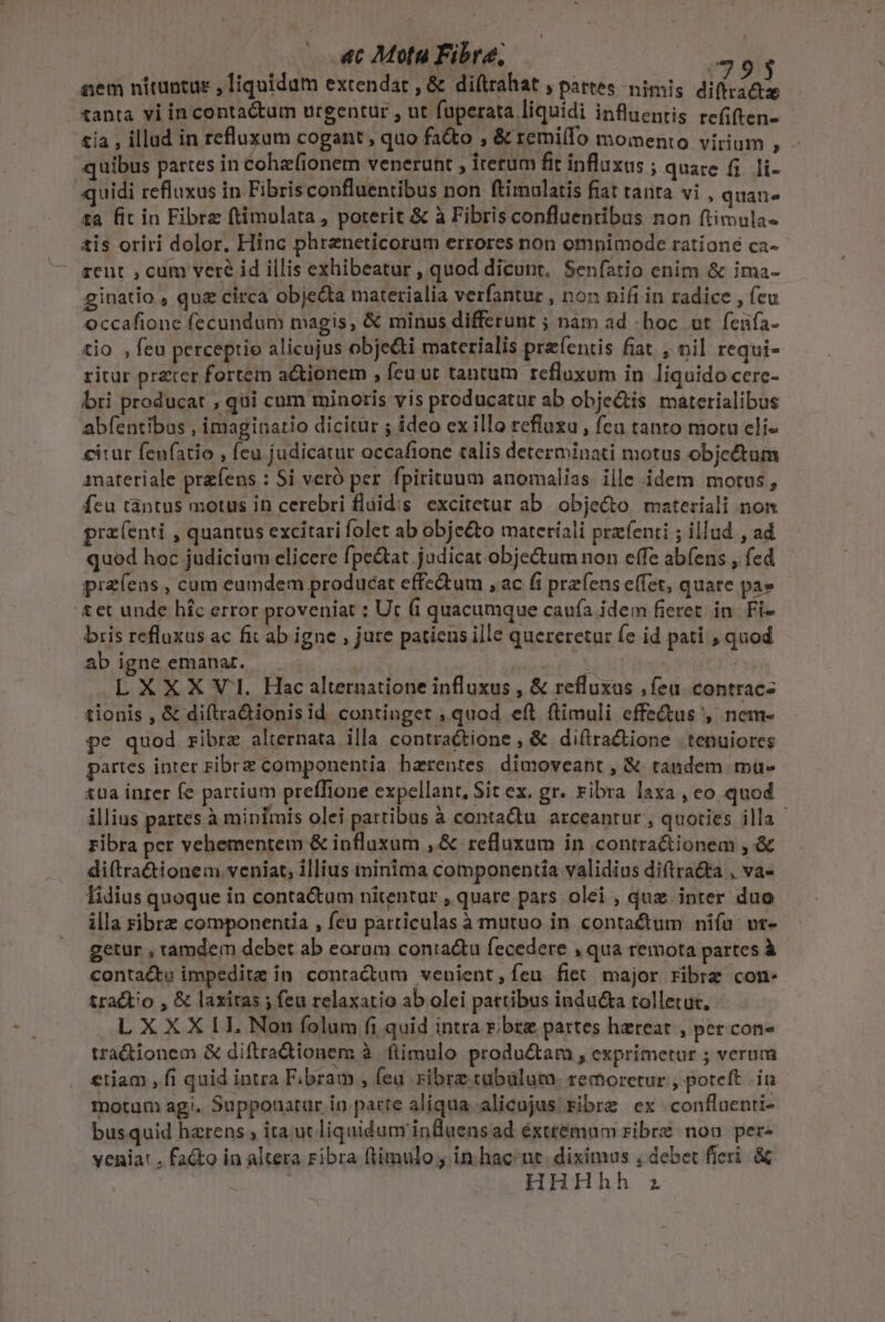 | «c Mota Fibra, 393 aem nituntur , liquidum excendar , &amp; diftrahat , partes nimis diftra&amp;e tanta vi in contactum urgentur , ut fuperata liquidi influentis refiften- - tia , illud in refluxum cogant, quo fa&amp;o , &amp; remifo momento virium , quibus partes in Cohz(ionem venerunt , irerum fit influxus ; quare f; li- quidi refluxus in Fibrisconfluentibus non ftimalatis fiat tanta vi , quate ta fit in Fibre (timuolata, poterit &amp; à Fibris confluentibus non ftimula- tis oriri dolor. Hinc phreneticorum errores non omnimode rationé ca-- rent , cum veré id illis exhibeatur , quod dicunt, Senfatio enim &amp; ima- ginatio , quz circa objecta materialia verfantur , non nifi in radice , feu occafione fecundum magis, &amp; minus differunt ; nam ad «hoc vt fenfa- tio , feu perceptio alicujus obje&amp;ti materialis przíentis fiat. , nil. requi- ritur przter fortem actionem , feu ut tantum refluxum in liquido cerc- bri producat , qui cum minoris vis producatur ab obje&amp;tis materialibus abfentibus , imaginatio dicitur ; ideo ex illo refluzu , fcu tanto motu eli- €itur fenfatio , fcu judicatur occafione talis determinati motus objectum anateriale przfens : Si veró per. fpirituum anomalias ille idem motus, fcu tàntus motus in cerebri fláid:s excitetur ab. objecto materiali non prz(enti , quantus excitari folet ab obje&amp;to materiali prxfenti ; illud , ad quod hoc judicium elicere fpe&amp;at judicat objectum non effe abfens , fed praíens , cum eumdem producat effe&amp;tum , ac fi przfens effet, quare pa» &amp;et unde híc error proveniat : Ut (i quacumque cauía idem fieret in. Fi- bris refluxus ac fit ab igne , jure patiens ille quereretur fe id pati , quod ab igne emanat. 5t | ALXXXVI. Hac alternatione influxus , &amp; refluxus , feu. contrac- tionis , &amp; diftra&amp;ionisid continget ; quod eft flimuli effectus, nem- pe quod zibre alternata illa contra&amp;ione , &amp; diftra&amp;ione | tenuiores partes inter ribrz componentia harentes. dimoveant , &amp; tandem mu- tUa inter fe partium preflione expellant, Sit ex. gr. ribra laxa , eo quod illius partes à minfmis olei pattibus à contadu. arceantur , quoties illa Fibra per vehementem &amp; influxum ,&amp; refluxum in contra&amp;ionem , &amp; diftra&amp;tionem veniat, illius ininima componentia validius diftra&amp;a , va- lidius quoque in conta&amp;um nitentur , quare pars olei , quz inter duo illa ribre componentia , feu particulas à mutuo in contactum niía vr- getur , tamdem debet ab eorum conta&amp;u fecedere , qua remota partes à contacts impedita in contractum venient,fíeu fiet major ribre con- tractio , &amp; laxitas ; feu relaxatio ab olei partibus indu&amp;a tolletut, LXXXILL Non folum fi quid intra r; bre partes haereat , per con tra&amp;ionem &amp; diftradtionem à. flimulo produ&amp;tam , exprimetur ; verum etiam , fi quid intra Fbram , feu ribre tabülum. remoretur , poteft in motum agi. Supponatur in patte aliqua alicujus Fibre ex conflaenri- busquid harens , ita ut liquidum influens ad éxtteémnm ribrz nog pere yenia: , fa&amp;o in altera ribra ftimulo; in hac nt. diximus , debet fieri. &amp;