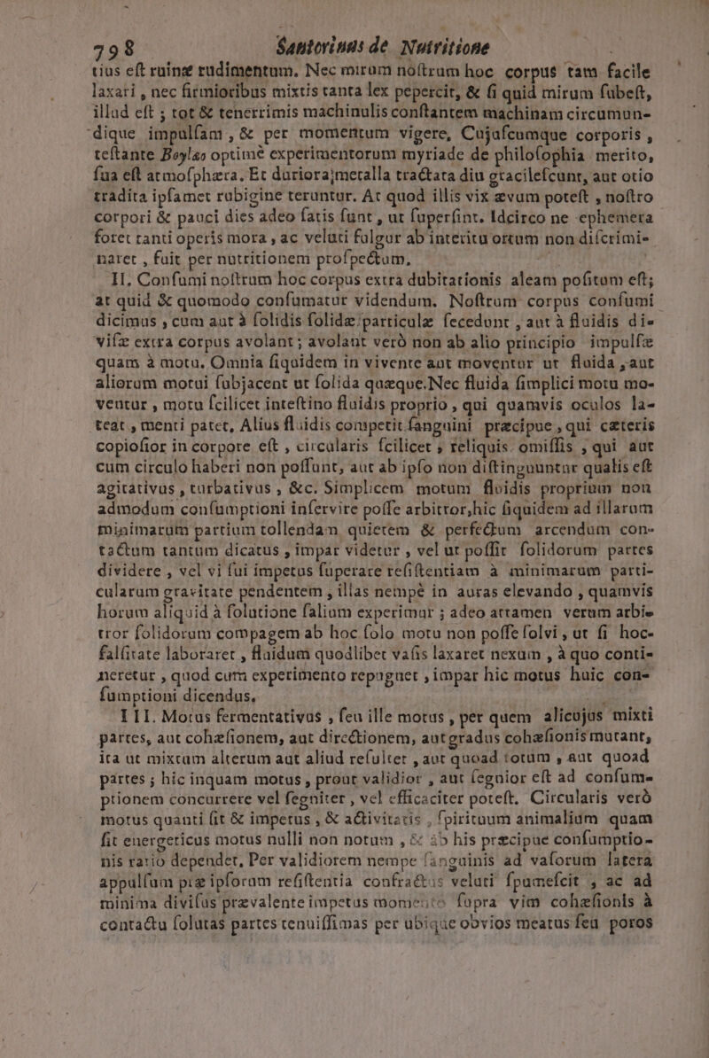 tius eft ruina? rudimentum. Nec mirum noftram hoc. corpus tam facile laxati , nec firmioribus mixtis tanta lex pepercit, &amp; (i qnid mirum fubeft, illud eft ; tot &amp; tenerrimis machinulis conftantem machinam circumun- dique impulfam ,6&amp; per momentum vigere, Cujafcumque corporis ^ teftante Boylao optime experimentorum myriade de philo(ophia | merito, fua eft atmofphzra. Et duriorajmeralla tra&amp;tata diu eracilefcunr, aut otio tradita ipfamet rubigine teruntur. At quod illis vix evum poteft , noftro corpori &amp; pauci dies adeo fatis funt , ut fuperfint. Idcirco ne ephemera foret ranti operis mora , ac veluti fulgur ab interitu ortum non difcrimi-- naret , fuit per nutritionem profpectum, ut H. Confumi nolltrum hoc corpus extra dubitationis aleam pofitam eft; at quid &amp; quomodo confumatur videndum. Noftrum corpus confumi dicimus , cum aat à folídis folide;parricule fecedunt , aut à fluidis die vifz extra corpus avolant ; avolant veró non ab alio principio impulfz quam à motu, Omnia fiquidem in vivente aot moventor ut. fluida , aut aliorum motui fubjacent ut folida queque.Nec fluida fimplici motu mo- ventur , motu fcilicet inteftino fluidis proprio, qui quamvis oculos la- teat , menti patet, Alius fldis conpctit fanguini precipue ,qui cateris copioftor in corpore eft , circalaris fcilicet ; reliquis. omiffis , qui. aut cum circulo haberi non poffunt, aut ab ipfo non diftingountur qualis eft agitativus , turbativus , &amp;c. Simplicem motum floidis proprium non admodum con(umptioni infervire poffe arbitror,hic fiquidem ad illaram minimarum partium tollendam quietem &amp; perfedum | arcendum con- tactum tantum dicatus , impar videtur , vel ut poffit. folidorum partes dividere , vel vi fui impetus fuperare re(iftentiam à minimarum parti- cularum gravitate pendentem , illas nempé in auras elevando , quamvis horum aliquid à folutione faliam experimur ; adeo attamen. verum arbi tror folidorum compagem ab hoc folo motu non poffe folvi , ut fi. hoc- fal(itate laboraret , fluidum quodlibet vais laxaret nexum , à quo conti- neretur , quod cum experimento repaguet , impar hic motus huic con- fumptioni dicendus, i I LI. Motus fermentativus , feu ille motas , per quem alicujus mixti partes, aut cohzfionem, aut dirc&amp;ionem, autgradus cohafionis mutant, ita ut mixtum alterum aut aliud refulter , aut quoad totum , aut. quoad partes ; hic inquam motus prout validior , aut (egnior eft ad confum- ptionem concurrere vel fegniter , vel efficaciter poteft. Circularis veró motus quanti (it &amp; impetus , &amp; activitztis , fpirituum animalium quam fit energericus motus nulli non notum , &amp; i5 his precipue confumptio - nis ratio dependet, Per validiorem nempe fanguinis ad vaforum latera appulfum pig ipforam refitentia confra&amp;us veluti fpumefcit , ac ad minima divifus prevalente impetus momesto fupra vim cohzfionis à conta&amp;u folutas partes tenuiffimas per ubique oovios meatus fea poros