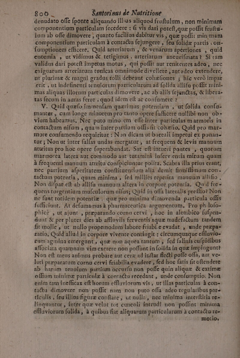 denudato offe fponte aliquando illius aliquod fruftulum , non minimant componentium particulam fecedere : fi vis dari poteft,qua poffit fruftu- ium ab offe dimovere , quanto facilius dabitur vis , quz poffit minimam componentium particulam à conta&amp;u fejungere , feu folidz partis .on- fumptionem efficere. Quid arteríaraum , &amp; venárum apertiones , quid enormia , ut vidimus &amp; tetigimus , arteriarum anceurifinata? Si cam . validus dari poteft impetus motus ; qui poflit aut renitentes adeo, nec exiguarum arteriarum tunicas omnimode divellere ; autadeo extendere, ut plarimz &amp; magni gradus tolli debeant cohz(iones ; hic veró impar €rit , ut indefinenti tenuiorum particolarum ad folida allifa poffit mini- mas aliquas illorum particulas dimovere ,ac ab aliis fejunttas, &amp; libera- tas fecum in auras ferre ; quod idem eft ac confumere ? V. Quid quzfo fmmenfam quaerimus potentiam , ut folida confu- mantar , cum longe minorem pro tánto opere fufficere nullibi-non. ob - vium habeamus, Nec puto mino:em elle inter particulas marmoris in contactum nifüm , quam inter partium offis (it cohzfio, Quid pro mar- more confumendo requiritar : Non dicam ut boreali impetui ex ponau- tur ; Non ut inter falfas undas mergatur , at frequens &amp; levis manuum attritus pro hoc opere faperabundat. Sat eft intueri pontes ; quoram marmorea latera aut commodo aut tütamini ioferv;entia mirum quam à frequenti manuum attritu confpiciuntur polita. Scabra illa prius erant; nec partium afperiratem conftiuuentium alia. demit. ficmiflfimum con- tactum potentía , quam minima , fed millies repetita manuum allifio , Non difpar eft ab allifa manuum altera in corpore potentia. Quid fre - quens türgentium mufculorum uifus; Quid in offa lateralis preffio? Non ne funt totidem potentiz , quz pro minima dimovenda particula offis fufficiunt, At defumamus à pharmaceutica argumentum, Pro ph.lofo- phicé , ut ajunt , preparando cornu cervi , hoc in alembico fufpen- dunt &amp; per plures dies ab affluviis ferventis aque madefadum tandem fit molle ; ut nullo propemodum labore friabi:e evadat , wnde prepa- ratio, Qaid aliud in corpore vivente contingit : circumquaque cflluvio- tum agmina emergunt , qu&amp; non aquea tantum ; fed falinis cufpidibus affociata quamnam vim exerere non polfünt in folida in que impiogunt? Non eft meus anímus probare aut cerz ad inftar fle&amp;i poffe offa, aut ve- luci praeparatum cornu cervi friabilia evadere ; fed hoc fatis fir oftendere ab harum tenaium partium occuríu non. poffe quin alique &amp; extima offium minimz particula à contactu recedant , unde confumptio. Non enim tam inefficax eft horum effluviorum vis, ut illas particulas à con- tacu dimovere non poffit nam non puto offa adeo regularibus par^ tículis , feuillias figürz conftare, ut nulla, nec minima interftitia re- linquantur , inter quz velut tot caneoli intrudi non. poffint minima efllaviorum folida, à quibus fist aliquarum particularum à conta&amp;u re-. ; motio,