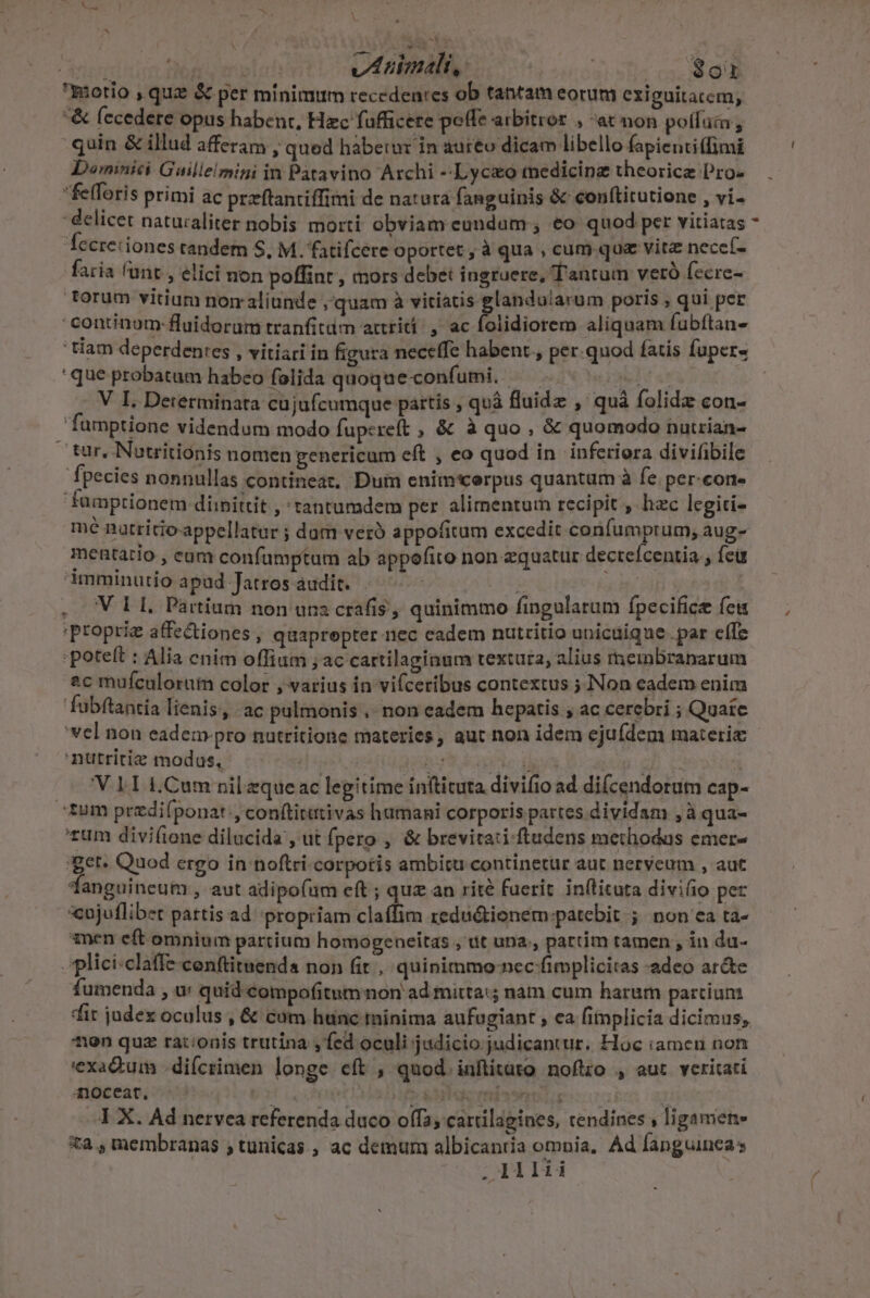 y ib dL pen vABimali, | | $ot Riotio , quz &amp; per minimttm recedentes ob tantam eorum exiguitacem, &amp; (ecedere opus habent, Hzc fufficere pee arbitror , at non polfucn, quin &amp; illud afferam , qued habetur in auréo dicam libello fapientitfimi Dominici Gailleimini in Patavino Archi --Lyceo tedicinz theorice Pro- felforis primi ac przftantiffimi de natura fanguinis &amp; conftitutione , vi. Tecreriones tandem S. M. fatifcere oportet , à qua , cum qua vitz necceí- faria unt , elici non poffint , mors debet ingruere, Tantum veró ccre- torum vitium nom aliunde ;quam à vitiatis glandularum poris , qui per 'continom:fluidorum tranfitüm attriti. , ac Bidiotere aliquam fubftan- ' tiam deperdentes , vitiari in figura neceffe habent , per.quod fatis fuper« que probatum habeo folida quoque confumi. MOL ga 1 € We ORG at V I. Determinata cujufcumque páttis , quà fluide , quà folidz con- 'fumptione videndum modo fupereft , &amp; à quo, &amp; quomodo nutrian- tur, Nutritionis nomen genericum eft , eo quod in inferiora divifibile fpecies nonnullas contineat. Dum enim'corpus quantam à fe. per-cone famptionem dimittit ,'tantumdem per alimentum recipit , hac legiti- mé natritioappellatur ; dum verà appofitum excedit confumprum, aug- mentario , eum confamptum ab appefito non equatur decreícentia., fet imminutio apad Jatros audit. : | Cur V EL. Partium non una crafis ; quinimmo fingulatum fpecifice feu Proprie affectiones , quapropter nec cadem nutritio unicüique .par effe :potelt : Alia enim offium ;ac cartilaginum textura, alius membranarum 2c mufculorum color , varius in vifceribus contextus ; Non eadem enim fubftantia lienis, ac pulmonis ,- non eadem hepatis , ac cerebri ; Quate 'vel non eadem. pro nutritione materies, aut non idem ejufdem materiz 'ntttritiz modus. ig Ploda TA Miri se 'V. LT Cum nil eque ac legitime inftituta divifio ad di(cendorum cap- tum przdi(ponat:, conftititivas hamani corporis partes dividam ,à qua- rum divifione dilucida , ut fpero , &amp; brevitati-ftudens methodas emer- get. Quod ergo in noftri.corpotis ambitu continetur aut nerveum , aut fanguineum , aut adipofum eft ; quz an rité fuerit inllituta divi(io per *cujutlibet pattis ad propriam claffim redutionem-patebit ; non ea ta- amen eft omnium partium homogeneitas , ut una., partim tamen , in du- plici:claffe cenftituenda non fit , quinimmo nec fimplicitas adeo ar&amp;e fumenda , u quid compofitum non ad mirta:; nam cum harum partiunz dir judex oculus , &amp; cum hunc minima aufugiant , ea fimplicia dicimus; nen quz ra::onis trutina ,fed oculi judicio judicantur. Hoc iamen non 'exa&amp;uim difcrimen longe cft , qnod inftitato noftzo , aut veritati doceat. U3 iet a Daft ee miae | 2 I X. Ad nervea referenda duco offa; cartilagines, tendines , ligament Xa ,membranas , tunicas , ac demum albicanria omnia, Ad fanguincas .1Al1i4ii 4