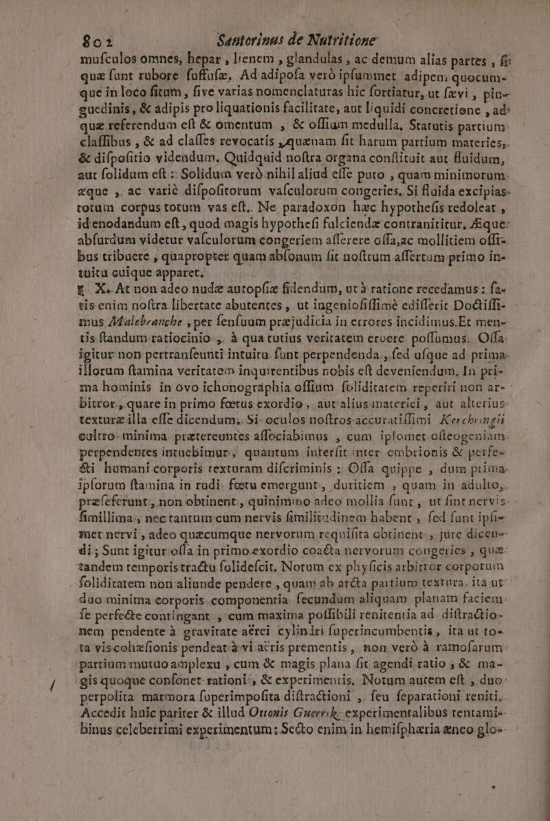 mufculos omnes, hepar , lienem , glandulas , ac demum alias partes , (i quz fant rubore fuffufz. Adadipofa veró ipfummet adipem quocum- que in loco fitum, five varias nomenclaturas hic fortiatur, ut favi , pin- guedinis, &amp; adipis pro liquationis facilitate, aut liquidi concretione , ad: quz referendum e(t &amp; omentum , &amp; offium medulla, Statutis partium: claffibus , &amp; ad claífes revocatis quanam fit harum partium materies; - &amp; difpo(itio videndum. Quidquid noftra organa conftituit aut fluidum, aut folidum eft : Solidua ver nihil aliud effe pato , quam minimorum- aque , ac varié difpofitorum vaículorum congeries. Si fluida excipias: totum corpus totum vas eft. Ne paradoxon hac hypothefis redoleat , id'enodandum eft , quod magis hypothefi fulciendz contranititur, Eque: abfurdum videtur vafculoram congeriem afferere offa;ac mollitiem offi- bus tribuere , quapropter quam abfonum fit no(lrum affertam primo in-- tuitu cuique apparet. Y X.At non adeo nude autop(iz filendum, utX ratione recedamus : fa- tis enim nof(tra libertate abutentes , ut iugeniofiffimée eadifleric Do&amp;iíTi- mus ZMMalebranghe , per fenfuum prejudicia in errores incidimus.Et men- tis tandum ratiocinio ,. à qua tutius veritatem eroere poffümus. Offa. igitur non pertranfeunti intuitu. funt perpendenda ,.fed ufque ad prima. illorum ftamina veritate: inquitentibus nobis eft deveniendum, In pri- ma hominis in ovo ichonographia offinm foliditatem reperiri non ar- bitror., quare in primo foetus exordio , autaliusimaterici , aut alterius: texturz illa effe dicendum; Si- oculos noftrosaccuratiflimi. Kerchboingii ealtro- minima. pretereuntes affociabimus , cum iplomet.ofleogeniam perpendentes intaebimur, quantum inter(it intec embrionis &amp; perfe- $i humani corporis texturam difcriminis ;: Olfa quippe , dum prima. ipforum ftamina in rudi. feetu emergunt, duritiem , quam iri adulto,. prafeferunt, non obtinent, quinimo adeo mollia funt , ut fint nervis fimillima:, nec tantum cum nervis fimilitsdinem habent , fed funt ipfi- met nervi , adeo quecumque nervorum requifita obtinent , jure dicen-- di ; Sunt igitur olla in primo.exordio coacta nervorum congeries , quz- tandem temporis tractu folidefcit. Notum ex phyficis arbitror corporum . foliditatem non aliunde pendere , quam ab arcta partium textura. ità ut dao minima corporis. componentia. fecundum aliquam planam faciem: fe perfecte contingant. , cum maxima poffibili renitentia ad. diftractio- nem pendente à gravitate a&amp;rei cyliniri füperincumbentis , ita ut to« ta viscohzfionis pendeat:à vi acris prementis , non veró à ramofarum: partium mutuo amplexu , cum &amp; magis plana fit agendi ratio ; &amp; ma- gis quoque confonet rationi, &amp; experimeniis, INotum aucem eft , duo: perpolita marmora faperimpofita diftractioni ,. feu feparationi reniti, Accedit huic pariter &amp; illud Otrogis Guerrik; experimentalibus rentamis- j binus celeberrimi experimentum; Sedo enim in hemifpharia enco.glo«-