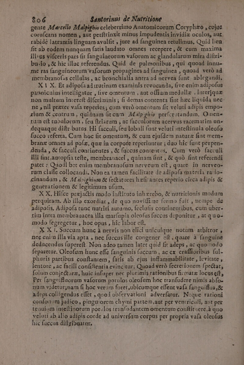 $06 — . . &amp;antoriuns de Natritione | gente Aarcello Malpigbio celeberrimo Anatomicorum Coryphzo , cojus cocuícans nomen , aut perftrinxit minus impudentis invidiz oculos, aur rabidé latrantis linguam avul(it , jure ad fanguinea retulimus, Quid liea fit ab eodem nunqaam fatis laudato omnes recepere, &amp; cum maxima illus vifceris pats (it fangaiacorum vaforum ac glandularum mira di(tri- buio , &amp; hic illuc referendus. Quid de pulmonibus , qui quoad innu- |. me ras fanguineorum vaforum propagines ad fanguinea , quoad veró ad — membranofs cellalas , ac brouchialia antra ad nervea funt. ablegandi, X 1 X. Et adipofaad utinam examinis revocanda, (ive enim adipofus panniculus intelligatur , five omeutum , aut offium medullz , inrerjque non multum intere(t difcriminis ; (i demas contenta fint hzc liquida nec: ne , nil prater vafa reperies; cum veró omentum fit veluti adipis empo- alum &amp; centrum , quidnam (iccum Malpgbio perfícratandam, Omens tum eft caoulorum , feu ftriarum , ac facculoram acervus racematim un» | dequaque di(tz.butus. Hi facculi, (eu lobuli (unt veluti inteftinula oleofo fucco referta. Cum hoc (it omentum, &amp; cum eju(dem nature fint mem- branz omnes ad pofz, quz in corpore reperiuntur ; duo hic funt perpen- denda , &amp; facculi continentes , &amp; fuccus concentus, Cum veró | facculi illi (int;autopíia tefte, membranacef , quinam lint , &amp; quó fint referendi patet : Qaodl bet enim membranofum nerveum e(t, quare. in nerveo- rum cla(fe collocandi. Non ea tamen facilitate de adipofa materia ra:io- cinandum , &amp; /M alpighinm &amp; (ettatores hx(i: antes reperio circa adipis &amp; geueràtionem &amp; legitimum ufum. X X. Hiíce przjactis modo inftituto inh zrebo, &amp; nutritionis modum perquiram. Ab illo exordiar , de quo noviffime fermo fait , nempe de adipo!is, Adipofa runc nutriri auramo, feclu(is continentibus, cum uber- tim intra meipbranacea illa mar(upia olcofus faccas deponitur ; at quo- modo fegregetar , hoc opus , hic labor eft. X X 1. Succum hunc à nervis non elici unicuique notam atbitror , ncc enirn illa via apta , nec fuccasille congener c(t,quare à fanguine deducendus (apereft. Non adeo tamen latet quid fit adeps , ac quoiodo feparetur. Oleofum hunc effe fanguinis (accum , ac ex. craffioribus ful- phuris partibus conftantem, faris ab ejus inflammabilitate , levitate , lentore , ac facili con(iftentia evincitur; Quoad veró fecretionem fpectar, folum conjectarz, huic infuper nec plurimis rationibus firmatz locuseft, Pet fangnifluorum vaforam porulos oleofum hoc tranfudere nimis abfo- num videtur;nam (i hoc veram foret,ubicumque effent vafa fanguiflua ,&amp; adeps colligendus effet , qnod obfervationi adverfatur. N:que rationi confonot judico, pinguiorem chymi partem,aut per ventriculi, aut per teauium inteftinorum porulos tr2níadantem omentum conftitiere,à quo velati ab alio adipis corde ad univerfam corpus per propria vafa oleofus hic fuccus di(tribuatar,