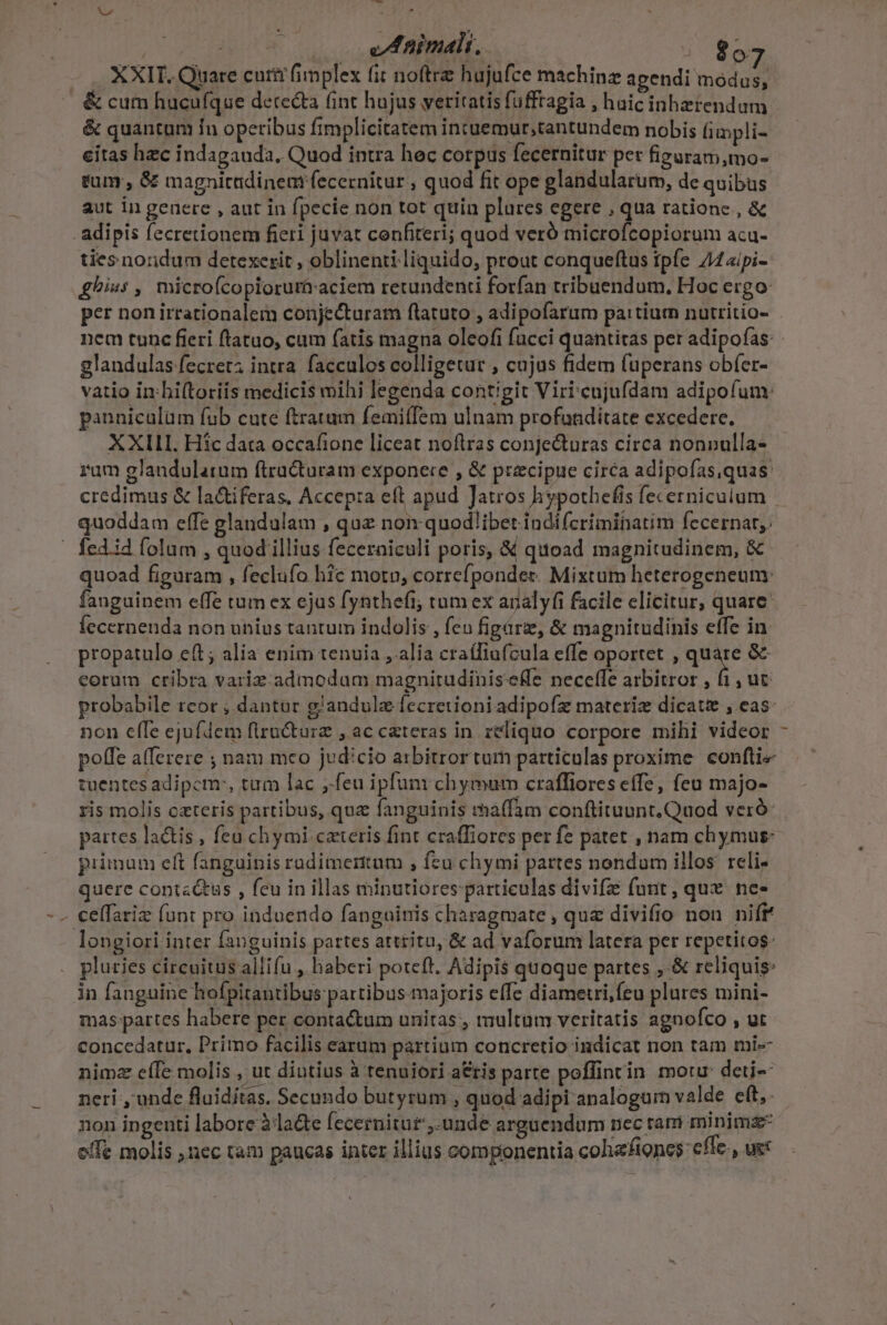 : 0 uf nimalt, | 807 XXIT. Quare cuti fimplex fit noftrz hujufce machinz agendi modus, &amp;cum hucufque derecta int hujus veritatis fufftagia , haic inhetendum &amp; quantum fn operibus fimplicitatem intuemur;tantundem nobis impli- citas hzc indagauda, Quod intra hec corpus fecernitur per figuram,mo- tum , &amp; magnicidinem fecernitur , quod fit ope glandularum, de quibus aut in geaere , aut in fpecie non tot quin plures egere , qua ratione , &amp; adipis fecretionem fieri juvat confiteri; quod veró microfcopiorum acu- ties noridum detexerit , oblinenii liquido, prout conqueftus ipfe. 4«ipi- £hius , microfcopioruràraciem retundenti forfan tribuendum, Hoc ergo: per nonirrationalem conjecturam flatuto , adipofarum pa:tiurmn nutritio- nem tunc fieri ftatuo, cum fatis magna oleofi fücci quantitas per adipofas: glandulas fecret; intra. facculos colligetur , cujus fidem fuperans obfer- vatio in hiftoriis medicis mihi legenda contigit Viricujufdam adipofum: panniculüm fub cute ftratum femiffem ulnam profuaditate excedere. XXILI. Hic data occafione liceat noftras conjecturas circa nonnulla- rum glandularum ftracturam exponere , &amp; precipue circa adipofas,quas: credimus &amp; la&amp;iferas, Accep:a eft apud Jatros hypothefis fecerniculum | quoddam effe glandulam , quz non quod/ibet indi(criminatim fecernar,. | fed.id folum , quod illius fecerniculi poris, &amp; quoad magnitudinem, &amp; quoad figuram , feclufo hic motn, correfponder. Mixtum heterogeneum: fanguinem elfe tum ex ejus fynthefi; tum ex anal yfi facile elicitur, quare: Íecernenda non unius tantum indolis , fen figárz, &amp; magnitudinis effe in. propatulo eft; alia enim tenuia , alia craífiufcula effe oportet , qve &amp; eorum cribra variz:. admodum magnitudiniseffe neceffe arbitror , fi, ut probabile rcor , dantur g'andulz fecretioniadipofz materiz dicat , eas non effe ejufdem flru&amp;turz , ac cateras in reliquo corpore mihi videor - poffe a(fereze ; nam meo judicio arbitror tum particulas proxime. confti tuüentes adipem, tum lac ,.feu ipfuni chymum craffiores effe, feu majo- ris molis cateris partibus, qua fanguinis rhnaffam conftituunt.Quod veró: partes latis , feu chymi caeris fint craffiores per fe patet , nam chymus: primum cft fanguinis radimertum , feu chymi partes nondum illos. reli- quere cont«&amp;us , feu in illas minutiores particulas divifz funt, qux ne. - ceffariz (unt pro induendo fanguinis charagmate , que divifio non nift longiori inter fanguinis partes attritu, &amp; ad vaforum latera per repetitos: pluries circuitus allifu , haberi poteft. Adipis quoque partes , &amp; reliquis: in fanguine hofpitantibus partibus-majoris effe diametri,feu plures mini- mas partes habere per contactum unitas , tmultam veritatis agnofco , ut concedatur, Primo facilis earum partium concretio indicat non tam mi- nimz e(Te molis , ut diutius à tenuiori a&amp;tis parte poffintin motu: deti neri , unde fluiditas. Secundo butyrum , quod adipi analogum valde eft,: non ingenti labore àla&amp;e fecernitut,.unde arguendum nec tam minimz- effe molis nec tam paucas inter illius componentia colizfiones: cfle , ue: