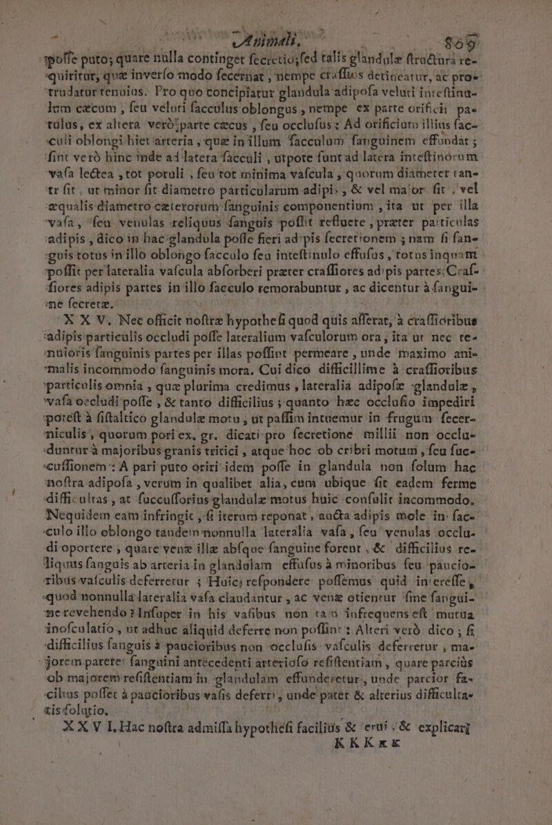 A r4 » edipi. AREE spolfe puto; quare ulla continget fecretio;fed talis glandule ftru&amp;turi re- «quiritur, quz inverío modo fecerat , nempe craffis detineatur, ac pro« trudatur renuius. Pro quo concipiatur glaudula adipofa veluti inteftina- lum c&amp;cum , feu velori facculusoblongus, nempe ex patte orificii. pa- tülus, ex altera. verótparte czcus , feu occlufüsz Ad orificiur illius fac- culi oblongi-hiet arteria , que in illum. facculum fanguinem effandat ; fint veró hinc inde a4 latera facculi , utpote funtad latera inteftinorum vafa lectea ,tot potuli , feu tot minima vafcula ,'qnorum diameter ran- tr fit, at minor fit diametro párticularum adipi: ; &amp; vel ma'or fit , vel equalis diametro ceterorum fanguinis componentium , ita ut per illa vafa, fen venulas reliquus fanguis poffit refluere , prater. paiticulas adipis , dico in hac:glandula poffe fieri ad pis fecrettonem 5 nam fi fan» :guis totus in illo oblongo facculo fea inteftinulo effufus , totosinquam poffit per lateralia vafcula abforberi prater craffiores ad:pis partes; Ciaf- fiores adipis partes in illo .facculo remorabuntur , ac dicentur à fangui- - ae fecretz. M | ! ^ | X X V. Nec officit noftrz hypothefi quod quis afferat, à craffioribus 'adipis:particulis occludi poffz lareralium vafculorum ora; ita ur nec te- nuioris fanguinis partes per illas poffint permeare , unde maximo ani- malis incommodo fanguinis mora. Cui dico difficillime à craffioribus particolis omnia , quz plurima credimus , lateralia adipofz :glandulz , vafa oecludi poffe , &amp; tanto difficilius quanto hzc occlufio impediri poteft à fiftaltico glandulze motu , ut paffim intuemur in frugum fecer- niculis, quorum pori ex, gr. dicati ;pro fecretione millii non occlu- duntur à majoribus granis tritici , atque hoc ob cribri motum , fcu fuc-. cuflionem: A pari puto oriri idem poffe in glandula non folum hac noftra adipofa , verum in qualibet alia, cam ubique fit eadem ferme difficultas , at fuccufforius glandulz motus huic confulit incommodo. NNequidem eam infringic ,i iterum reponat , aucta adipis mole in: fac- «culo illo eblongo tandem:nonnulla leteralia vafa, feu venulas occlu- di oportere , quare venz ille abíque fanguine forenr ,.&amp; difficilius re-- liq«us fanguis ab arteriain glandulam effüfus à minoribus feu. paucio- tibiis vafculis deferrerur ; 'Huici refpondere: poffemus quid in:ereffe, quod nonnulla lateralia vafa claudantur , aC venz otientur fme fangui- 4e revehendo ? Infuper in his vafibus non ta» infrequens eit mutua inofculatió , nt adhuc aliquid deferre non poflint : Alteri veró. dico ; fi difficilius fanguis à paucioribus non cclafis: vafculis deferretur , ma- -jorem parete: fangaini antecedenti arteziofo refiftentiam , quare parciüs ob majorem refiftentiam in -glandulam effünderetur,, unde. parcior fa- iluus poffet à paucioribus va(is defer ; unde patet &amp; alterius difficulta- is folatio., | ; X X V IL. Hac noftra admilTa hypotliefi facilis &amp; eru; &amp; explicarg | KKKxk