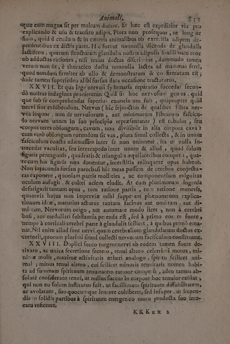 : Animali, Yo «qua cum magna fit per multum.duranr, Er hec eft expeditior vix. pro *explicando &amp; ufu &amp; tranfitu adipis. Pluta non profequor , ne long or 'fian, quid d.céndum &amp;in ceteris animalibus ob exercitia adipem de- ; iperdentibus ex dictis paret. H:c forent. nonnulla dicenda: de glandulis Ja&amp;iferis ; quarum ftractaram glandulis noftrisadipolis ficillimam reor ob adductas rationes , nifi unius do&amp;us difcricine , dummodo tamen verumnon fit 'é thoracico du&amp;u nonnulla la&amp;ea ad mammas ferri; «quod nondum firmiter ab ullo &amp; demonftratum. &amp; co^ firmatum ett ; *huic tamen füperfedeo alibi for(an data occafione tra&amp;aturus, X X V L1. Et qua lege netvo(i fy(tematis reparacio. fuccedat fecune 'dó noítras indagines pronieretur. Quid (i&amp; hoc. nervofum genus , quid que fub fe.comprehendat füperius enunciai um. fuit , quapropter. quid nervi fint exhibendum, Nervus( hic fejunctim de. qualibet. Fibra ner- vea loquor , non de nervulorum , aut minimarüm Fibraram fafcicu- lo nervum 'unnm in fuo principio reprafentante ) eft tubülus , fea *corpus teres oblongum , cavum , non divifibile in alia corpora cava? cum veró oblongum rotundum fit vas , plura fimul colle&amp;a , &amp; in unum *faíciculum coatta adamuffim inter fe non uniuritur ; ita ut nulla ia- :tercedat vacuitas, fcu intercapedointer unum &amp; alind , quod folum figuris pentagonis , quadratis &amp; trianguli iequilateribus competit , qua- 'recumhis figuris non donentur, interítitia relinquere. opus habent. Non injucunda forían parecbafi hic meas poffe de cerebro conje&amp;tu- ras exponere , quoniam partis mollities , ac componentium exiguitas oculum aufugit, &amp; cultri aciem eludit. At cum plurimorum .ingenía 'defatigarittantum opus ., tum ratione partis , tum ratione muneris, quamvis hujus non imperviz mihi fuppe'ant phznomenon explica- tionum idcz , maturius acturus tantum facinus aut omiitam , aut. di» mictam, Nervorum origo , ait autuma:e modo licet non à cerebri bafi , aur medullari fubftantia perenda eft , fed à primo cori m fonte; nempe à corticali cerebri parte à glandulis fcilicct , à quibus primó ema- nat, Nil enim aliud funt nervi quam cerebralium glandularum duétos ex- 'cretoriiquornm pluriami fimul colle&amp;i nervo:um facifculum conttituunt, XX VILL Daplici (acco turgentnervi ab eodem 'tamen fonte de- rivato , ac unica fecretione fecrero , tenui altero. celerri;i motus , mi- nime molis , maxima activitatis atheri analogo , fpiritu fcilicet. ani- mal: ; minus tenui altero , cui fcilicet niinoris tenuitatis nomen | habi- ta ad fummam fpíritaum renuitarem ratione compe:it , adeo tamen ab- foluié confiderato tenui, ut nullus fuccus in corpore hoc tenuior exi(tat y qui non eo folum inftítutus fait, ut facillimam fpirituum diffabilitatem; ac avolatim , fuo quocumque lentore cohiberer; fed i nfuper , ut impens dia 1n folidís partibusà fpirituum energetico motu. producta fuo irzo- aatu reficeret, '