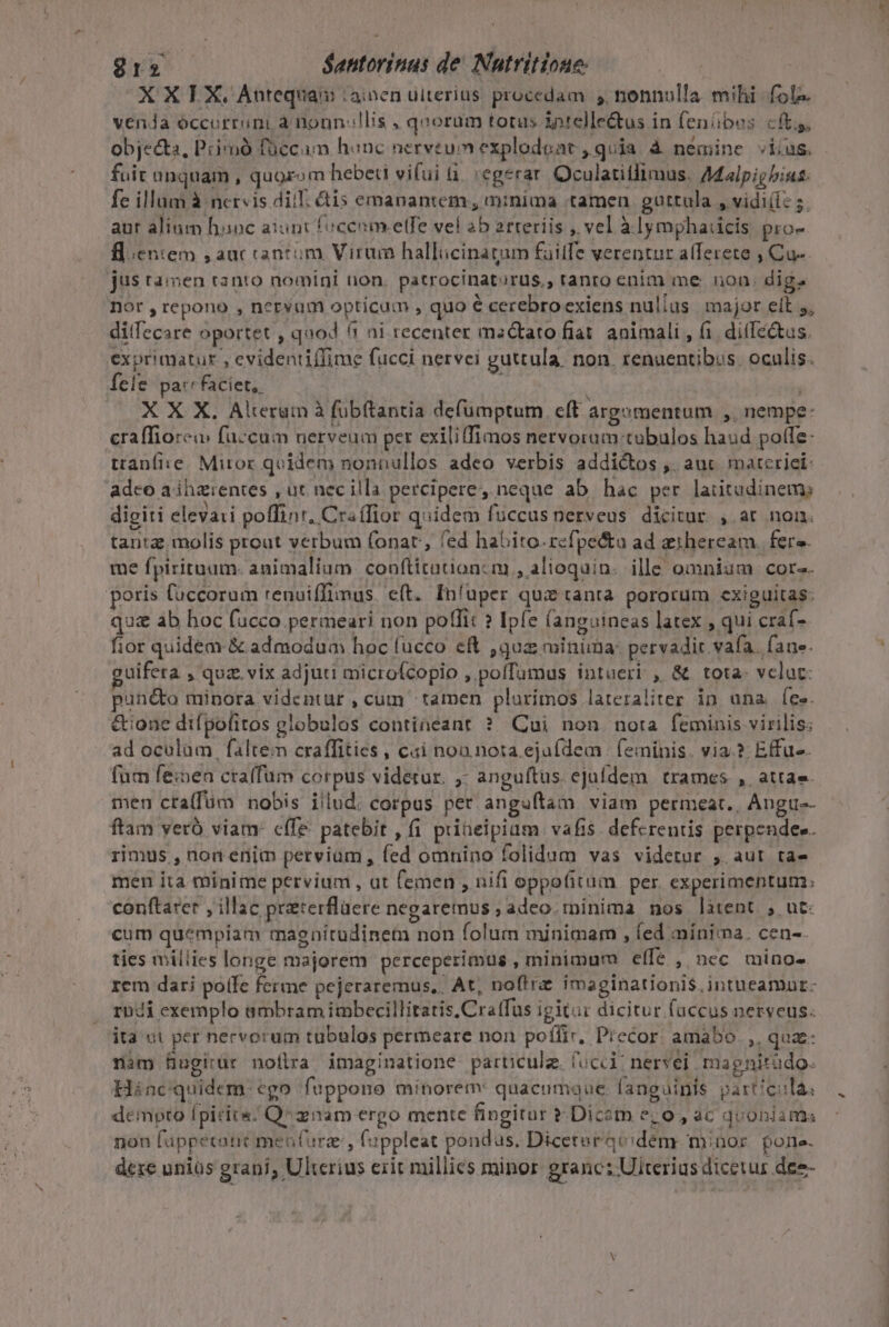 X X LX. Antequam :ainen ulterius. procedam y, nonnulla. mihi. fole. vena óccorriini à noun-llis , qoorum totus intellectus in fenibes cft, objecta, Pcisoó füccam honc nervtum explodoat , quia à nemine vius. fuit unquam , quozom hebeti vifui à. :egerar. Oculatitlimus. A4alpigbius: fe illam à nervis dii. &amp;is emanantem, minima tamen. guttula , vidi(iz s. aur alium haoc aiunt focenmelfe vel ab arteriis , vel à lymphaicis, pro- flentem , auc cantóm Virum hallicinatum failfe verentur afferete , Cu- jus tamen tanto nomini non. patrocinatorus., tanto enim me non. dig. nor , repono , nervum opticum , quo € cerebroexiens nulius major elt 5, ditfecare oportet , quod (1 ni recenter msctato fiat. animali , fi. dilTéctus. exprimatur , evidentiffime fucci nervei guttula. non. renuentibus. oculis. Íele pa:cfaciet,. à 1 | X X X. Alterum à fübítantia defümptum. eft argomentum ,, nempe: craffiorem fuccum nerveum per exiliffimos nervorum tubulos haud poffe: tranfi:e. Miror quidem nonnullos adeo verbis addictos ,. aut materie: adco a ihzrentes , ut. nec illa percipere, neque ab. hac per laiitudinem; digiti elevari poffint, Cra (fior quidem fuccus nerveus dicitur. , ar non. tanta, molis prout verbum fonat, fed habito.refpe&amp;a ad zeiheream. fers. me fpirituam- animalium. conftitationc m , alioquin. ille omniam cor-. poris Cuccorum renuiffimus. e(t. In'uper quz tanta. pororum cxiguitas: qua&amp; ab hoc fucco permeari non poffit ? Ipfe (anguineas latex , qui craf- fior quidem &amp; admodum hoc fucco eR ,quz minima: pervadir vafa. fane. uifera , quz. vix adjuti microfcopio , polTamus intueri , &amp; tota- velat: pund&amp;o minora videntur cum tamen plurimos lateraliÀter in una [ee &amp;ione difpofitos globulos contineant ?. Cui non. nora feminis virilis; ad oculam | faltem craffities , cai noa nota eja(dem | feminis. via.?: Effu-. (um feinen cra(fum corpus videtur. ,- anguftus ejufdem trames ,. attae- men cra(füm nobis illud. corpus per anguftam viam permeat., Angu-- ftam yeró viam: cífe patebit , fi prineipium. vafis. defcrentis perpendee. rimus , non enim pervium , fed omnino folidum vas videtur , aut ta- men ita minime pervium , at femen , nifi oppofitum. per. experimentum: conítarer , illac preterflaere negaretnus , adeo.rpinima nos làtent , ut: cum quempiam maenitudinem non folum minimam , (ed mínima. cen-. ties millies longe majorem perceperimus , minimum elfe , nec mino- rem dari pote ferme pejeraremus,, At, noftre imaginationi$.intueamur- rndi exemplo ambram imbecillitatis.Cra(fus igit: dicitur fuccus nerveus. ita ut per nervorum tubulos permeare non potfir, Precor. amabo. ,, quae: nim Bugitür noflra imaginatione partculz. (ucci? neryei magnitràdo. Hínc quidem. ego fuppono minorem: quacumque: fanguinis particulas dempto [picis Q^ aiam ergo mente fingitur à Dicam e; o, ac quoniams non fappetant menfurz, fippleat pondus. Diceteracidéem minor. gone. deze uniüs grani, Ulterius erit millics minor granc: Ulterius dicetur dee-