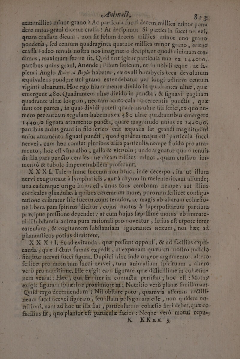 - : vduimalt, rn x cem:millies minor grano ? Ac particula fucci decem millies minor pons dere unius. grani dicetur cralía ? Ac decipimur. Si. particula fucci nervei,. quam craffam dicunt , non fit folum dccem willies. winor uno grano ponderis., fed centam quadraginta quatuor millies minor grano , eritne eraffa *»adeo-tenuis noftra nos imaginatio decipitut quodi »inimum cre- dimus. maximum fer ve fit. Quid erit igitur particula una: ex. 144000.,. partibus unius grani, Attende :.Filum fericum;, uc in nób/li eque ; ac fa. pienti Anglo Roc s Boyle habetur , ex ovali bombycis teca. devolutum zquivalens pondere uni grano. extendebatur per longiudinem centum viginti ulnarum..Hoc ego filu menie divido in quadrantes ulnz , qua emergunt 480. Quadrantem ulne divido-in puncta , &amp; (ignavi, paginam quadrante ulnz longam , nec tam acuto-cala.* o.tercentis pundtis , qua- funt coc partes , in quas dividi poteft quadrans ulne fli fericijex quo nu» 144020 fignata atramento puncta, quare magoitudo unius ex 144900. unius atramento fignati pun&amp;i , quod quidem majus e(t particula. fucci nervei.; cum hec conftet pluribus aliis particulis, nempe fluido pro atra- mento hoc eftvino albo, gallà &amp; vitriolo ; unde arguatur qua? tenuis. fit illa pars puncto cen:ies-- ne dicam millies minor, quam craffam. ime meiità &amp; tubalo impenetrabilém proferunt; — XXXL Talen hunc füccud non hinc, inde decerpo , ita ut illum nervi exugantaut à lymphaticis ; aut'à chymo in mefenterio,aut aliunde; una eademque origo hujus eft, unus fons cerebrum. nempe; aut. illius. corticales elandulz, à quibus cererarom more, pororum fcilicet configus ratione cribratur hic fuccus,cujus tenuior, ac magis ab aliarum cohaíio- ne |. bera pars fpiritus dicitur , cujus motus à- fuperpofitarum partiura: przcipue preffione depender : at cum hujus fzep!ffime motus. ab immate- rialifubftantia anima puta rationali proioveatur , fatius eft utpote inter extenfam ,.&amp; cogitantem fobftantiam iguorantes nexum; nos hec ad: phantafticos potius dimittere,. | : X X X! I. Ecádevitanda. quz poffünt opponi, &amp; ad facilius expli- canda , quz 4'cturi fumus expedit , ot exponam quanam | noftro judicio: fcilicet pro motu tum fucci nervei , rum animalium fpirituum ,. altero: ye: pro nutritione, Ille exigit cac figaram quz difficillime in cohzfio- - nem venac: Hac; qua fit viter in. contactu perfiftac; hoc. eft : Mots? exigic figuran fpharicz proximiore m ; Nutritio veró planz fiillimam: Quid'ergo decernendum ? Nil obftare puto , quamvis afferam rcdtili neam fucci Gervei figoram , feu illam polygonam eiTe , non quidem na- fácilius fit; quo planior eft particule facies : Neque veró motui I&amp;püe- K KKxx 5 i