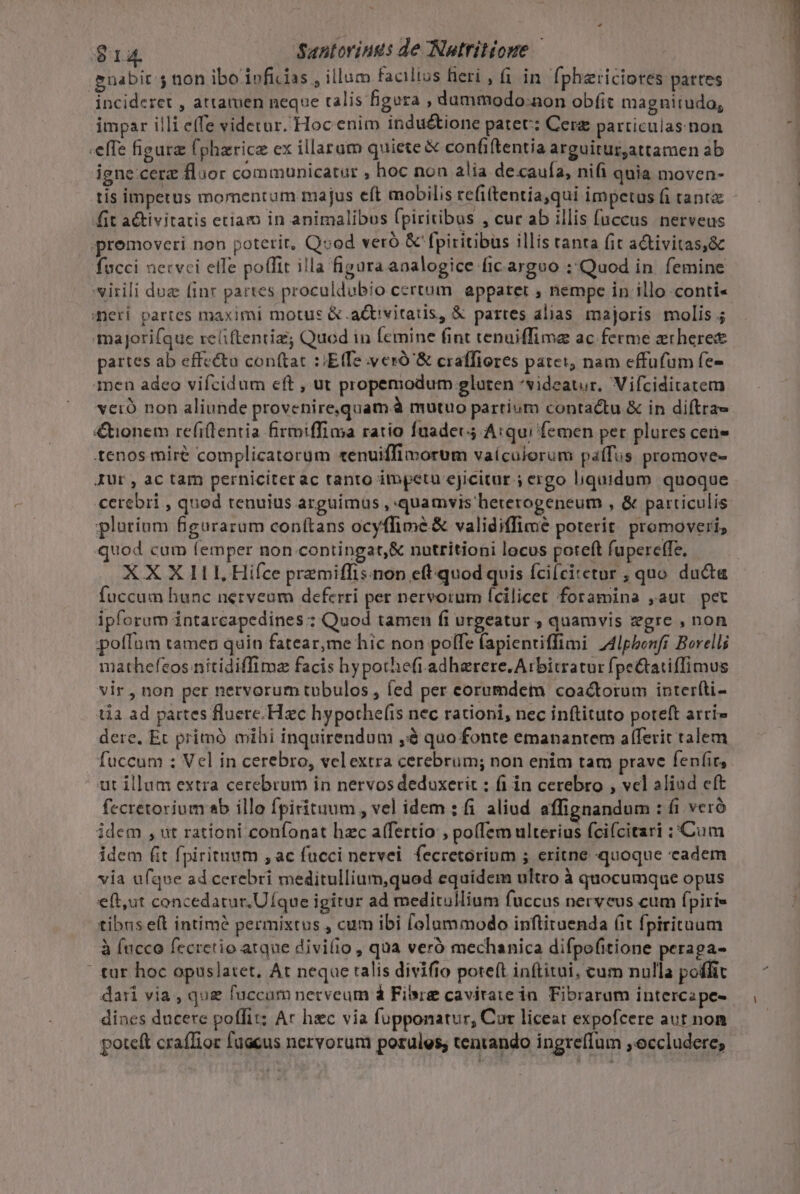 $14 Santorings de Nutritioue guabir 5 non ibo ivficias , illum facilius ieri , (i in. fphzriciores pattes incideret , attamen neque ralis figura , dummodo:aon obíit magnitudo, impar illi e(fe videtur. Hoc enim indu&amp;ione patet: Cer particulas. non effe figura fpharice ex illarum quiete &amp; confiftentia arguitur,attamen ab igne cere floor communicatur  hoc non alia de cauía, nifi quia moven- tis impetus momentum majus eft mobilis refiftentiaqui impetus fi tanta fit aGtivitatis etiam in animalibus (piritibus , cur ab illis fuccus nerveus promoveri non poterit, Qvod veró &amp; fpiritibus illis tanta fit activitas,&amp;c fucci necvci elle poffit illa figura analogice ficarguo :Quod in femine virili duz finr partes proculdubio certum. apparet , nempe in illo conti« meri partes maximi motus &amp; .actvitaus, &amp; partes alias majoris molis; majorifque reliftentiz Quod in femine fint tenuiffima ac ferme erheres partes ab effe&amp;to con(tat ::Etfe vero &amp; craffiores patei, nam effufum fe- 1nen adeo vifcidum eft , ut propemodum eluten *videat,r. Vifciditatem vero non aliunde provenire,quam à mutuo partium contactu &amp; in diftra &amp;tionem refiflentia firmiffima ratio faadec; Arqui femen per plures ceüe tenos miré complicatorum tenuiffimorum vaículorum paffus promove- JUr, ac tam perniciter ac tanto impetu ejicitur ; ergo liquidum quoque cerebri , quod tenuius arguimus , quamvis bererogeneum , &amp; particulis platium fgurarum conttans ocyffimé&amp; validiffimeé poterit promoveri, quod cum femper non contingat,&amp; nutritioni locus poteft fupereffe, X X X 111, Hifce premiffis.non eft quod quis íci(citetur ; quo ducta fuccum hunc nerveum deferri per nervorum fcilicet foramina ,aut pet ipforum intarcapedines : Quod tamen fi urgeatur ; quamvis egre , non poffum tameo quin fatear,me hic non polfe (apientiffimi Z4lpbenfr Berelli mathefcos niítidiffima facis hypothefi adherere. Arbitratur fpe&amp;tatiffimus vir , non per nervorum tubulos , íed per eorumdem coactorum interíti- tia ad pattes fluere. Hzc hypothef(ts nec rationi, nec inftituto poteft arri» dere. Et pritmó mihi inquirendum ,à quo fonte emanantem aflferit talem fuccum : Vel in cerebro, vclextra cerebrum; non enim tam prave fenfir, ut illam extra cerebrum in nervos deduxerit : fi in cerebro , vel aliad cft fecretorium sb illo fpirituum , vel idem : fi aliud affignandum : fi vcró idem , ut rationi confonat hzc afertio , pofTem ulterius fcifcitari ;Cum idem (it fpiritnum ,ac fucci nerve. fecretorium ; eritne quoque cadem via ufque ad cerebri meditullium,quod equídem ultro à quocumque opus eft,ut concedatur.UÍque igitur ad meditullium fuccus nerveus cum fpiri» tibus e(t intimé permixtus , cum ibi f[olummodo inftituenda (it fpirituum à (ucco fecretio atque divi(io, qua veró mechanica difpofitione peraga- ' tur hoc opuslatet, At neque talis divifio poteft inftitui, cum nulla poffit dari via , que fuccam necveum d Fire caviraie in Fibrarum intercape- dines ducere poffit: Ar hec via fupponatur, Cur liceat expofcere aut non poteft craflior fuacus nervorum potules, tentando ingreffum ;occludere;