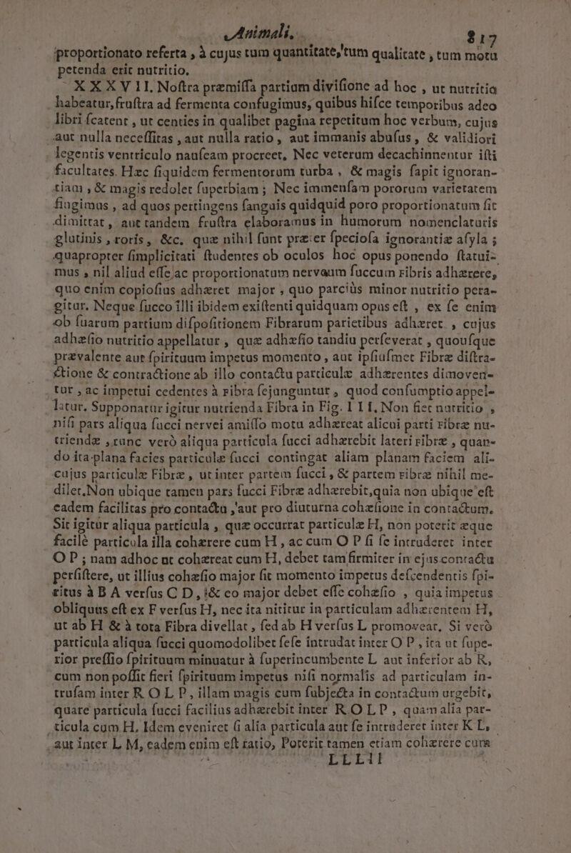 proportionato referta , à cujus tum quantitate)'tum qualitate , tum mota petenda erit nutritio. | ^ XXXV 11 Nofta premiífa partiam divifione ad hoc , ut nutritia habeatur, fruftra ad fermenta confugimus, quibus hifce temporibus adeo libri fcatenr , ut centies in qualibet pagina repetitum hoc verbum, cujus aut nulla neceffitas , aut nulla ratio, aut immanis abufus, &amp; validiori legentis ventriculo naufeam procreet, Nec veterum decachinnentur ifti facultates. Hzc fiquidem fermentoram turba , &amp; magis fapit iguoran- tiam ,&amp; magis redolet faperbiam ; Nec immeníam pororum varietatem fiugimus , ad quos pertingens fanguis quidquid poro proportionatum fit dimittat, auttandem fruftra elaboramus in humorum nomenclaturis glutinis , roris, &amp;c. quz nihil funt prz:er fpeciofa ignorantiz afyla ; quapropter fimplicitati (tudenres ob oculos hoc opus ponendo ftatui-. mus , nil aliud effejac proportionatum nervaum fuccum ribris adhzrere, quo enim copiofius adhzret major , quo parciüs minor nutritio pera- gitur. Neque fucco illi ibidem exi(tenti quidquam opus eft , ex fe enim ob fuarum partium difpofitionem Fibrarum parietibus adhzret. , cujus adhzí(io nutritio appellatur , qua adhzfio tandiu petfeverat , quoufque . prevalente aut fpirituum impetus momento , aut ipfiufmet Fibre diftra- ctione &amp; contractione ab illo conta&amp;u particule adherentes dimoven- tut , ac impetui cedentes à ribra fejanguntut , quod confumptio appel- litur. Supponatur igitur nutrienda Fibra in Fig. 1 1 i, Non fiec natritio , nifi pars aliqua fucci nervei ami(fo motu adhzreat alicui parti ribrz nu- criendz runc veró aliqua partícula fucci adhzrebit lateri ribre , quap- do ita-plana facies particule fucci contingat aliam planam faciem ali. cujus particulz Fibre , ut inter partem facci , &amp; partem ribra nihil me- dilet,Non ubique tamen pars fucci Fibre adhzrebit,quia non ubique'eft cadem facilitas pro conta&amp;u ,'aut pro diuturna cohzíione in conta&amp;kum. - Sit igitur aliqua particula , quz occurrat particulz H, non potetit eque facilé patticula illa cohzrere cum H , ac cum O P fi fc intruderet. inter O P ; nam adhoc nt cohzreat cum H, debet tamfirmiter in ejas.contactu petüiftere, ut illius cohzfio major fit momento impetus de(cendentis fpi- titus à B A verfus C D , i&amp; co major debet effe cohzfio , quia impetus obliquus eft ex F verfus H, nec ita nititur in particulam adhzrentem H, ut ab H &amp; à tota Fibra divellat , fed ab H ver(us L promovear, Si veió particula aliqua fucci quomodolibet fefe intrudat inter O P , ira ut fupe- rior preffio fpirituum minuatur à fuperincumbente L. aut inferior ab R, cum non poffit fieri fpirituum impetus niíi normalis ad particulam in- trufam inter R O L P, illam magis cum fubje£ta in contactum urgebit, quare particula fucci facilius adharebit inter R.O L P , quam alia par- .ticula cum H, Idem eveniret (i alia particula aut fe intruderet ioter K DL, aut inter L M, eadem enim eft ratio, Poterit tamen etiam cohrere cu BELT