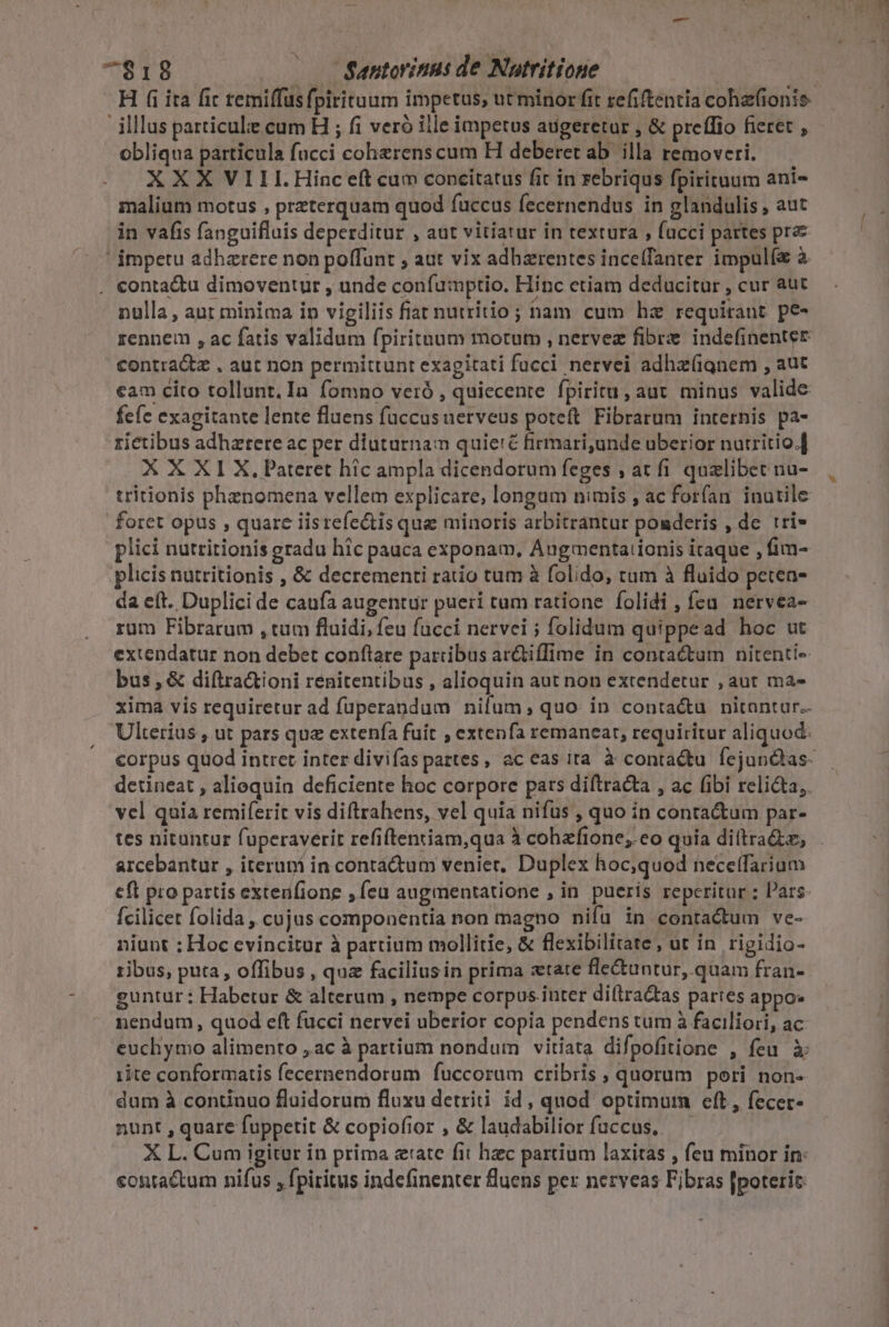 H (i ita fic temiffus fpirituum impetus, ut minor fit refiftentia cohzfionis illus particule cum H ; fi veró iile impetus augeretur , &amp; preffio fieret , obliqua particula fucci coherens cum H deberet ab. illa removeri. XXX VIII.Hinc eít cum concitatus fit in rebriqus fpirituum ani- malium motus , preterquam quod fuccus fecernendus in glandulis , aut in vafis fanguifluis deperditur , aut vitiatur in textura , fucci partes pr  impetu adhzrere non poffunt , aut vix adharentes ince(Tanter impulí à . conta&amp;u dimoventur , unde confumptio. Hinc etiam deducitur , cur aut nulla , aut minima in vigiliis fiat nutritio ; ham cum hz requirant pe- rennem , ac fatis vdlidaci fpiritnuum motum , nervez fibre indefinenter contra&amp;z , aut non permittunt exagitati fucci. nervei adha(ignem , aut €am cito tollant. In fomno veró , quiecente fpiritu, aut minus valide fefe exagitante lente fluens fuccusuerveus poteft Fibrarum internis pa- rietibus adhaerere ac per diuturnam quieré firmari,unde uberior nutritio.] XXXI X, Pateret hic ampla dicendorum feges , at fi qualibet nu- tritionis phenomena vellem explicare, longum nimis , ac forfan inutile foret opus , quare iisrefe&amp;tis que minoris arbitrantur poaderis , de tri- plici nutritionis gradu hic pauca exponam, Augmenta:ionis itaque , fim- plicis nutritionis , &amp; decrementi ratio tum à folido, tum à fluido peten- da eft. Duplici de caufa augentur pueri tum ratione folidi , feu. nervea- rüm Fibrarum , tum fluidi, feu fucci nervei ; folidum quippead hoc ut extendatur non debet conflare partibus ar&amp;tiffime in contactum nitenti- bus , &amp; diftra&amp;ioni renitentibus , alioquin aut non extendetur , aut ma- xima vis requiretur ad füperandum nifum, quo in conta&amp;u nitantur. Ulterius , ut pars que extenía fuit , exten fa remaneat, requiritur aliquod. vel quia remiferit vis diftrahens, vel quia nifus , quo in contactum par- tes nituntur fuperaverit refiftentiam,qua à cohaefione; eo quia di(tra&amp;z, arcebantur , iterupi in contrádum veniet, Duplex hoc;quod neceffarium cft pro partis extenfione , feu augmentatione , in pueris reperitur ; Pars: fcilicet folida , cujus componentia non magno nifü in contadum ve- niunt : Hoc evincitur à partium mollitie, &amp; flexibilitate, ut in rigidio- ribus, puta, offibus , qua facilius in prima xtate fle&amp;untur, quam fran- guntur : Habetur &amp; alterum , nempe corpus inter di(tra&amp;tas partes appo: nendum, quod eft fucci nervei uberior copia pendens tum à faciliori, ac euchymo alimento ,ac à partium nondum vitiata difpofitione , feu à 1ite conformatis fecernendorum fuccorum cribris , quorum pori non- dum à continuo fluidorum fluxu detriti: id, quod optimurm eft, fecer- nunt , quare fuppetit &amp; copiofior , &amp; laudabilior fuccus, — X L. Cum igitur in prima eate fit hzc partium laxitas , feu minor in: contactum nifus , fpiritus indefinenter fluens per nerveas Fibras [poterit —— Y —