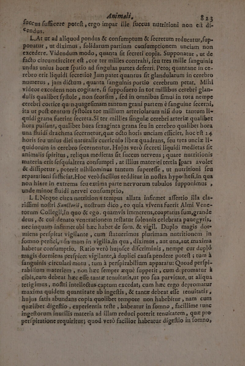 - | Animali, $15 fuccus fufficere poteft , ergo impar ille. füccus nutritioni non eít di- | Sendusiiic i. -  inr 22 Jn L.At ut ad aliquod pondus &amp; confumptum &amp; fecretum reducatur, fap- ponatur , ut diximus , folidarum partium confumptionem unciam non excedere. Videndum modo , quanra fit fecreti copia, Supponatur , ut de facto circumtirciter eft ,cor ter milles contrahi, feu tres mille fanguinis undas unius hore fpatio ad fingulas partes deferri; Peto; quantane in ce- rebro etit liquidi fecretio? Jam patet quantus fit glandularum in cerebro numerus , jam di&amp;um , quanta fanguinis portio cerebrum petat. Mihi videor excedens non cogitare, fi fuppofuero in tot millibus cerebri glan- dulis qualibet fyftole , non fcorfim , fed in omnibus fimul in rota nempe €erebri cortice quinquage(imam tantum grani partem é fanguine Íecetni, ita ut poft centum fyftoles tot millium arteriolaram nifi duo tantum li quidi grana fuerint fecreta.Si ter millies fingula cerebri arteriz qualibet hora pulíant, qualibet bora fexaginta grana feu in cerebro qualibet hora una Buidi drachma fecernetur,qua octo horis unciam efficiet, hoc eft 24 horis fea unius diei naturalis curriculo libra quadrans, feu tres unciz li- quidorüm in cerebro fecernentur. Hujus veró fecreti liquidi medietas fit animalis fpiritus , reliqua medietas (it fuccus nerveus ; quare nutritionis materia erit fefquialtera confumpti , at illius materieitertia pars avolet &amp; diífipetur , poterit nihilominus tantum fupereffe , ut nutritioni feu reparationi fufficiat.Hoc veró facilius redditur in noftra hypotheft,in qua non hiare in extrema fcu extima parte nervorum tubulos fupponimus ; unde minor fluidi nervei confumptio, | . LI. Neque circa nutrition's cempus allata infirmet affertio illa cla- ziflimi noftri Sani?erii , noftrum dico , eo quia vivens fuerit Almi Vene- torum Collegii,in quo &amp; ego, quamvis immcerens;coaptatus fum;grande deus , &amp; cui denato venerationem teftatur folennis celebrata panegyris, necinquam infirmet übi hec habet de fom, &amp; vigil. Duplo: tnagis dote miens perfpirat vigilante , cum ftatuerimus plurimam natritionem. in Íomno perfici,min mam in vigilia,in qua , diximus , aut una;aut maxima habetur confumptio, Ratio verà hujufce difcriminis , nempe cur dupló magis dormiens perfpiret vigilante, duplici caufa pendere poteft ; tum à fanguinis circulari motu , tum à perfpirabilium apparatu: Quoad perfpi- rabilium materiem , non hec femper zqué fuppetit ; cum dcpromatur i cibis,cum debeat hzc e(fe tanta tenuitatis,ut pro fua parvitate, ut aliqua tetig imus , noftri intelle&amp;us. captum excedat; cum hac ergo depromatur maxima quidem quantitate ab ingeítis , &amp; tantz debeat effe. tenuitatis , hujus fatis abundans copia quolibet tempore non habebitur , nam. cum quzlibet digeftio , experientia tete , habeatur in fomno , facillime tunc ingeftorum inutilis materia ad illam reduci poterit tenuiratem , quz pro perípiratione requiritur; quod veró facilior habeatur digeftio in fomno;