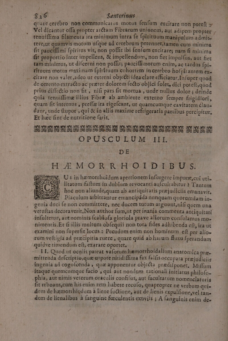 TU  f f qM S. - Sentoritius qvarecerébro non commounicaius motus fenfum excitare non poteft » Vel dicantur offa propter ar&amp;am Fibrarum unionem, aut adipem propter , tenuiffima filamenta ita minimum intra fe fpirituum manipulum. admit. tere;ut quamvis motum ufque ad cerebrum perennet,tamen cum minima fit pauciffimi fpiritus vis, non poffit ibi fenfum excitare; nam fi minima fit proportio inter impellens, &amp; impellendum, non fiet impalfus, aát fiec tam minimus, ut difcerni non poffir; pauciffimorum enim, ac tardas fpi- rituum motus maximam fpirituum cohortem incerebro hofpitantem ex- . €itare non valet,adeo ut externi obje&amp;i idea clare efficiatur. Infuper quod de omento extracto ac preter dolorem fe&amp;o objici folet, dici poteft;quod prius dilectio non fit , nifi pars fit mortua , unde nullus dolor ; deinde qnia tenuiffimz illius Fibre ab ambiente externo femper frigidiori , quam fit internus , pre(Tz ita rigefcanr, üt quamcumque cavitatem élau- danr, unde (tupor , qui &amp; in aliis maxime refrigeratis paribus percipitur, Et hac fint de nutritione fatis, | Ho. NEXENESENEYUNE EXE NNETE uices mene spore OPUSCULUM III. » : V9 hoc non aliunde,quam ab antiquitatis prejadiciis emanavit, x: Ve Piaculum aibitrantur emancipáda nunquam quoramdam in- genia duci fe non committere, nec ducem tatum arguunt;nifi quem una vetaftas decoraverit,Non author fum,ut per inanja commenta antiquitati infultetor, aut nominis fcabiofa gloriola prave aliorum confulamus mo- nimentis.Er fi illis multum obfequii non tota fides adhibenda c(t, ita uc examini non fuperfit locus : Pecudam enim non hominum eft per alio- rum veftigia ad precipitia ruere , quare quid ab haium fluxu fperandum quidve timendum elt, exarare oportet, uc MITOS, | | I I. Quod ut oculis pateat vaforum hemorrhoidalium anatomica pra mittenda de(criptio,qua utpote nitidiffima fax falfis occupata prajudiciis ingenia ad cogoícenda , que apponentur objecta prediíponer, Miffum itaque quemcumque facio ; qui aut nondum rationali initiatus philofo- phia, aur nimis veterum oraculis confifus, aut facultatum nomenclaturig fit reboans,cum his enim rem habere recafo, quapropter ne verbum qui» - dem de hazmorrhiodum à liene fu&amp;tione, aut de lienis expulfione,vel tan- dem de lienalibus à fanguine feeculentis exuviis ; A fanguinis enim de-