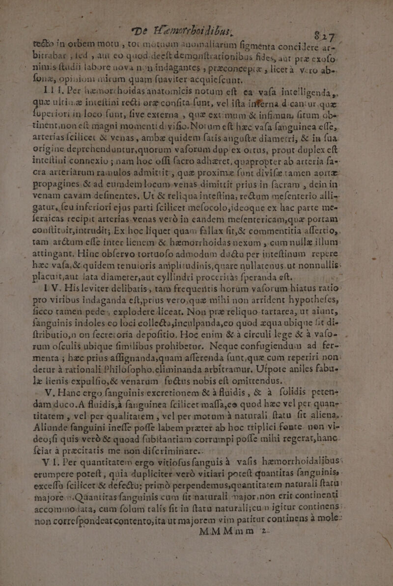 Lj —* ? . 7 *pe Hamrrboidibus; £A tc&amp;to in orbem motu » toi motudm agoialiarüm figmenta concilere ar-- » bitrabar ; led , aui eo quod. deeft demonftzationibus fides, aat pu cxofo. ' nimis (tudii labore oova non indagantes , priconcepia , licetà. v:ro ab-. Íonz, opinion aucum quam fuaviter acquiefcunr.. ] 1.11, Per hiinorchoidasanatomicis notum eft. ea: vafa intelligenda ,, qne ulti; inteftini re&amp;ti orz confita funt, vel ifta inferna d:caniur. que fopeiiori in loco funt, five externa , quz extimum &amp; infimum fitum obe tinent;nonelt magni momenti d: vifio. Notum eft hzc vafa fanguinea e(fe,. arteriasífcilicet &amp; venas, ambz quidem fatisangufte diametri, &amp; in fua. origine deprehenduntur,quorum vaforum dup ex oitus, prout duplex eft inteítini connexio ;.nam hoc offi (acro adhaeret, quapropter ab arteria fa- cra arteriàrum ramulos admit:it; que proximz funt divifz. tamen aorta propagines.&amp; ad eumdem locum-.venas dimittit priusin facram , dein in. venam cavam definentes, Ut &amp; reliqua inteftina; tectum mefenterio alli-- gatur, [eu inferiori ejas parti fcilicet mefocolo;ideoque ex hac patte me- Íeraicas recipit arterias.venas veró in candem melentericam,qua portam: confiituir,intrudit; Ex hoc liquet qua« fallax fir,&amp; commentitia affertio,. tam ar&amp;um effe intec lienem: &amp; hbemorrhoidas nexum ,.camnullz illum: attingant, Hinc obfervo tortuofo admodum data per inteftinum. repere: hzc va(a,&amp; quidem tenuioris aniplitudinis,quare nullatenus.ut nonnullis: placuit,aut lata diameter;aut cyllindri proceziiàs fperanda e(t, .—-—-—.05.7 I V. Hisleviter delibatis, tam frequertis horum vaforum.hiatus ratio: pro viribus indaganda eff;prius vero.quz mihi non arrident hypothefes, ficco tameu pede, explodere.liceat. Non pra reliquo-tartarea, ut alunt, fanguinis indoles co loci colle&amp;ta;inculpanda,eo quod zqua ubique it di» ftributio,n on fecre:oria depofitio, Hoc enim &amp; à circuli lege &amp; à vafo- rum ofculis ubique fimilibus prohibetur. Neque confugienduim ad fer- menra ; hzc prius affignanda,quam afferenda (unt;que cum reperiri non: detur à rationali. Philofopho.eliminanda arbitramur. Utpote aniles fabue. lz lienis expulfio,&amp; venarum. fo&amp;us nobis eft omittendus.. | V. Hanc ergo fanguinis excretionem &amp; àflaidis, &amp; à fíolidis peten« dam duco. fluidis,à fanguinea fcilicet maffa,ee quod hec vel per quane-- titatem , vel:per qualitatem , vel per motam à naturali ftatu fit aliena,. Aliande fanguini ineffe poffe labem prztet ab hoc ttiplici feste. nen vi- deo;fi quis veró &amp; quoad fübitantiam corrampi poffe mihi regerat,hanc. Íciat à przcitatis me. non difcriminare.: | V. I. Per quantitatem ergo vitiofusfanguisà vafis hamorrhoidalibus: erumpere poteft, quia dupliciter.veró vitari poce(t quantitas fanguinis. exceffo fcilicet'&amp; defe&amp;tu; primà perpendemus;quantitatem naturali ftaca: inajore-:.Qüantitasfanguinis cum (it;naturali ajor.non erit continenti accommodata, cam folam talis fit in (tatu naturali;cuim igicur continens: non correfpondeat contento,ita ut majorem vim patitur conunens à mole: new | MMMnmm 2-