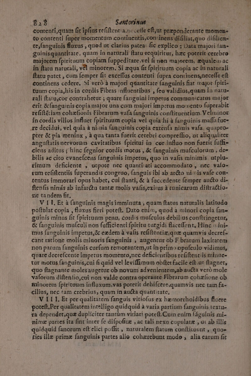 €ontenri,quam fic ipfius refiftentia.nccetle eftut preponderante momen to contenti fuper momentum continentis,con'inens diüiliat,quo difilien- tejfanguinis fluxus , qued ut clarius patea: fic explico : Data majori faa- guinisquantitate, quam in naturali ftatu requiritur, hzc poterit cerebro majorem fpiritaum copiam fuppeditare,vel (i nen majerem, zqualeu ac in ftatu naturali, v8l minorem. Si equa fit fpirituum copia ac in naturali flatu patet , cum femper fit exceffus contenti fupra coniinens;neceffe eft - €ontinens cedere. 5i veró à majori qdantitate fanguinis fiar major fpiri- tuum copia,his in cordis Fibras :nfluentibüs , feo validius,quam io natu- rali ftatu;cor contrahetur ; quate fanguini impetus commun'catus major erit. &amp; fanguinis copia major una cum majori impetus momento fuperabit refitéiam cohzfionis Fibrarum vafa fanguinis conftituentium. Velivinor in cordis villos influet fpirituum copia vel quia hi à fanguinis maffa fue- .£e decidui, vel quia à nimia fanguinis copia extenfa nimis vafa, quapro- pter &amp; pia meninx , à qua tanta fuerit cerebri compreffio, ut aliqualiter anguflatis nervorum cavitatibus fpiritui in cor influo non fuerit fuffi- cieus aditus ; hinc fegnior cordis motus , &amp; fanguinis mufculorum , de- bilis ac cito evancícens fanguinis impetus, quo in vafis minimis. utplu- rimum deficiente , utpote nec quantitati accommodato , nec. vafo- rum refiftentiis fuperandis congruo, fanguis ibi ab ar&amp;o niis vafe con- tentus immorari opus habet, cui ftanti, &amp; à faccedente femper aucto di- ftenfis nimis ab infar&amp;u tante molis va(is,exirus à tunicarum diítra&amp;tio- ie tandem frt, SR EPUTS V ET. Et à fanguinis magisimminuta ; quam ftatus naturalis latitado poftulat copia , fluxus fieri poteft. Dato enim, quod a minori copia fan» guinis minus fit fpirituum penu, cordis mufculus debilius conftringetur, &amp; fanguinis mufculi non fufficienti fpiritu turgidi flaceffent, Hinc :ini- imus fanguinis impetas,&amp; ezdem à vaíts refiftentiz;qnz quamvis decref- cant ratione molis minorís fanguinis , augentur ob F brarum laxitarem non param fanguinis curfum remorantem,ut in primo opufculo vidimus, quare decrefcente imperus momento,nec deficientibus refiftentiis minue- tür motus fanguinis,cui fi quid vel leviffimam obftet facile eft.ut ftagnet, quo ftagnante molesaugetur ob novum advenientem,ab aucta veró mole vaforum diftentio,cui non valde contra operante Fibrarum cohzíione ob tüinorem fpiritaum inflaxum,vas poterit dehifcere,quamvis nec tam fa- cilius, nec ram crebrius, quam in aucta quant tate, | z V ILLI. Et per qualitatem fanguis vitiofus ex hzmorrhoidibus fluere poteft.Per qualitatem intelligo quidquid à varia partium fanguivis textu- ra dependet;qu&amp; dupliciter rantüm viriari poteft.Cum enim (águinis mi- nimz partes ita fint inter fe difpofitz , ac tali nexu copulata , ui ab illis quidquid fanorum eft elici poffit , naruralem ftatum conftitount , quoe ties ille prima fanguinis partes alio cohazrebunt modo ,' alia earum fit