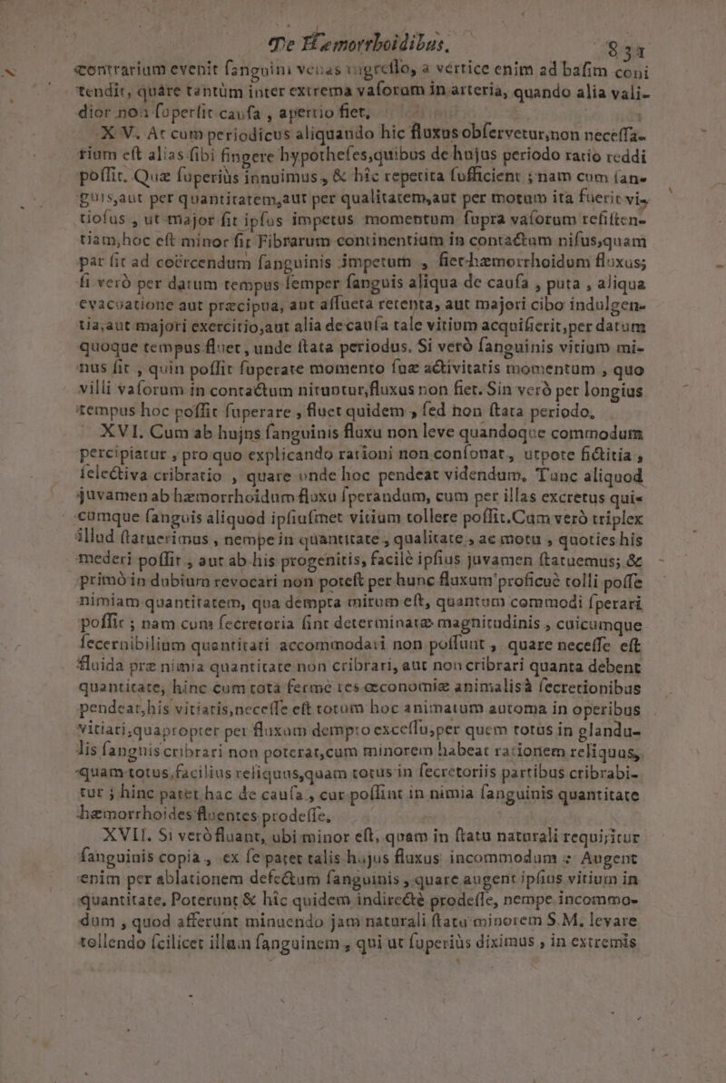 e Hremorrboidibus, | Ecos diatvadi lieti fangoini venas vigreflo, a vértice enim ad bafim coni tendit, quáre tantüm inter exirema vaforam in arteria, quando alia vali- dior.non foperlit.caufa , aperriofiet; 0000 c a1 .X V. At cum periodicus aliquando hic flazus obfervetur,non neceffa- £iüm ett alias fibi fingere hypothefes,quibus de hujus periodo ratio reddi poffit. Qua füperiüs innuimus., &amp; hic repetita fofficient ; nam cum (an. gurs,aut per quantitatem,aur per qualitatem,aut per motutb ita fuerit vis tiofus , ut-major fit ipfos impetus momentum fupra vaforum refiften- tiam;hoc eft minor fir Fibrarum continentium in contactum nifus,quam pat fit ad coércendum fanguinis jmpetorn , fiechamorrhoidom fluxus; fi veró per datum tempus femper fanguis aliqua de caufa , puta , aliqua €vacoatione aut precipua, aut affueta retebta, aut majori cibo indulgen- tia;aut majori exercitio;aut alia decau(a tale vitium acquifierit;per datum quoque tempus -fluet , unde ftata periodus. Si verà fanguinis vitium mi- nus fit , quin poffit fuperate momento íne activitatis thomentüm , quo villi vaforum in conra&amp;um niruptur,fluxus non fiet. Sin veró per longius tempus hoc poffit füperare , fluet quidem ; fed hon (tata periodo, XVI. Cum ab hujns fanguinis fluxu non leve quandoque commodum percipiatur , pro quo explicando rationi non coníonat,, utpote fictitia , felectiva cribratio , quare vnde hoc pendeat videndum, Tunc aliquod. juvamen ab hemorrhoidum floxo fperandum, cum per illas excretus quis «cumque fanguis aliquod ipfiufmet vitium tollere poffit.Cam veró triplex illud (tatuerimus , nempe in quantitate, qualitate , ac motu , quoties his mederi poflit , aut ab.lis progenitis, facile ipfius juvamen (tatuemus; &amp; primóin dubium revocati non poteft per hunc flaxum'proficué tolli poffe nimiam quantitatem, qua dempta miram eft, quantum commodi (perari poffic ; nam cum fecretoria fint determinate magnitudinis , cuicumque fecernibilium quantitati accommoda:i non poffunt , quare neceffe. eft fluida prz nimia quantitate non cribrari, aut noncribrari quanta debent quantitate, hinc cum rotà ferme res eeconomiz animalisà fecretionibus pendeat,his vitiaris,neceffe eft torum hoc animatum automa in operibus vitiati;,quapropter per fluxum demp:o exceflu;per quem totus in glandu- lis fangniscribrari non poterat,cum minorem habeat rationem reliquus, quam-totus.facilius reliquus,quam totus in fecretoriis partibus ctibrabi-. tut j hinc patet hac de caufa, cur poflint in nimia fanguinis quantitate hamorrhoides'flsentes prodeffe, | | | XVII. $i verófluant, ubi-minor eft, quam in ftatu naturali requijitur fanguinis copia , .ex fe paret talis hajus fluxus incommodum z- Augent enim per ablationem defe&amp;um fanguinis , quare augent ipfius vitium in quantitate, Poterunt &amp; hic quidem indirecté prodeffe, nempe. incommo- dum , quod afferunt minuendo jam naturali ftatu minorem S.M, levare