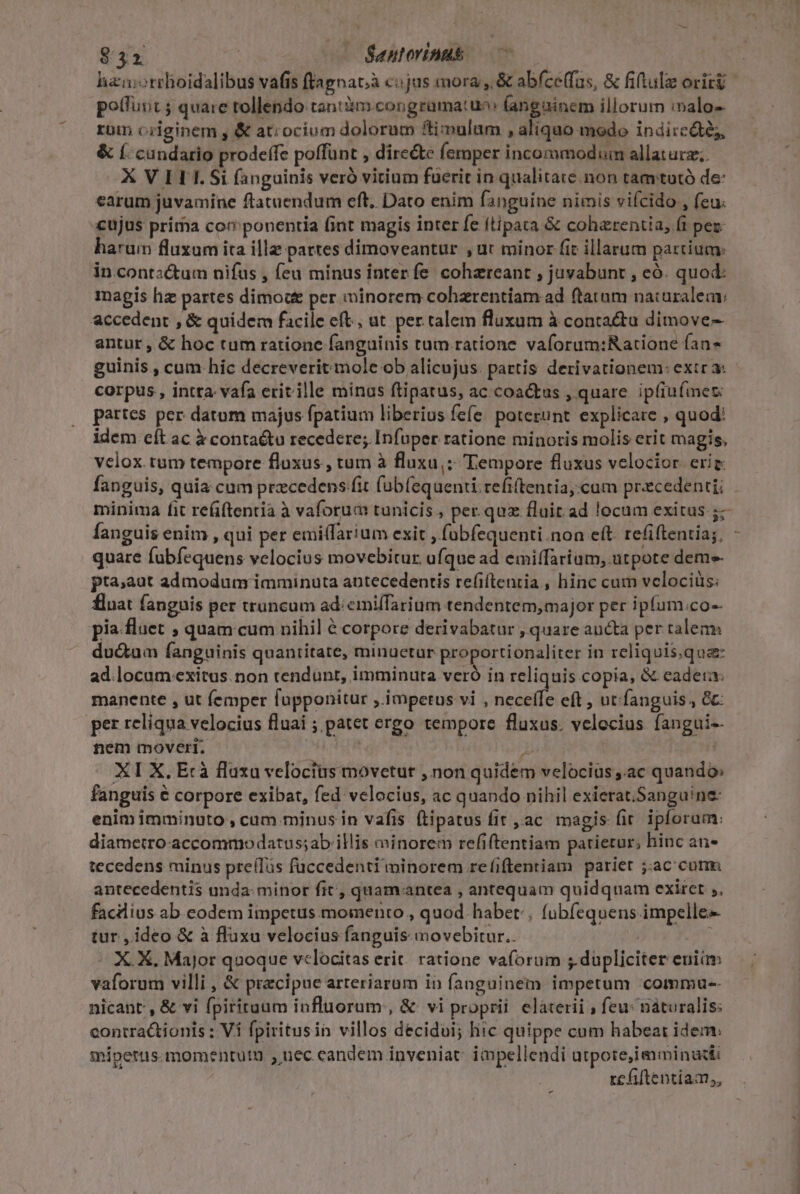 EE e —— Santorinus potfuut ; quare tollendo tan: im.congramatuo: fangainem illorum :nalo-- rom originem , &amp; ati ocium dolorum ftiipulam , aliquo modo indireáté;, &amp; (. cundario prodeífe poffünt , dire&amp;e femper incommodum allaturz; X VILI.Si (anguinis verà vitium fuerit in qualitate. non tamtutó de: earum juvamine ftatuendum cft. Dato enim fanguine nimis viícido , feu. cujus prima cov ponentia fint magis inter fe ftipata &amp; coharentia, (t pez- harum fluxam ita illz pattes dimoveantur , ut minor fit illarum partium: in.conta&amp;tum nifus , feu minus inter fe. cohareant , juvabunt , eó. quod: magis hz partes dimoc per minorem cohzrentiam ad (tatum naturalem: accedent , &amp; quidem facile eft, ut per talem fluxum à conta&amp;ta dimove- antur, &amp; hoc tum ratione fanguinis tum ratione vaforum:Ratione fan guinis , cum hic decreverit mole ob alicujus. partis derivationem: extr a: corpus , intta- vafa eritille minas ftipatus, ac coa&amp;tus , quare ipfiufmet: partes per datum majus fpatium liberius fefe poterunt explicare , quod: idem cít ac à conta&amp;tu recedere; Infuper ratione minoris molis erit magis, vclox. tum tempore fluxus , tum à fluxu,; Tempore fluxus velocior erig fanguis, quia cum precedens fit füb(equenti. refitentia, cum precedenti; fanguis enim , qui per emi(farium exit , foübfequenti.non eft. refiftentia;, quare fubfequens velocius movebitur ufque ad emiffarium, utpote deme pta;aut admodum imminuta antecedentis refiftentia., hinc cum velociüs: fluat fanguis per truncum ad: emiffarium tendentem,major per ipfum.co-- pia flaet ; quam cum nihil é corpore derivabatur , quare aucta per talem du&amp;um fanguinis quantitate, minuetur proportionaliter in reliquis.qua ad.locum exitus. non tendunt, imminuta veró in reliquis copia, &amp; eadera manente , ut femper fopponitur , impetus vi , neceffe eft , utfanguis;, &amp;c per reliqua velocius fluai ; patet ergo tempore fluxus. velocius fangui-- nem moveri. i; p: XI X. Ecà flaxa veloctus movetur , non quidem velocius;.ac quando» fanguis € corpore exibat, fed velocius, ac quando nihil exierat;Sanguine: enim imminuto , cam minus in vafis. (Lipatus fit , ac. magis (it. ipforam: diametro -accommodatus;ab illis minorem refiftentiam patietur; hinc an- tecedens minus preílus fuccedenti minorem re(iftentiam pariet jac cum antecedentis unda: minor fit, quamaantea , antequam quidquam exiret ;, facilius ab eodem impetus momento , quod habet: fübfequens impelle- tur , ideo &amp; à fluxu velocius fanguis movebitur. | vaforum villi , &amp; precipue arteriarum in fanguinem impetum commau-- nicant , &amp; vi fpirituum influorum , &amp; vi proprii. elaterii ; feu: náturalis: contra&amp;tionis : Vi fpiritusin villos decidui; hic quippe cum habear idem: míipetus.momentutn , uec candem inveniat: impellendi utpote,iaminudti re fiftentiam,, - !