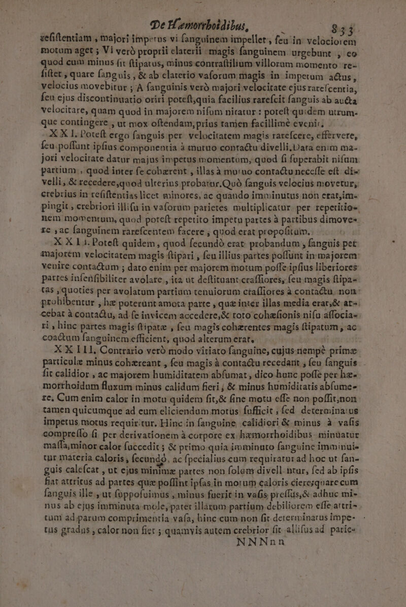 | qe Hemoreboidibus, : 954. zefiftentiam , majori imperos vi fanguinem impellet,, feu in: velociorem motum aget ; Vi veró proprii elaterii magis fanguinem. urgebunt , eo- quod cum minus fit ftipatus, minns contraftilium villoraum momento te- fiftet , quare fanguis , &amp; ab clatetio vaforum magis in impetum actus  velocius movebitur ;:A fanguinis veró majori velocitate cjus rarefcentia, feu ejus discontinuatio oriri poteft,quia facilius rarefcit fanguis ab au&amp;ta velocitare, quam quod in majorem nifam nitatur: potelt.quidem utrum- que contingere , at mox oftendam, prius tanien facillime evenir, X X 1. l'oteft ergo fangois per. velocitatem magis rarefcere, effervere, Íeu.poffunt ipfius componentia à tnuruo contactu divelli.Data enim ma- joti velocitate datur majus impetus momentam, qued fi fuperabit nifam. partium , quod inter fe cohzrent , illasà murno contactu neccífe ett: di« velli,.&amp; recedere,quod ulterius probatar.Quó fanguis velocius movetur, crebrius in refiftentias licet minores, ac quaudo imminutus non etat,im- pingit; crebriori illi(u in vaforum parietes multiplicatur. per repetitio«. nem momentum, quod poteft repetito impetu partes à partibus dimove« zc ac fanguinem rarefcentem facere ; quod erat propofitaim.. X X 11. Poteft quidem, quod fecundó erat. probandum ; fanguis pet auajorem velocitatem magis ftipari , feu illius partes poffunt in majorem: venire conta&amp;um ; dato enim per majorem motum poffe ipfius liberiores pattes infenfibiliter avolare , ita ut deftituant.craffiores, feu magis ftipa- tas ^ dem per avolatum partium tenuiorum ctaífiores à contactu. non: probibentur , hz peterunt amota parte , qu&amp; inter illas media erat;&amp; ar-. cebat à contadlu, ad (e invicem accedere,&amp; toto cohafionis nifu affocia- ri , hinc partes magis ftipate , feu magis cohzrentes magis flipatum , ac coactum fanguinem efficient, quod alterum erar. | | X X 111. Conttario veró modo vitiato fanguine, cujus nempe prima particule minus cohzreant , fea magis à contactu recedarit , fcu fanguis. fit calidior , ac majorem humiditatem abfumat , dico hunc poffe per hz- morthoidam fluxum minus calidum fieri j &amp; minus humiditatis abfume- ze, Cum enim calor in motu quidem fit,&amp; fine motu effe non poffit;non tamen quicumque ad eum eliciendum motus fufficit , fed determinatus impetus motus requir:tur. Hinc in fanguine calidiori &amp; minus à vafis compre(lo (i per derivationem à corpore ex hamorrhoidibus minuatur mafTa,minor calor fuccedit ; &amp; primo quia imminuto fanguine imminui- uir materia caloris , fecundo. ac fpecialius cum requiratur ad hoc ut fan- guis caleícat , ut ejus minimz partes non folem divell. ntur, fed ab ipfis fiat attritus ad partes qu: poffint ipfas in morum caloris ciere;square cum fanguis ille., ut foppofuimüs , minus fuerit in vafis preffus,&amp; adhuc mi- nus ab ejus imminuta mole, patet illaggm partium debiliorem effe attri tua ad parum comprimentia vafa, hinc cum non fit determinatus impe- tüs gradns ; calor non fiet ; quamyis autem crebrior fit allifusad paric« NNNnn