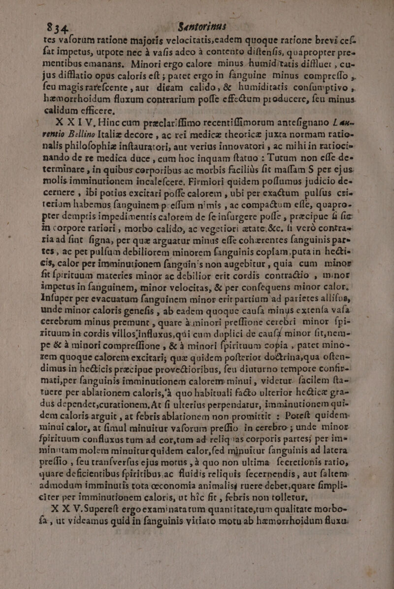 - ^ tes valorum ratione majoris velocitatis,eadem quoque ratione brevi cef fat impetus, utpote nec à vafis adeo à contento diftenfis, quapropter pre» mentibus emanans. Minori ergo calore. minus -humid'tatis difllue: , cu- jus difflatio opus caloris eft ; patec ergo in fanguine. minus compreffo ,. feu magisrarefcente , aut. dicam calido, &amp; humiditatis confumptivo ,. hemorrhoidum fluxum contrarium poffe cffcctum producere, feu minus. calidum efficere, / | X X I V.Hinc cum przclariffimo recenti(fimorum antefignano £ 4u- rentio B:llino Italie decore , ac rei medicz theoricz juxta normam ratio- nalis philofophiz inftauratori, aut verius innovatori , ac mihi in ratiocie nando de re medica duce , cum hoc inquam ftatuo : Tutum non cffe dc- terminare , in quibus corporibus ac morbis faciliüs fit maffam S per ejus: molis imminutionem incalefcere, Firmiori quidem poffumus judicio de- cernere , ibi potius excitari poffe calorem , ubi per exactum pulfus cri« teriam habemas fanguinem p:effum nimis , ac compactum efle, quapro- pter demptis impedimentis calorem de feiufurgere poffe , precipue &amp;i fic in corpore rariori , morbo calido, ac vegetiori atate; &amp;c. fi veró contrae riaad fint. figna, per que arguatur minus effe cohzrentes fanguinis pat» te5, ac pet pulíum debiliorem minorem fanguinis coplam putain he&amp;ti« cis, calor per imminutionem fanguin's non augebitur, quia cum minor fit Ípirituum materies minor ac debilior erit cordis contradio , minor impetus in fanguinem, minor velocitas, &amp; per confequens minor calor. Infuper per evacuatum fanguinem minor erit partium ad parietes allifos, unde minor caloris genefis , ab eadem quoque caufa minus extenía vafa cerebrum minus premunt , quare X minori preffione cerebri. minor fpi- rituum in cordis villos;influxus,qái cum doplici de caufz minor fit)nem- pe &amp; à minori compreffione , &amp; à minori fpiritum copia , patet minó- zem quoque calorem excitari; quz quidem pofteriot doctrina;qua often- dimus in he&amp;icis precipue prove&amp;tioribus, feu diuturno tempore confiz- mati,per fanguinis imminutionem calorem: minui , videtur. facilem fta- tuere per ablationem caloris,'à quo habituali facto ulterior he&amp;tice gra- dus dependet;curationem. At fi ulterius perpendatur, imminutionem qui- dem caloris arguit , at febris ablationem non promittit : Poreft quidem: minui calor, at fimul minuitur vaforum preffio. in cerebro ; unde minor fpirituum confluxus tum ad cor,tum ad reliqas corporis partes; per ime minutam molem minuiturquidem calor,fed minuitur fanguinis ad latera. preífio , feu traníverfus ejus motus , à quo non ultima. feeretionis ratio, quare deficientibus fpiritibus.ac fluidis reliquis fecernendis , aut faltens admodum imminutis tota economia animalisi ruere debet;quare fimpli- citer per Imminutionem caloris, ut hic fit , febris non tolletur, X X V.Supere(t ergo examinatatum quantitate,tum qualitate morbo- fa , ut videamus quid in fanguinis vitiato motu ab hzmorrhoidum fluxu: