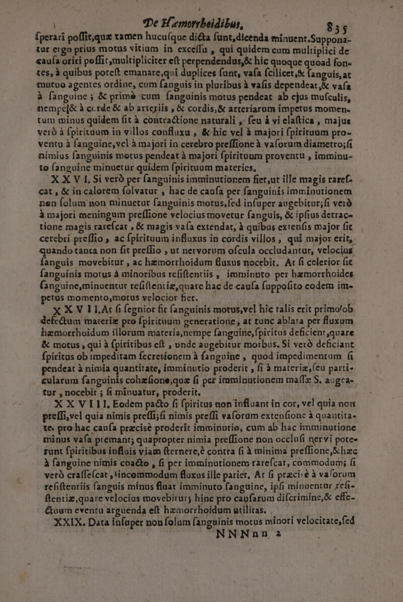 | : | De H emorrboidibus, $55 Íperari poffit,que tamen hucuíque di&amp;a funt,dicenda minuent.Suppona- tur ergo prius motus vitium in exceífu , qui quidem cum multiplici de «aua oriri poffit multipliciter eft perpendendus,&amp; hic quoque quoad fon« tes, à quibus potet emanare;qui duplices funt, vafa fcilicet,&amp; fanguis, at mutuo agentes ordine, cum fanguis in pluribus à vafis dependeat,&amp; vafa à fanguine ; &amp; primé cum fanguinis motus pendeat ab ejus mufculis, | iempe[&amp; à ccrde &amp; ab arteriis , &amp; cordis,&amp; arteriarum impetus momen- tum minus quidem fit à contractione naturali ,- feu à vi elaftica , majus veró à fpirituum in villos confluxu , &amp; hic vel à majori fpirituum pro- ventu à fanguine, vel à majori in cerebro preffione à vaforum diametro;ft nimius fanguinis motus pendeat à majori fpirituum proventu , imminu- to fanguine minuetur quidem fpirituum materies, XXV LSi veró per fanguinis imminutiorem fiet;ut ille magis raref- cat , &amp; in calorem (olvatur , hac de caufa per fanguinis immiautionem nen folum non minuetur fanguinis motus,fed infuper augebitur; fi veró à majori meningum preffione velocius movetur fanguis, &amp; ipíius detrac- tione magis rarefcat , &amp; magis vaía extendat, à quibus extenfis major fic cerebri preffio ; ac fpirituum influxus in cordis villos , qui major erit, quando tanta non fit preffio , ut nervorum ofcula occludantur, velocius fanguis movebitur , ac hemorrhoidum fluxus nocebit. At fi celerior fic fanguinis motus à minoribus refiftentiis , imminuto per hamorrhoidee fanguine,minuentur re(iftentiz,quare hac de caufa fuppofito codem im- tus momento,motus velocior fiet. —— | XXVILA:t f fegnior fit fanguinis motus,vel hic talis erit primo'ob defectum mareriz pro fpirituum generatione , at tunc ablata per fluxum hamorrhoidum illorum materia,nempe fanguine,fpiritus deficienr,quare &amp; motus , qui à fpiritibus eft , unde augebitur morbus. Si veró deficiant fpiritus ob impeditam fecretionem à fanguine , quod impedimentum fi pendeat à nimia quantitate, imminutio proderit , fi à materiz,(eu parti- £ularum fanguinis cohzfione;que (i per imminutionem maíz S. a:gca- tur , nocebit ; fi minuatur, proderit. XXVIII, Eodem pa&amp;o fi fpiritus non influant in cor, vel quia non preffi,vel quia nimis preffi;(i nimis preffi valorum extenfione à quautita- te: pro hac caufa przcise proderit imminutio, cum ab hac imminutione minus vafa premant; quapropter nimia prefTione non occlufi nervi pote- runt fpiritibus inflais viam fternere;é contra fi à minima preffione,&amp;bzc à fanguine nimis coacto , fi per imminutionem rarefcat, commodum; fi verà craffe(cat , incommodum fluxus ille parit, At fi przci«e à valorum refiftentiis fanguis minus fluat imminuto fanguine, ipfi minuentur zefi- ftentiz,quare velocius movebitur; hinc pro caufarum dilcrimine,&amp; effe- &amp;aum eventu arguenda eft hemorrhoidum utilitas. | — XXIX. Data infoper non folum fanguinis motus minori velocitate,fed