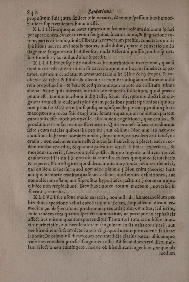 $40 | 20207 Santorinas | propofitum fuit ; atta fcilicet bile vexatis, &amp; renum'paflionibus hzmor» rhoides fupervenientes bonum effe. | [d db X L 1 LHincquoque patet tumentium hemorrhoidum dolorem fedari perapertionem,cvacuato enim fanguine, à cujus mora,&amp; ftagnatione tu» mor,pattis diftenfio,nimia Fibrarun nervearum preffio, concitatus nimis fpiritibus nervorum incolis motus , unde dolor ; quare € converfo nullo ftagnante fanguine.nu la diftenfio , nulla vaforum preffio, nullus fp'riti- bus ftimulus , ac nullus dolor fuccedir.  oe ance t XLI tL Hüucufque de moderata hzmorrhoidum exeretione , que fi modum excedat,ita ut nimia (it excretio,quoc morborum funebres appa- tatus, quantum craciataum armamentarium £t Hinc &amp; hydropes, &amp; ca- chexiz&amp; tabes.&amp; filtula,&amp; ulcera : at cum Pathologiam inftiruere mihi non propofuerim , &amp;'hzc &amp; reliqua omittam utpote ab inflituto nimis aliena. At ne quis miretàr, me nihil de remediis follicitum, quod przci- puum eft , tantüm morbum indigitaffe; ciant ifti, quorum doctriuz ele- gantia tota eftin cudendis plas quam pedalibus prafcriptionibus,quibus non prius facisfa&amp;tu'» eft;ni(i poftquam;fufque dequetota pyxidum phar- macopzorum tü:ba fuit exagitata , fciant inqua n,non minimam partem ,curationis effe morbum novilfe; illa ta»en cognitione , quz caufas , &amp; proximiores caufas inconcufTe rimatur, Quid prodeft fafces remediorum Ícire , cum nefcias quibusilla profint , aut obfint : Non uno. ab nemor- rhoidibus habentur homines modo , fique unus, non eadem erit idiofyn- erafia , non eadem &amp; unius effe&amp;tus caufa, Przfciibe, íi placet, eadeni eo- dem morbo re;nedia, &amp; qua uni profü:ura alteri inimica experieris. Si tnorbum noveris , (cies quo tolli poflit, &amp; quo ingenio additam morbi caufam eruifti ; nullibi non ob. ia remedia codem quoque &amp; fcrutaberis. &amp; reperies, Non eftigicur quod decachinnentur,utpote leviores;theorici, qui quidem (i fuerinr,quod non adeo planum ( Non enim theorici funt aut qui memoriz traditas quafdam callent. morborum definitiones , aut nonnullorum eflata, aut fuppofitas hypothefes ja&amp;itant ) coram antiqua cliniee non trepidabunt. Brevibus; nofce toxüm morbum ; noveris , fi fuerint , remedia. | | X L I V,Hifce ufque modo exaratis , nonnulla d» hemorrhoidum per hirudines apettione veluti corollarium a-j ciam. Impudicum dicam re- medium,ac defperationis prodromon ; tentatis enim omnibus, fed irrite, huic tandem rota quanta fpes eft commitiitur, ac precipue in cephalicis affe&amp;ibus miram quantum portenditur. Tantz fpci tota ratio hifce inni- tir principiis , aut £eculentiorem fanguinem in iis vafis contineri , aut pec híradinum factam deteriorem eligi, quod utrumque evidenti fa fitate laborat:De prímo nil dicam,cum per antedi&amp;ta clariàs pateat ubicumque va(otuüm eumdem prorfus fanguinem effe: Ad fecundum veró dico, nul- lam fele&amp;ionem contiagere , neque ob hiradinum ingenium , neque ob | modum