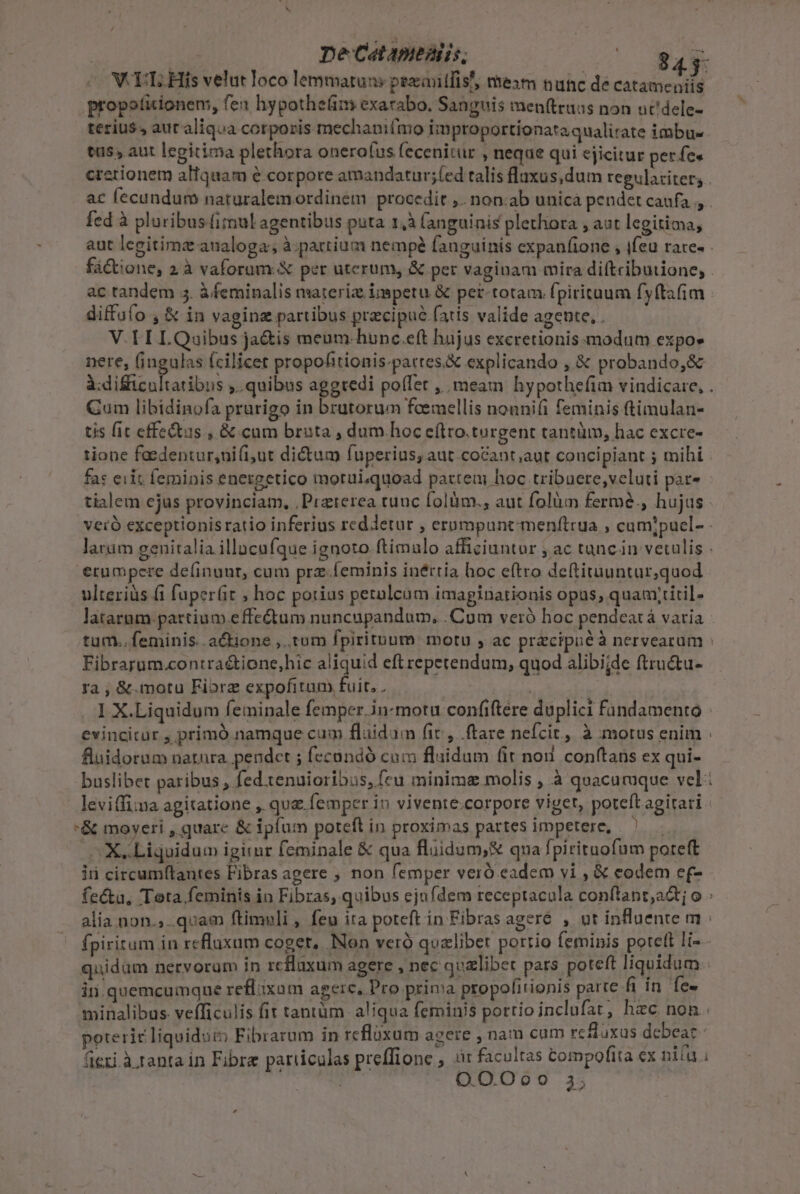 pe Catapeaiis, E V TT; His velut Joco lemmatuns pexiitfis', mexm nunc de catameniis propoticionem, fex hypotheám exarabo. Sanguis men(truas non uc'dele- terius, auraliqua corporis mechanifmo improportionataqualirate imbu- tus aut legitima plethora onero(us fecenitur , neque qui ejicitur per fee ac fecundum naturalemordinem procedit ,. non.ab unicà pendet caufa , fed à pluribuslimul agentibus puta 1,à fanguinis plethora , aut legitima, diffofo , &amp; in vaginz partibus precipue fatis valide agente, . V.TII LQuibus ja&amp;is menm-hunc.eft hujus exeretionismodum expo» nere, fingulas fcilicet propohitionis-partes&amp; explicando , &amp; probando, àdificuh Cum libidinofa prarigo in brutorum foemellis nonnifi feminis ftimulan- tis fit effectus , &amp; cum bruta , dum hoc eítro.turgent tantüm, hac excre- fas eiit femipis energetico moruiquoad parteui hoc tribuere,veluti par- erumpere de(inunr, cum prz Íeminis inértia hoc eftro de(tiruuntur,quod ulteriüs fi fupert ; hoc potius petulcum imaginationis opus; quauytitil- Fibrarum.contra&amp;ione,hic aliquid eftrepetendum, quod alibi;de ftru&amp;tu- ra , &amp;.motu Fibrz expofitam fuit. . wa 1 X.Liquidum feminale femper. in-motu confiere duplici Findamento evincitur , primó namque cum fluidum fic, ftare nefcit, à motus enim fluidorum natura. pendet ; fecündó cum flaidum fit noi conítaüs ex qui- *&amp; moyeri , quarc &amp; ipfum poteft in proximas partes impetere, ls d o X.Liquidum igirur feminale &amp; qua flüidum,&amp; qna fpirituofüm poteft ii circum(tantes Fibras agere ; non femper veró eadem vi , € eodem ef- quidam nervoram in rcflaxum agere , nec quzlibet pars poteft liquidum in. quemcumque reflaxam agere, Pro prima propolitionis parte fi in fe- QO.O Oo ie 35 L4