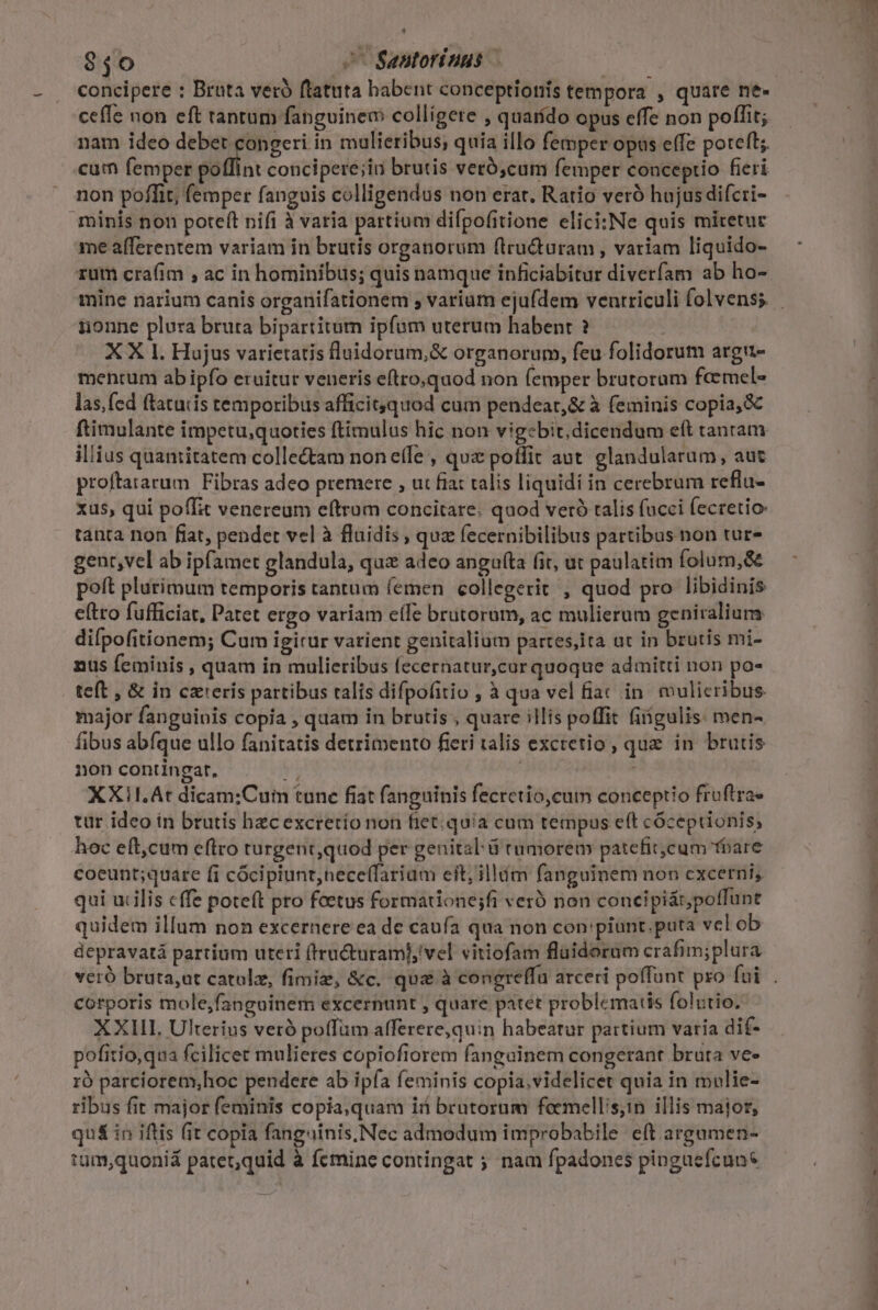 * $40 ^ Santoriuus ceffe non eft tantum fanguineo colligete , quarído opus effe non poffit; nam ideo debet congeri in mulieribus; quia illo femper opus effe poteft; cum femper poffint concipere;in brutis veró,cum femper conceptio fieri non poffit, femper fanguis colligendus non erar. Ratio veró hujus difcri- minis non poteft nifi à varia partium difpofitione elici:Ne quis miretur me afferentem variam in brutis organorum ftru&amp;uram , variam liquido- rum crafim , ac in hominibus; quis namque inficiabitur diverfam ab ho- nonne plura bruta bipartitum ipfam uterum habent ? | XX 1l. Hujus varietatis fluidorum,&amp; organorum, feu folidorum argu- mentum ab ipfo eruitur veneris eftro,quod non femper brutorum feemel- las, fed ftatuiis temporibus afficit;quod cum pendeat,&amp; à feminis copia, &amp; ftimulante impetu,quoties ftimulus hic non vigebit; dicendum eft tanram illius quantitatem collectam none(le , quz poffit aut. glandularam, aut proftararum Fibras adeo premere , ut fiat talis liquidi in cerebrura reflu- xus, qui poffit venereum eftrum concitare. quod veró talis fucci fecretio: tanta non fiat, pendet vel à fluidis , quz fecernibilibus partibus non tur- gent,vel ab ipfamet glandula, quz adeo anguf(ta (it, ut paulatim folum,&amp;&amp; poft plurimum temporis tantum femen collegerit , quod pro libidinis eftro fufficiat, Patet ergo variam eífe brutorom, ac mulierum geniraliums difpofitionem; Cam igirur varient genitalium partes,ita ut in brutis mi- nus feminis , quam in mulieribus fecernatur,cur quoque admitti non po- teft , &amp; in czteris partibus ralis difpofitio , à qua vel fiac in. vulicribus. major fanguinis copia , quam in brutis , quare illis poffit fiigulis: men- fibus abfque ullo fanitatis detrimento fieri talis excretio, quz in brutis 0n contingat, ud XXI!I.At dicam;Cum tunc fiat fanguinis fecretio,cum conceptio fruftra- tur ideo ín brutis hec excretio non fiet: quia cum tempus eft cóceptionis, hoc eft,cum eftro turgent,quod per genital ü rumorem patefit;cum foare coeunt;quare fi cócipiunt,nece(farium eft; illím fanguinem non excerni, qui urilis cffe poteft pro foetus formatione;fi veró non concipi&amp; poffunt quidem illum non excernere ea de caufa qua non con 'piunt.puta vel ob depravatá partium uteri (iructuram],'vel vitiofam fluidorum crafim;plura corporis mole,fanguinem excernunt , quare patet problematis folutio. XXIII, Ulterius veró poffüm afferere,quin habeatur partium varia dif- pofitio,qua fcilicet mulieres copiofiorem fanguinem congerant bruta ve» 1ró parciorem,hoc pendere ab ipfa feminis copia,videlicet quia in mulie- ribus fit major feminis copia,quam iii brutorum faemellis;in illis major, qu&amp; in iftis fit copia fanguinis, Nec admodum improbabile eft areamen- tum,quoniá patet,quid à femine contingat ; nam fpadones pinguefcun* —