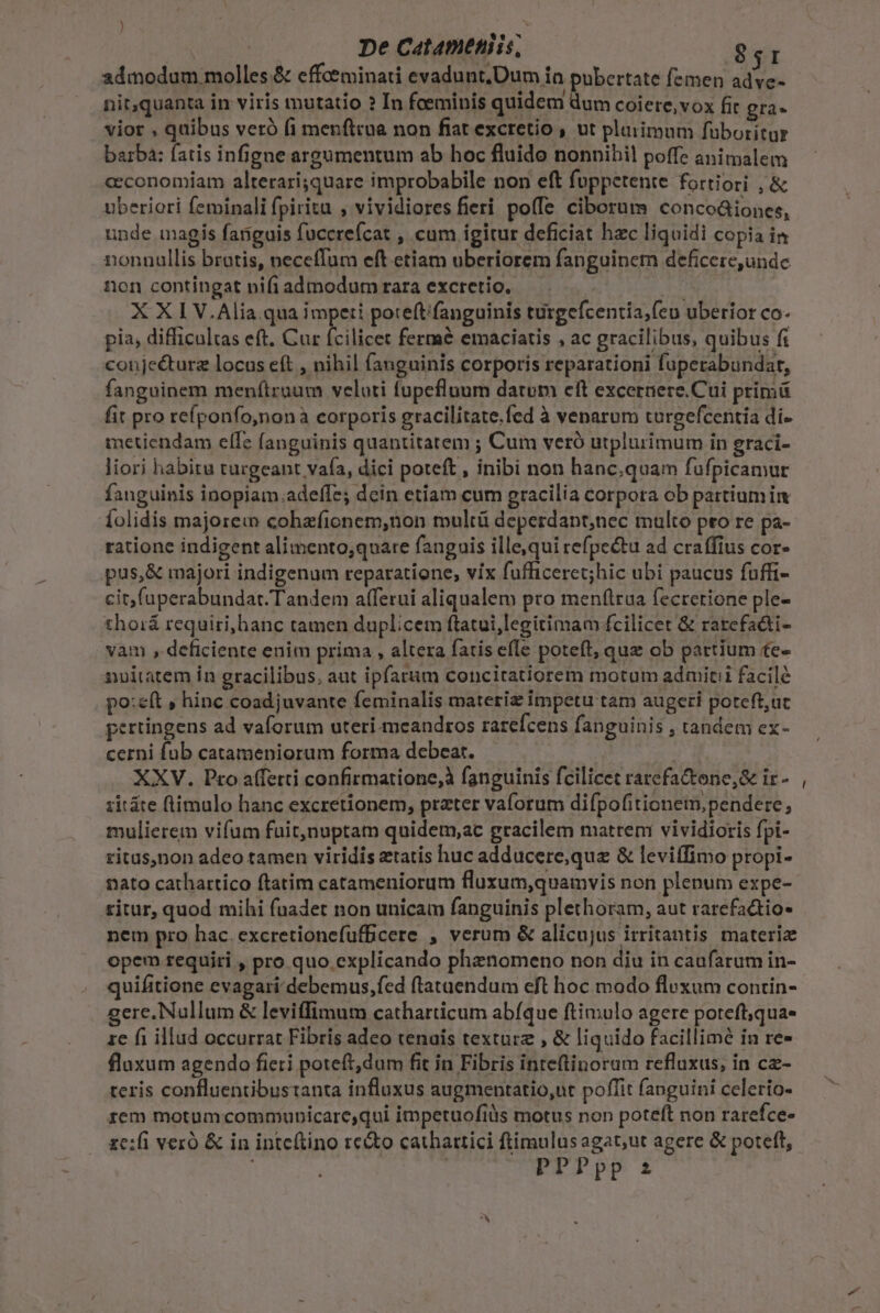 De Catameniis, ga admodum molles &amp; cffoeminati evadunt.Dum in pubertate femen adve- nit,quanta in viris mutatio ? In feeminis quidem us coiere,vox fit gra- vior , quibus veró fi menftiua non fiat excretio , ut plarimum füboritur barba: fatis infigne argumentum ab hoc fluido nonnihil poffe animalem ceconomiam alterariquare improbabile non eft fuppetente fortiori , &amp; uberiori feminali fpiritu , vividiores fieri poffe ciborum concoáiones, unde magis fanguis fuccrefcat , cum igitur deficiat hzc liquidi copia in nonnullis brotis, neceffum eft etiam uberiorem fanguinem deficere,undc non contingat pifiadmodumrara excretio. — Ei X XI V.Alia qua impeti pote(tifanguinis turgefcentia;feu uberior co- pia, difficultas eft. Cur fcilicet fermé emaciatis , ac gracilibus, quibus fi conje&amp;turz locus eft , nihil fanguinis corporis reparationi fuperabundar, fanguinem menftruum veloti fupefluum datum eft excernere.Cui primü fit pro refponfo,nonà corporis gracilitate.fed à venarum turgefcentía di- metiendam effe fanguinis quantitatem ; Cum veró utplurimum in graci- liori habitu trargeant vafa, dici poteft, inibi non hanc.quam fufpicamur fanguinis inopiam.adeffe; dcin etiam cum gracilia corpora ob partium im íolidis majorem cohafionem,non multü deperdant,nec multo pro re pa- ratione indigent alimento;quare fanguis ille,qui refpectu ad craffius cor- pus, &amp; majori indigenum reparatione, vix fufficeret;hic ubi paucus fuffi- cit faperabundat. Tandem afferui aliqualem pro menftrua fecrerione ple- thorá requiri,hanc tamen duplicem ftatui,legitimam fcilicet &amp; rarcefa&amp;ti- vam , deficiente enim prima , altera fatis efle poteft, quz ob partium te- nuitatem in gracilibus, aut ipfarum concitatiorem motum admit facile po:eft , hinc coadjuvante feminalis materiz impetu tam augeri poteft,uc pertingens ad vaíorum uteri-meandros rarefcens fanguini $ , tandem ex- cerni fub catameniorum forma debeat. XXV. Pro affetti confirmatione, fanguinis fcilicet rarefactone,&amp; ir- 1itáte ftimulo hanc excretionem, prater vaforum difpofitionem, pendere, mulierem vifum fuit,nuptam quidem,ac gracilem matreni vividioris fpi- ritus,non adeo tamen viridis etatis huc adducere,que &amp; leviífimo propi- nato cathartico ftatim catameniorum fluzum,quamvis non plenum expe- ritur, quod mihi fuadet non unicam fanguinis plethoram, aut rarefactio- nem pro hac. excretioncfufficere , verum &amp; alicujus irritantis materiz opem requiri , pro quo explicando phznomeno non diu in caufarum in- quifitione evagari debemus,fed ftataendum eft hoc modo fluxum contin- gere. Nullum &amp; leviffimum catharticum abíque ftimulo agere poteft;qua- ze fi illud occurrat Fibris adeo tenais texturz , &amp; liquido facillime in re- fluxum agendo fieri poteft,dum fit in Fibris inteftinoram refluxus, in cz- teris confluentibustanta influxus augmentatio,ut poffit (anguini celerio- rem motumcommubicare,qui impetuofilis motus non poteft non rarefce- ze:fi veró &amp; in inteftino recto cathartici ftimulus agat;ut agere &amp; poteft, | PPPpp z